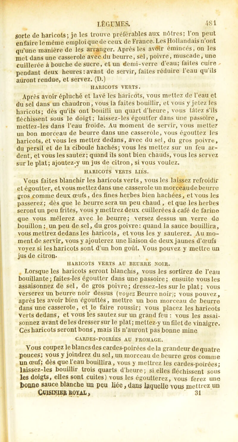 sorte de haricots; je les trouve préférables aux nôtres; l’on peut enfaire le même emploi que de ceux de France. Les Hollandais n’ont qu’une manière de les arranger. Après les avoir émincés, on les met dans une casserole avec du beurre, sel, poivre, muscade, une cuillerée abouche de sucre, et un demi-verre d’eau; faites cuire - pendant deux heures:avant de servir, faites réduire l’eau qu’ils auront rendue, et servez. (D.) H.UUCOTS VEUTS. Après avoir épluché et lavé les haricots, vous mettez de l’eau et du sel dans un chaudron, vous la faites bouillir, cl vous y jetez les haricots; dès qu’ils ont bouilli un quart d’heure, vous tdtez s’ils fléchissent sous le doigt; laissez-les égoutter dans une passoire, meltez-les dans l’eau froide. Au moment de servir, vous mette? un bon morceau de beurre dans une casserole, vous égouttez les haricots, et vous les mettez dedans, avec du sel, du gros poivre, du persil et de la ciboule hachés; vous les mettez sur un feu ar- dent, et vous les sautez; quand ils sont bien chauds, vous les servez sur le plat; ajoutez-y un jus de citron, si vous voulez. HABICOTS VERTS LIÉS. Vous faites blanchir les haricots verts, vous les laissez refroidir et égoutter, et vous mettez dans une casserole un morceau de beurre gros comme deux œufs, des fines herbes bien hachées, et vous les passerez; dès que le beurre sera un peu chaud, et que les herbe.s seront un peu frites, vous y mettrez deux cuillerées à café de farine que vous mêlerez avec le beurre; versez dessus un verre de bouillon ; un peu de sel, du gros poivre: quand la sauce bouillira, vous mettrez dedans les haricots, et vous les y sauterez. Au mo- ment de servir, vous y ajouterez une liaison de deux jaunes d’œufs voyez si les haricots sont d’un bon goût. Vous pouvez y mettre un jus de citron. HARICOTS VERTS AU BEURRE NOIR. Lorsque les haricots seront blanchis, vous les sortirez de l’eau bouillante ; faites-les égoutter dans une passoire ; ensuite vous les assaisonnez de sel, de gros poivre; dressez-les sur le plat; vous verserez un beurre noir dessus (voyez Beurre noir]; vous pouvez, après les avoir bien égouttés, mettre un bon morceau de beurre dans une casserole, et le faire roussir; vous placez les haricots verts dedans, et vous lès sautez sur un grand feu : vous les assai- sonnez avant de les dresser sur le plat ; meltez-y un filet de vinaigre. Ces haricots seront bons, mais ils n’auront pas bonne mine CARDES-POIRÉES AU FROMAGE. Vous coupez le blancs des cardes-poirées delà grandeur de quatre pouces; vous y joindrez du sel, un morceau de beurre gros comme un œuf; dès que l’eau bouillira, vous y mettrez les cardes-poirées; laissez-les bouillir trois quarts d’heure ; si elles fléchissent sous les doigts, elles sont cuites) vous les égoutterez, vous ferez une tonne sauce blanche un peu liée, dans laquelle vous mettrez un CVISDllJBn ROYAL, 31