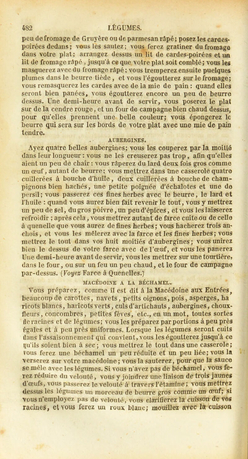 peu de fromage de Gruyère ou de parmesan rdpé ; posez les caraes» poirées dedans ; vous les sautez ; vous ferez gratiner du fromage dans votre plat; arrangez dessus un lit de cardes-poirées et un lit de fromage râpé , jusqu’à ce que votre plat soit comblé; vous les masquerez avec du fromage râpé ; vous tremperez ensuite puelques plumes dans le beurre tiède, et vous l’égoutterez sur le fromage; vous remasquerez les cardes avec de la mie de pain : quand eÛes seront bien panées, vous égoutterez encore un peu de beurre dessus. Une demi-heure avant de servir, vous poserez le plat sur de la cendre rouge, et un four de campagne bien chaud dessus, pour qu’elles prennent une belle couleur; vous épongerez le beurre qui sera sur les bords de votre plat avec une mie de pain tendre. AUBERGINES. Ayez quatre belles aubergines; vous les couperez par la moitié dans leur longueur : vous ne les creuserez pas trop, aGn qu’elles aient un peu de chair : vous râperez du lard deux fois gros comme un œuf, autant de beurre; vous mettrez dans îme casserole quatre cuillerées à bouche d’huile, deux cuillerées à bouche de cham- pignons bien hachés, une petite poignée d’échalotes et une de persil ; vous passerez ces fines herbes avec le beurre, le lard et l’huile : quand vous aurez bien fait revenir le tout, vous y mettrez un peu de sel, du gros poivre, un peu d’épices, et vous les laisserez refroidir ; après cela, vous mettrez autant de farce cuiteou de celle à quenelle que vous aurez de fines herbes; vous hacherez trois an- chois, et vous les mêlerez avec la farce et les fines herbes; vous mettrez le tout dans vos huit moitiés d’aubergines ; vous unirez bien le dessus de votre farce avec de l’œuf, et vous les panerez Une demi-heure avant de servir, vous les mettrez sur une tourtière» dans le four, ou sur un feu un peu chaud, et le four de campagne par-dessus. \Voytz Farce à Quenelles.) MACÉDOI.NE A LA BÉCHAMEL. Vous préparez, comme il est dit à la Macédoine aux Entrées, beaucoup de carottes, navets, petits oignons, pois, asperges, ha ricots blancs, haricots verts, culs d’artichauts, aubergines, choux- fleurs, concombres, petites fèves, etc., en un mot, toutes sortes déracinés et de légumes; vous les préparez par portions à peu près Égales et à peu près uniformes. Lorsque les légumes seront cuits flans l’assaisonnement qui convient, vous les égoutterez jusqu’à ce çu’ils soient bien à sec; vous mettrez le tout dans une casserole; vous ferez une béchamel un peu réduite et un peu liée; vous la verserez sur votre macédoine ; vous la sauterez, pour que la sauce se mêle avec les légumes. Si vous n’avez pas de béchamel, vous fe- rez réduire du velouté, vous y joindrez une liaison de trois jaunes d’œufs, vous passerez le velouté à travers l’étamine; vous mettrez dessus les légumes un morceau de beurre gros comme un œuf; si vous n’employez pas de velouté, vous clarifierez la cuisson de vos racines, et vous ferez un roux blanc; mouillez avec Itr cuisson