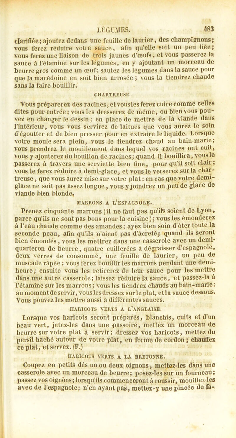 clarifiée; ajoutez dedans une feuille do laiirier, des champignons; vous ferez réduire voire sauce, afin qu’elle soit un peu liée; vous ferez une liaison de trois jaunes d’œufs, et vous passerez la sauce à l’étamine sur les légumes, en y ajoutant un morceau de beurre gros comme un œuf; sautez les légumes dans la sauce pour que la macédoine en soit bien arrosée ; vous la tiendrez chaude sans la faire bouillir. CHARTREUSE Vous préparerez des racines, etvousles ferez cuire comme celles dites pour entrée ; vous les dresserez de même, ou bien vous pou- vez en changer le dessin; en place de mettre de la viande dans l’intérieur, vous vous servirez de laitues que vous aurez le soin d’égoutter et de bien presser pour en extraire le liquide. Lorsque voti'e moule sera plein, vous le tiendrez chaud au bain-marie; vous prendrez le mouillemenl dans lequel vos racines ont cuit, vous y ajouterez du bouillon de racines; quand il bouillira, vous le passerez à travers une serviette bien fine, pour qu’il soit clair ; vous le ferez réduire à demi-glace, et vous le verserez sur la char- treuse , que vous aurez mise sur votre plat : en cas que votre demi- glace ne soit pas assez longue, vous y joindrez un peu de glace de viande bien blonde, MARRONS A l’esPAGNOLE. Prenez cinquante marrons (il ne faut pas qu’ils soient de Lyon, parce qu’ils ne sont pas bons pour la cuisine); vous les émonderez à l’eau chaude comme des amandes ; ayez bien soin d’ôter toute la seconde peau, afin qu’ils n’aient pas d’âcreté; quand ils seront bien émondés, vous les mettrez dans une casserole avec un demi- quarteron de beurre, quatre cuillerées à dégraisser d’espagnole, deux verres de consommé, une feuille de laurier, un peu de muscade râpée ; vous ferez bouillir les marrons pendant une derai- heure; ensuite vous les retirerez de leur sauce pour les mettre dans une autre casserole; laissez réduire la sauce, et passez-la à l’étamine sur les marrons ; vous les tiendrez chauds au bain-marie : au momentde servir, vous les dressez sur le plat, etla sauce dessous. Vous pouvez les mettre aussi à différentes sauces. HARICOTS VERTS A l’ANGLAISE. Lorsque vos haricots seront préparés, blanchis, cuits et d’un beau vert, jetez-les dans une passoire, mettez un morceau de beurre sur votre plat à servir; dressez vos haricots, mettez du persil haché autour de votre plat, en forme de cordon ; chauffez ce plat, et servez. (F.) HARICOTS VERTS A LA BRETONNE. Coupez en petits dés un ou deux oignons, mettaz-les dans une casserole avec un morceau de beurre; posez-les sur un fourneau; passez vos oignons; lorsqu’ils commenceront à roussir, mouillez-les avec de l’espagnole; n’en ayant pas, mettez-y. une pincée de fa-<