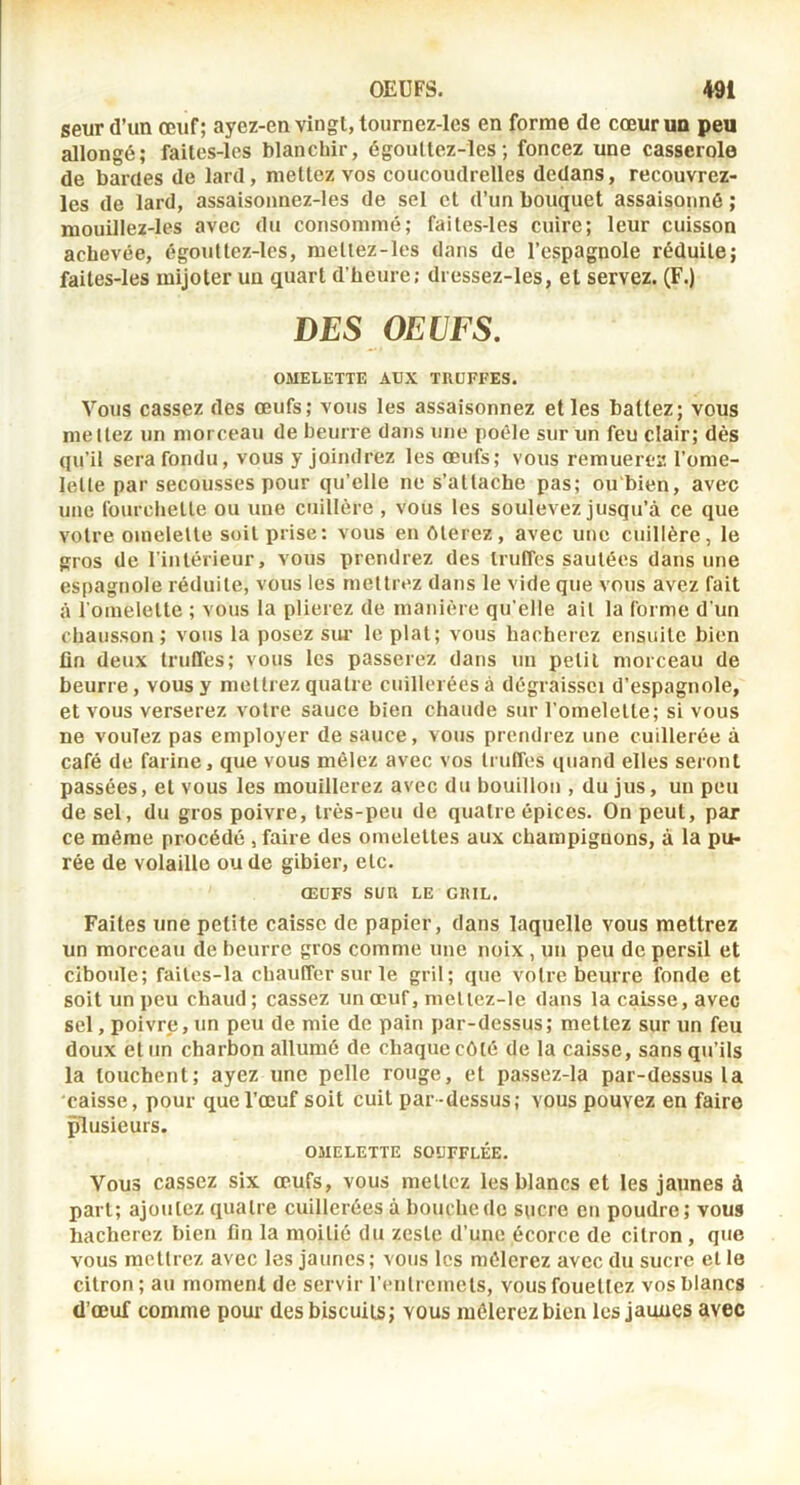 seur d’un œuf; ayez-en vingt, tournez-les en forme de cœur un peu allongé; failes-les blanchir, égoullez-les ; foncez une casserole de bardes de lard, mettez vos coucoudrelles dedans, recouvrez- les de lard, assaisoimez-les de sel et d’un bouquet assaisonné ; mouillez-les avec du consommé; failes-les cuire; leur cuisson achevée, égouüez-lcs, mellez-les dans de l’espagnole réduite; failes-les mijoter un quart d’heure; dressez-les, et servez. (F.) DES OEUFS. OMELETTE AUX TRUFFES. Vous cassez des œufs; vous les assaisonnez elles battez; vous mettez un morceau de beurre dans une poêle sur un feu clair; dès qu’il sera fondu, vous y joindrez les œufs; vous remuerez l’ome- lette par secousses pour qu’elle ne s’attache pas; ou'bien, avec une fourchelle ou une cuillère , vous les soulevez jusqu’à ce que votre omelette soit prise: vous en ôterez, avec une cuillère, le gros de l'intérieur, vous prendrez des truffes sautées dans une espagnole réduite, vous les mettrez dans le vide que vous avez fait à l'omelelte ; vous la plierez de manière qu’elle ail la forme d’un chausson; vous la posez sui’ le plat; vous hacherez ensuite bien fin deux truffes; vous les passerez dans un petit morceau de beurre, vous y mettrez quatre cuillerées à dégraissci d’espagnole, et vous verserez votre sauce bien chaude sur l’omelette; si vous ne voulez pas employer de sauce, vous prendrez une cuillerée à café de farine, que vous mêlez avec vos truffes quand elles seront passées, et vous les mouillerez avec du bouillon , du jus, un peu de sel, du gros poivre, très-peu de quatre épices. On peut, par ce même procédé , faire des omelettes aux champignons, à la pu- rée de volaille ou de gibier, etc. ŒUFS SUR LE GRIL. Faites une petite caisse de papier, dans laquelle vous mettrez un morceau de beurre gros comme une noix , un peu de persil et ciboule; failes-la chauffer sur le gril; que votre beurre fonde et soit un peu chaud; cassez un œuf, meliez-le dans la caisse, avec sel, poivre, un peu de mie de pain par-dessus; mettez sur un feu doux et un charbon allumé de chaque côté de la caisse, sans qu’ils la touchent; ayez une pelle rouge, et passez-la par-dessus la caisse, pour que l’œuf soit cuit par-dessus; vous pouvez en faire plusieurs. OMELETTE SOUFFLÉE. Vous cassez six œufs, vous mettez les blancs et les jaunes à part; ajoutez quatre cuillerées à bouche de sucre en poudre; vous hacherez bien fin la moitié du zeste d’une écorce de citron, que vous mettrez avec les jaunes; vous les mêlerez avec du sucre et le citron ; au moment de servir renlrcmels, vous fouettez vos blancs (l’œuf comme pour des biscuits; vous mêlerez bien les jaunes avec