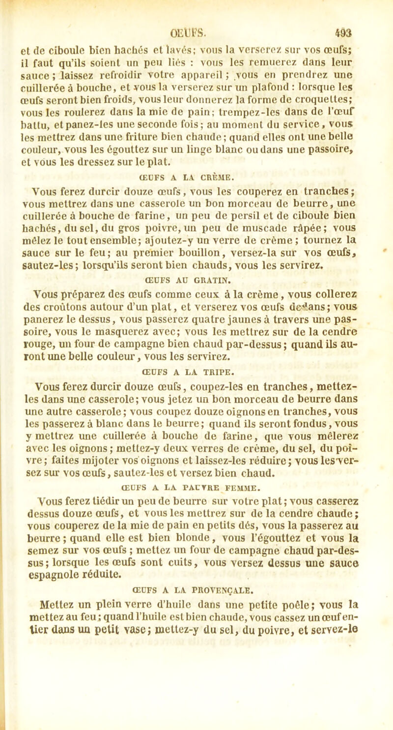 oEiirs. m cl de ciboule bien hachés et lavés; vous la verserez sur vos œufs; il faut qu’ils soient un peu liés ; vous les remuerez dans leur sauce; laissez refroidir votre appareil; vous en prendrez une cuillerée à bouche, et vous la verserez sur un plafond ; lorsque les œufs seront bien froids, vous leur donnerez la forme de croquettes; vous les roulerez dans la mie de pain; trempez-les dans de l’œuf battu, etpanez-les une seconde fois; au moment du service, vous les mettrez dans une friture bien chaude ; quand elles ont une belle couleur, vous les égouttez sur un linge blanc ou dans une passoire, et vous les dressez sur le plat. (EÜFS A LA CRÈME. Vous ferez durcir douze œufs, vous les couperez en tranches; vous mettrez dans une casserole un bon morceau de beurre, une cuillerée à bouche de farine, un peu de persil et de ciboule bien hachés, du sel, du gros poivre, un peu de muscade râpée; vous mêlez le tout ensemble; ajoutez-y un verre de crème; tournez la sauce sur le feu; au premier bouillon, versez-la sur vos œufs, sautez-les; lorsqu’ils seront bien chauds, vous les servirez. ŒUFS Aü GRATIN. Vous préparez des œufs comme ceux à la crème, vous collerez des croûtons autour d’un plat, et verserez vos œufs de'lans; vous panerez le dessus, vous passerez quatre jaunes à travers une pas- soire, vous le masquerez avec; vous les mettrez sur de la cendre rouge, un four de campagne bien chaud par-dessus ; quand ils au- ront ime belle couleur, vous les servirez. OEUFS A LA TRIPE. Vous ferez durcir douze œufs, coupez-les en tranches, mettez- les dans une casserole; vous jetez un bon morceau de beurre dans une autre casserole; vous coupez douze oignons en tranches, vous les passerez à blanc dans le beurre ; quand ils seront fondus, vous y mettrez une cuillerée à bouche de farine, que vous mêlerez avec les oignons ; mettez-y deux verres de crème, du sel, du poi- vre; faites mijoter vos oignons et laissez-les réduire; vouslesver- sez sur vos œufs, sautez-les et versez bien chaud. ŒUFS A LA PAUVRE FEMME. Vous ferez tiédir un peu de beurre sur votre plat; vous casserez dessus douze œufs, et vous les mettrez sur de la cendre chaude; vous couperez de la mie de pain en petits dés, vous la passerez au beurre ; quand elle est bien blonde, vous l’égouttez et vous la semez sur vos œufs ; mettez un four de campagne chaud par-des- sus; lorsque les œufs sont cuits, vous versez dessus une sauce espagnole réduite. ŒUFS A LA PROVENÇALE. Mettez un plein verre d’huile dans une petite poêle; vous la mettez au feu; quand l’huile est bien chaude, vous cassez un œuf en- tier dans un petit vase; mettez-y du sel, du poivre, et servez-le