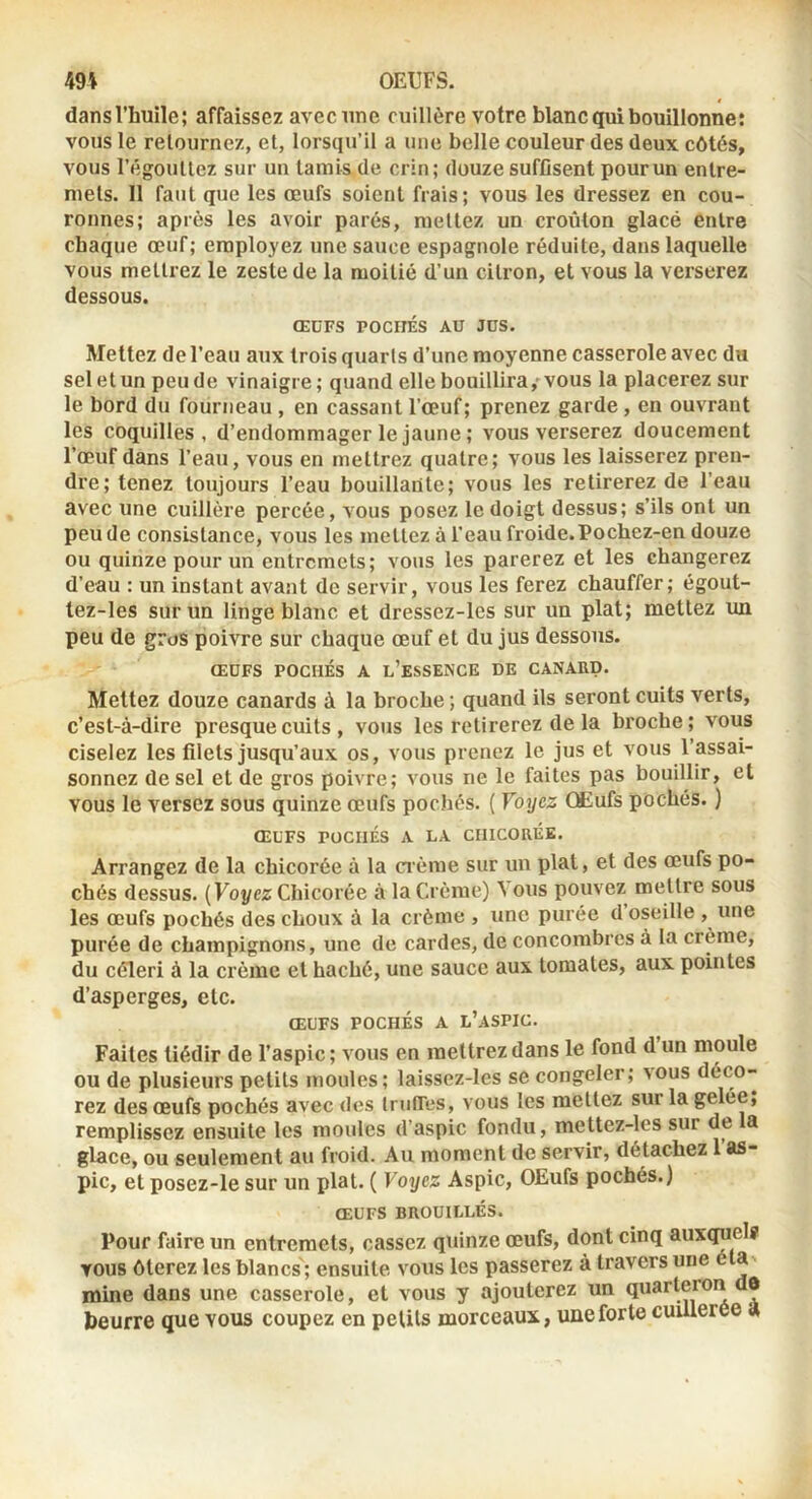 dansl’huile; affaissez avec une cuillère votre blanc qui bouillonne: vous le relournez, et, lorsqu’il a une belle couleur des deux côtés, vous l’égoullez sur un tamis de crin; douze sufOsent pour un entre- mets. Il faut que les œufs soient frais; vous les dressez en cou- ronnes; après les avoir parés, mettez un croûton glacé entre chaque œuf; employez une sauce espagnole réduite, dans laquelle vous mettrez le zeste de la moitié d’un citron, et vous la verserez dessous. ŒüFS POCITÉS AU JOS. Mettez de l’eau aux trois quarts d’une moyenne casserole avec du sel et un pende vinaigre; quand elle bouillira,-vous la placerez sur le bord du fourneau , en cassant l’œuf; prenez garde, en ouvrant les coquilles, d’endommager le jaune; vous verserez doucement l’œuf dans l’eau, vous en mettrez quatre; vous les laisserez pren- dre; tenez toujours l’eau bouillante; vous les retirerez de l’eau avec une cuillère percée, vous posez le doigt dessus; s’ils ont un peu de consistance, vous les mettez à l’eau froide. Pochez-en douze ou quinze pour un entremets; vous les parerez et les changerez d’eau : un instant avant de servir, vous les ferez chauffer; égout- lez-les sur un linge blanc et dressez-les sur un plat; mettez un peu de gros poivre sur chaque œuf et du jus dessous. ŒUFS POCHÉS A l’esSENCE DE CANARD. Mettez douze canards à la broche ; quand ils seront cuits verts, c’est-à-dire presque cuits , vous les retirerez de la broche ; vous ciselez les filets jusqu’aux os, vous prenez le jus et vous l’assai- sonnez de sel et de gros poivre; vous ne le faites pas bouillir, et vous le versez sous quinze œufs pochés. ( Voyez OKufs pochés. ) ŒL'FS POCHÉS A LA CHICORÉE. Arrangez de la chicorée à la crème sur un plat, et des œufs po- chés dessus. (Foj/ez Chicorée à la Crème) Vous pouvez mettre sous les œufs pochés des choux à la crème , une purée d oseille , une purée de champignons, une de cardes, de concombres à la crème, du céleri à la crème et haché, une sauce aux tomates, aux pointes d’asperges, etc. ŒUFS POCHÉS A L’aSPIC. Faites tiédir de l’aspic; vous en mettrez dans le fond d un moule ou de plusieurs petits moules; laissez-les se congeler; vous déco- rez des œufs pochés avec des trufTes, vous les mettez sur la gelée, remplissez ensuite les moules d’aspic fondu, mettez-les sur de a glace, ou seulement au froid. Au moment de servir, détachez 1 as- pic, et posez-le sur un plat. ( Voyez Aspic, OEufs pochés.) ŒUFS BROUILLÉS. Pour faire un entremets, cassez quinze œufs, dont cinq auxi^elf vous ôterez les blancs; ensuite vous les passerez à travers une éU' mine dans une casserole, et vous y ajouterez un quarteron de beurre que vous coupez en petits morceaux, une forte cuillerée a