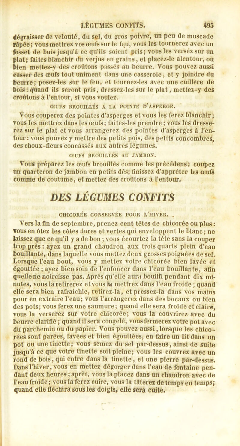 dégpraisser de velouté, du sel, du gros poivre, un peu de muscade râpée; vous mettrez vos œufs sur le feu, vous les tournerez avec un fosset de buis jusqu’à ce qu’ils soient pris; vous les versez sur un plat; faites blanchir du verjus en grains, et placez-le alentour, ou bien mettez-y des croûtons passés au beurre. Vous pouvez aussi casser des œufs tout uniment dans une casserole, et y joindre du beurre; posez-les sur le feu, et tournez-les avec une cuillère de bols : quand ils seront pris, dressez-les sur le plat, mettez-y des croûtons à l’entour, si vous voulez. ŒUFS BROUILLÉS A LA POINTE d’ASPERGE. Vous couperez des pointes d’asperges et vous les ferez blanchir; vous les mettrez dans les œufs ; faites-Ies prendre ; vous les dresse- rez sur le plat et vous arrangerez des pointes d’asperges à l’en- tour : vous pouvez y mettre des petits pois, des petits concombres, des choux-fleurs concassés aux autres légumes. ŒUFS BROUILLÉS AO JAMBON. Vous préparez les œufs brouillés comme les précédens; coupez un quarteron de jambon en petits dés; finissez d’apprêter les œufs comme de coutume, et mettez des croûtons à l’entour. DES LÉGVMES CONFITS CHICORÉE CONSERVÉE POUR L'IIIVER. , Vers la fin de septembre, prenez cent têtes de chicorée ou plus : TOUS en ôtez les côtes dures et vertes qui enveloppent le blanc; ne laissez que ce qu’il y a de bon ; vous écourtez la tête sans la couper trop près : ayez un grand chaudron aux trois quarts plein d’eau bouillante, dans laquelle vous mettez deux grosses poignées de sel. Lorsque l’eau bout, vous y mettez votre chicorée bien lavée et égouttée ; ayez bien soin de l’enfoncer dans l’eau bouillante, afin quelle ne noircisse pas. Après qu’elle aura bouilli pendant dix mi- nutes, vous la retirerez et vous ta mettrez dans l’eau froide ; quand elle sera bien rafraîchie, retirez-la, et pressez-Ia dans vos mains pour en extraire l’eau; vous l’arrangerez dans des bocaux ou bien des pots; vous ferez une saumure; quand elle sera froide et claire, vous la verserez sur votre chicorée; vous la couvrirez avec du beurre clarifié ; quand il sera congelé, vous fermerez votre pot avec du parchemin ou du papier. Vous pouvez aussi, lorsque les chico- rées sont parées, lavées et bien égouttées, en faire un lit dans un pot ou une tinette; vous semez du sel par-dessus, ainsi de suite jusqu’à ce que votre tinette soit pleine; vous les couvrez avec un rond de bois, qui entre dans la tinette, et une pierre par-dessus. Dans l’hiver, vous en mettez dégorger dans l’eau de fontaine pen- dant deux heures ; après, vous la placez dans un chaudron avec de l’eau froide ; vous la ferez cuire, vous la tâterez de temps en temps; quand elle fléchira sous les doigts, elle sera cuite.