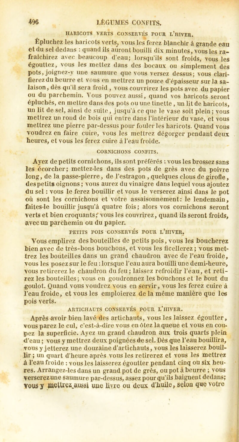 HAniCOTS VERTS CONSERVÉS POUR L’hIVER. Épluchez les haricots verts^ vous les ferez blanchir à grande eau et du sel dedans ; quand ils auront bouilli dix minutes, vous les ra- fraîchirez avec beaucoup d’eau; lorsqu’ils sont froids, vous les égouttez, vous les mettez dans des bocaux ou simplement des pots, joignez-y une saumure que vous versez dessus; vous clari- fierez du beurre et vous on mettrez un pouce d’épaisseur sur la sa- laison , dès qu’il sera froid , vous couvrirez les pots avec du papier ou du parchemin. Vous pouvez aussi, quand vos haricots seront épluchés, en mettre dans des pots ou une tinette, un lit de haricots, lui lit de sel, ainsi de suite, jusqu’à ce que le vase soit plein ; vous mettrez un rond de bois qui entre dans l’intérieur du vase, et vous mettrez une pierre par-dessus pour fouler les haricots. Quand vous voudrez en faire cuire, vous les mettrez dégorger pendant deux heures, et vous les ferez cuire à l’eau froide. CORNICHONS CONFITS. Ayez de petits cornichons, ils sont préférés : vous les brossez sans les écorcher; mettez-les dans des pots de grès avec du poivre long, de la passe-pierre, de l’estragon, quelques clous de girofle, des petits oignons ; vous aurez du vinaigre dans lequel vous ajoutez du sel : vous le ferez bouillir et vous le verserez ainsi dans le pot où sont les cornichons et votre assaisonnement: le lendemain, faites-le bouillir jusqu’à quatre fois ; alors vos cornichons seront verts et bien croquants,'vous les couvrirez, quand ils seront froids, avec un parchemin ou du papier. PETITS POIS CONSERVÉS POUR l’hIVER. Vous emplirez des bouteilles de petits pois, vous les boucherez bien avec de très-bons bouchons, et vous les ficellerez ; vous met- trez les bouteilles dans un grand chaudron avec de l’eau froide, vous les posez sur le feu : lorsque l’eau aura bouilli une demi-heure, vous retirerez le chaudron du feu ; laissez refroidir l’éau, et reti- rez les bouteilles; vous en goudronnez les bouchons et le bout du goulot. Quand vous voudrez vous en servir, vous les ferez cuire à l’eau froide, et vous les emploierez de la même manière que les pois verts. ARTICHAUTS CONSERVÉS POUR L’iHVER. Après «voir bien lavé des artichauts, vous les laissez égoutter, vous parez le cul, c’est-à-dire vous eu ôtez la queue et vous en cou- pez la superficie. Ayez un grand chaudron aux trois quarts plein d’eau ; vous y mettrez deux poignées de sel. Dès que l’eau bouillira, vous y jetterez une douzaine d’artichauts, vous les laisserez bouil- lir ; un quart d’heure après vous les retirerez et vous les mettrez à l’eau froide : vous les laisserez égoutter pendant cinq ou six heu- res. Arrangez-les dans un grand pot de grès, ou pot à beurre ; vous verserez une saumure par-dessus, assez pour qu’ils baignent dedans; VOUS y meUrez.uussi une livre ou deux d’huile, selon que votre