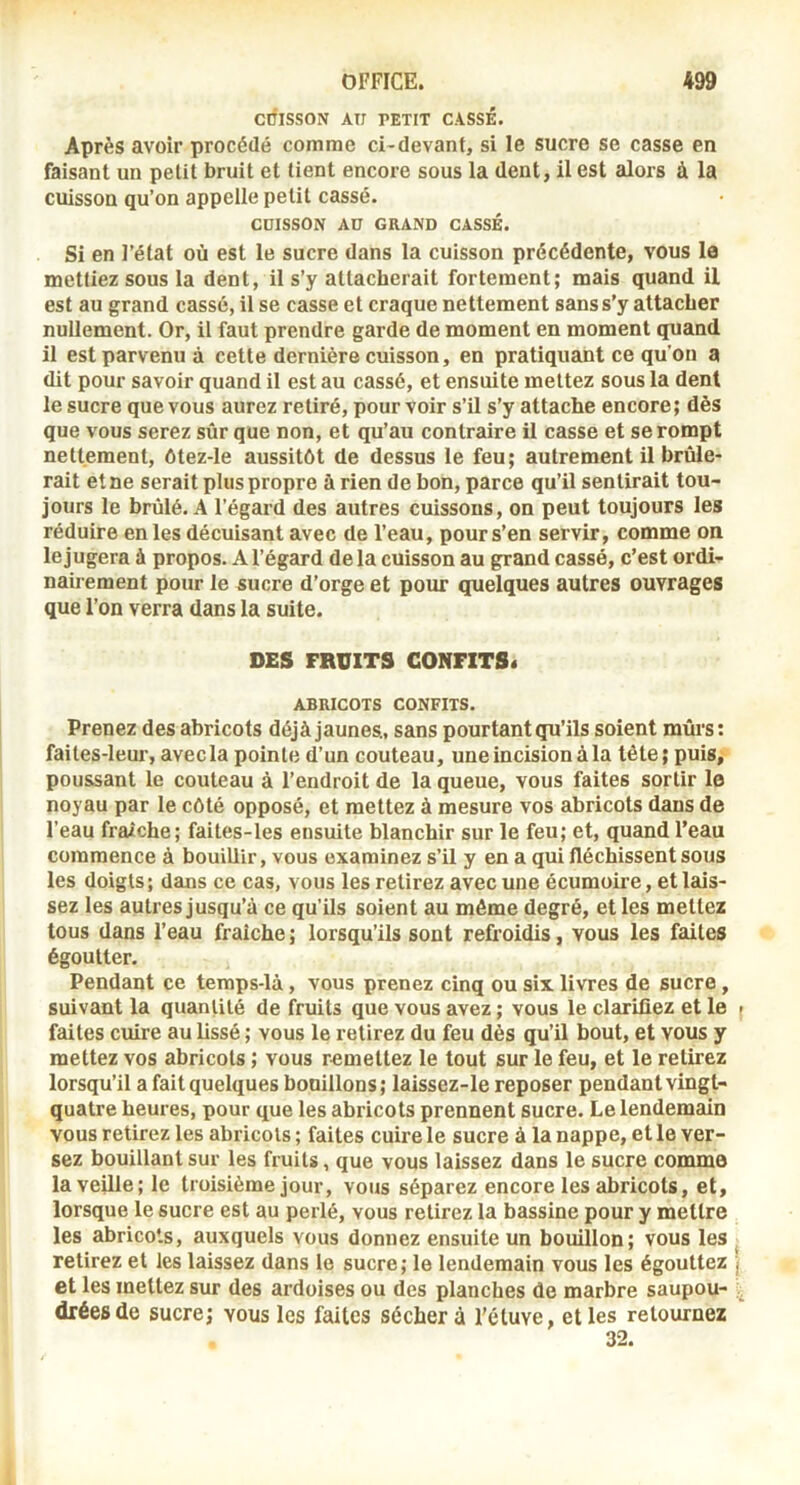 CÔISSON AU PETIT CASSÉ. Après avoir procédé comme ci-devant, si le sucre se casse en faisant un petit bruit et tient encore sous la dent, il est alors à la cuisson qu’on appelle petit cassé. CUISSON AU GRAND CASSÉ. Si en l’état où est le sucre dans la cuisson précédente, vous la mettiez sous la dent, il s’y attacherait fortement; mais quand il est au grand cassé, il se casse et craque nettement sans s’y attacher nullement. Or, il faut prendre garde de moment en moment quand il est parvenu à cette dernière cuisson, en pratiquant ce qu’on a dit pour savoir quand il est au cassé, et ensuite mettez sous la dent le sucre que vous aurez retiré, pourvoir s’il s’y attache encore; dès que vous serez sûr que non, et qu’au contraire il casse et se rompt nettement, ôtez-le aussitôt de dessus le feu; autrement il brûle- rait et ne serait plus propre à rien de bon, parce qu’il sentirait tou- jours le brûlé. A l’égard des autres cuissons, on peut toujours les réduire en les décuisant avec de l’eau, pour s’en servir, comme on le jugera à propos. A l’égard de la cuisson au grand cassé, c’est ordi- nairement pour le sucre d’orge et pour quelques autres ouvrages que l’on verra dans la suite. DES FRUITS CONFITS* ABRICOTS CONFITS. Prenez des abricots déjà jaunes., sans pourtant qu’ils soient mûrs: faites-leur, avec la pointe d’un couteau, une incision à la tête; puis, poussant le couteau à l’endroit de la queue, vous faites sortir le noyau par le côté opposé, et mettez à mesure vos abricots dans de l’eau fraîche; faites-les ensuite blanchir sur le feu; et, quand l’eau commence à bouillir, vous examinez s’il y en a qui fléchissent sous les doigts; dans ce cas, vous les retirez avec une écumoire, et lais- sez les autres jusqu’à ce qu’ils soient au môme degré, et les mettez tous dans l’eau fraîche ; lorsqu’ils sont refroidis, vous les faites égoutter. Pendant ce temps-là, vous prenez cinq ou six livres de sucre, suivant la quantité de fruits que vous avez ; vous le clarifiez et le { faites cuire au lissé ; vous le retirez du feu dès qu’il bout, et vous y mettez vos abricots ; vous remettez le tout sur le feu, et le retirez lorsqu’il a fait quelques bouillons ; laissez-le reposer pendant vingt- quatre heures, pour que les abricots prennent sucre. Le lendemain vous retirez les abricots ; faites cuire le sucre à la nappe, et le ver- sez bouillant sur les fruits, que vous laissez dans le sucre comme la veille; le troisième jour, vous séparez encore les abricots, et, lorsque le sucre est au perlé, vous retirez la bassine pour y mettre les abricots, auxquels vous donnez ensuite un bouillon; vous les . retirez et les laissez dans le sucre; le lendemain vous les égouttez j et les mettez sur des ardoises ou des planches de marbre saupou- dréesde sucre; vous les faites séchera l'étuve, et les retournez 32.