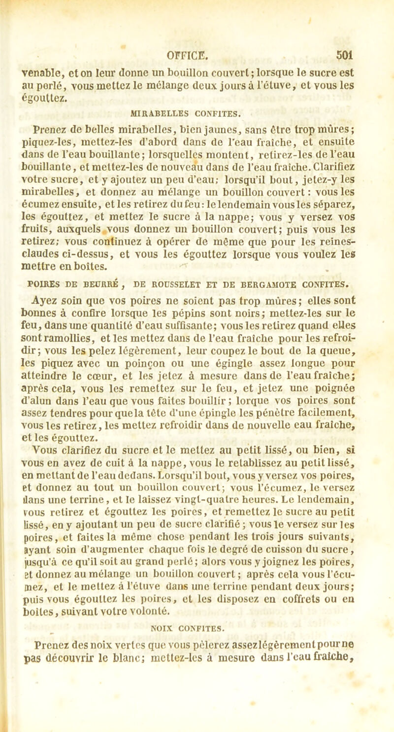 venable, et on leur donne un bouillon couvert ; lorsque le sucre est au perlé, vous mettez le mélange deux jours à l’éluve, et vous les égouttez. MIRABELLES CONFITES. Prenez de belles mirabelles, bien jaunes, sans être trop mûres; piquez-les, mettez-Ies d’abord dans de l’eau fraîche, et ensuite dans de l’eau bouillante; lorsquelles montent, retirez-les de l’eau bouillante, et meltez-les de nouveau dans de l’eau fraîche. Clarifiez votre sucre, et y ajoutez un peu d’eau; lorsqu’il bout, jelez-y les mirabelles, et donnez au mélange un bouillon couvert : vous les écumez ensuite, elles retirez du feu: le lendemain vous les séparez, les égouttez, et mettez le sucre à la nappe; vous y versez vos fruits, auxquels .vous donnez un bouillon couvert; puis vous les retirez; vous continuez à opérer de même que pour les reines- claudes ci-dessus, et vous les égouttez lorsque vous voulez les mettre en boîtes. POIRES DE BEÜRRÉ , DE ROUSSELET ET DE BERGAMOTE CONFITES. Ayez soin que vos poires ne soient pas trop mûres ; elles sont bonnes à confire lorsque les pépins sont noirs ; meltez-les sur le feu, dans une quantité d’eau suffisante; vous les relirez quand elles sont ramollies, elles mettez dans de l’eau fraîche pour les refroi- dir; vous les pelez légèrement, leur coupez le bout de la queue, les piquez avec un poinçon ou une égingle assez longue pour atteindre le cœur, et les jetez à mesure dans de l’eau fraîche; après cela, vous les remettez sur le feu, et jetez une poignée d’alun dans l’eau que vous faites bouillir ; lorque vos poires sont assez tendres pour que la tête d’une épingle les pénètre facilement, vous les retirez, les mettez refroidir dans de nouvelle eau fraîche, et les égouttez. Vous clarifiez du sucre et le mettez au petit lissé, ou bien, si vous en avez de cuit à la nappe, vous le rétablissez au petit lissé, en mettant de l’eau dedans. Lorsqu’il bout, vous y versez vos poires, et donnez au tout un bouillon couvert; vous l’écuraez, le versez dans une terrine, et le laissez vingt-quatre heures. Le lendemain, vous retirez et égouttez les poires, et remettez le sucre au petit lissé, eny ajoutant un peu de sucre clarifié; vousle versez sur les poires, et faites la même chose pendant les trois jours suivants, ayant soin d’augmenter chaque fois le degré de cuisson du sucre, jusqu’à ce qu’il soit au grand perlé; alors vous y joignez les poires, et donnez au mélange un bouillon couvert ; après cela vous l’êcu- mez, et le mettez à l’étuve dans une terrine pendant deux jours; puis vous égouttez les poires, et les disposez en coffrets ou en boites, suivant votre volonté. NOIX CONFITES. Prenez des noix vertes que vous pèlerez assezlégèrcmentpourne pas découvrir le blanc; mettez-les à mesure dans l’eau fraîche.