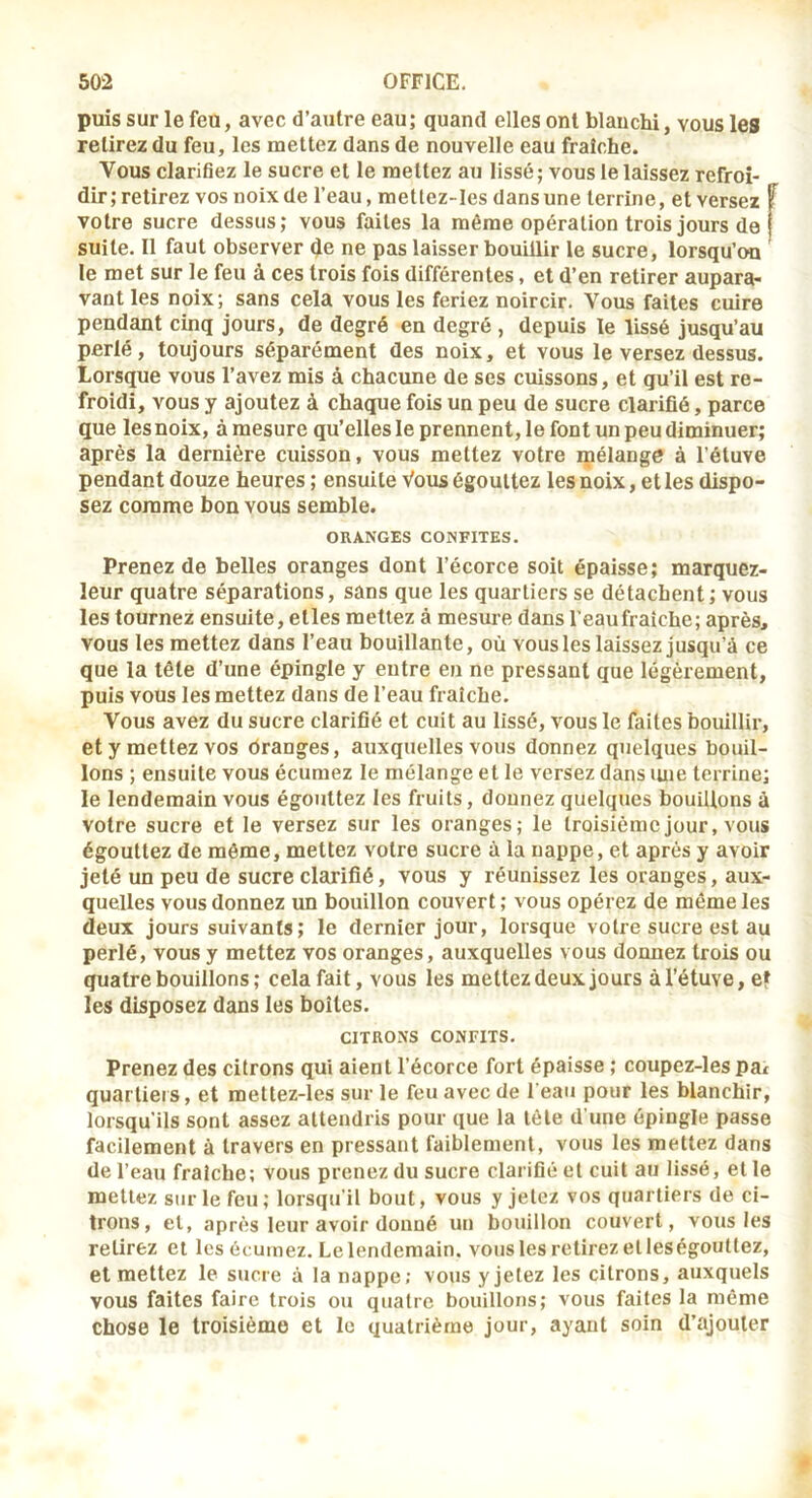 puis sur le feu, avec d’autre eau; quand elles ont blanchi, vous les relirez du feu, les mettez dans de nouvelle eau fraîche. Vous clarifiez le sucre et le mettez au lissé; vous le laissez refroi- dir; retirez vos noix de l’eau, metlez-Ies dans une terrine, et versez f votre sucre dessus; vous faites la même opération trois jours de suite. Il faut observer de ne pas laisser bouillir le sucre, lorsqu’on le met sur le feu à ces trois fois différentes, et d’en retirer aupara- vant les noix; sans cela vous les feriez noircir. Vous faites cuire pendant cinq jours, de degré en degré , depuis le lissé jusqu’au perlé, toujours séparément des noix, et vous le versez dessus. Lorsque vous l’avez mis à chacune de ses cuissons, et qu’il est re- froidi, vous y ajoutez à chaque fois un peu de sucre clarifié, parce que les noix, à mesure qu’elles le prennent, le font un peu diminuer; après la dernière cuisson, vous mettez votre mélange à l’étuve pendant douze heures ; ensuite Vous égouttez les noix, et les dispo- sez comme bon vous semble. ORANGES CONFITES. Prenez de belles oranges dont l’écorce soit épaisse; marquez- leur quatre séparations, sans que les quartiers se détachent; vous les tournez ensuite, elles mettez à mesure dans l’eaufraîche; après, vous les mettez dans l’eau bouillante, où vous les laissez jusqu’à ce que la tête d’une épingle y entre en ne pressant que légèrement, puis vous les mettez dans de l’eau fraîche. Vous avez du sucre clarifié et cuit au lissé, vous le faites bouillir, et y mettez vos dranges, auxquelles vous donnez quelques bouil- lons ; ensuite vous écumez le mélange et le versez dans luie terrine; le lendemain vous égouttez les fruits, donnez quelques bouillons à votre sucre et le versez sur les oranges; le troisième jour, vous égouttez de môme, mettez votre sucre à la nappe, et après y avoir jeté un peu de sucre clarifié, vous y réunissez les oranges, aux- quelles vous donnez un bouillon couvert ; vous opérez de même les deux jours suivants; le dernier jour, lorsque votre sucre est au perlé, vous y mettez vos oranges, auxquelles vous donnez trois ou quatre bouillons ; cela fait, vous les mettez deux jours à l’étuve, e» les disposez dans les boîtes. CITRONS CONFITS. Prenez des citrons qui aient l’écorce fort épaisse ; coupez-les pat quartiers, et mettez-les sur le feu avec de l'eau pour les blanchir, lorsqu’ils sont assez attendris pour que la tête d'une épingle passe facilement à travers en pressant faiblement, vous les mettez dans de l’eau fraîche; vous prenez du sucre clarifié et cuit au lissé, et le mettez sur le feu ; lorsqu'il bout, vous y jetez vos quartiers de ci- trons, et, après leur avoir donné un bouillon couvert, vous les retirez et les écumez. Le lendemain, vous les retirez et les égouttez, et mettez le sucre à la nappe; vous y jetez les citrons, auxquels vous faites faire trois ou quatre bouillons; vous faites la môme chose le troisième et le quatrième jour, ayant soin d’ajouter