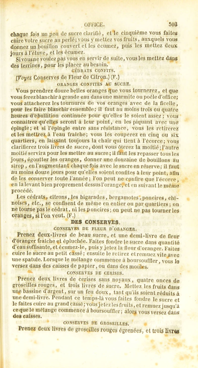 chaque fois un peu de sucre clariûé, et le cinquième vous faites cuire votre sucre au perlé ; vous y mettez vos fruits, auxquels vous donnez un bouillon couvert et les écumez, puis les mettez deux jouis à l’étuve, et les écumez. Sivousne voulez pas vous en servir de suite, vous les mettez daps des terrines, pour les placer au besoin. CÉDRATS CONFITS. [Voyez Conserves de Fleur de Citron.) (F.) ORANGES CONFITES AU SUCRE. Vous prendrez douze belles oranges que vous tournerez, et que vous ferez blanchir à grande eau dans une marmite ou poêle d’office; vous attacherez les tournures de vos oranges avec de la ficelle, pour les faire blanchir ensemble; il faut au moins trois ou quatre heures d’ébullition continuée pour qu’elles le soient assez ; vous connaîtrez qu’elles seront à leur point, en les piquant avec une épingle; et si l’épingle entre sans résistance, vous les retirerez elles mettrez à l’eau fraîche; vous les couperez en cinq ou six quartiers, en laissant toujours la chair qui tient à l’écorce; vous clarifierez trois livres de sucre, dont vous ôterez la moitié;l’autre moitié servira pour les mettre au sucre ; il faut les repasser tous les jours, égoutter les oranges, donner une douzaine de bouillons au sirop , en l’augmentant chaque fois avec le sucre en réserve; il faut au moins douze jours pour qu’ellès soient confites a leur point, afin de les conserver toute l’année; l’on peut ne confire que l’écorce, en la levant bien proprement dessus l’orange^et en suivant le môme procédé. Les cédrats, citrons,des bigarades, bergamotes,poncires, chi- noises, etc., se confisent de même en entier ou par quartiers ; on ne tourne pas le cédrat, ni les p oncires ; on peut ne pas tourner les oranges, si l’on veut. (F.) DES CONSERVES. CONSERVES DE FLEUR D’oRANGER. ^ Prenez deux-livres de beau sucre, et une demi-livre de fleur d’oranger fraîche et épluchée. Faites fondre le sucre dans quantité d’eau suffisante, et écumez-le, puis y jetez la fleur d’oranger. Faites cuire le sucre au petit cassé; ensuite le retirez et remuez vite avec une spatule. Lorsque le mélange commence à boursouffler, vous lo versez dans des caisses de papier, ou dans des moules. CONSERVES DE CERISES. Prenez deux livres de cerises sans noyaux, quatre onces de groseilles rouges, et trois livres de sucre. Mettez les fruits dans une bassine d’argent, sur un feu doux, tant qu’ils soient réduits à une demi-livre. Pendant ce temps-lâ vous faites fondre le sucre et le faites cuire au grand cassé ; vous je tez les fruits, et remuez jusqu’à cequelo mélange commence à boursouffler; alors vous versez dans des caisses. CONSERVES DE GROSEILLES. Prenez deux livres de groseilles rouges égrenées, et trois llvrM