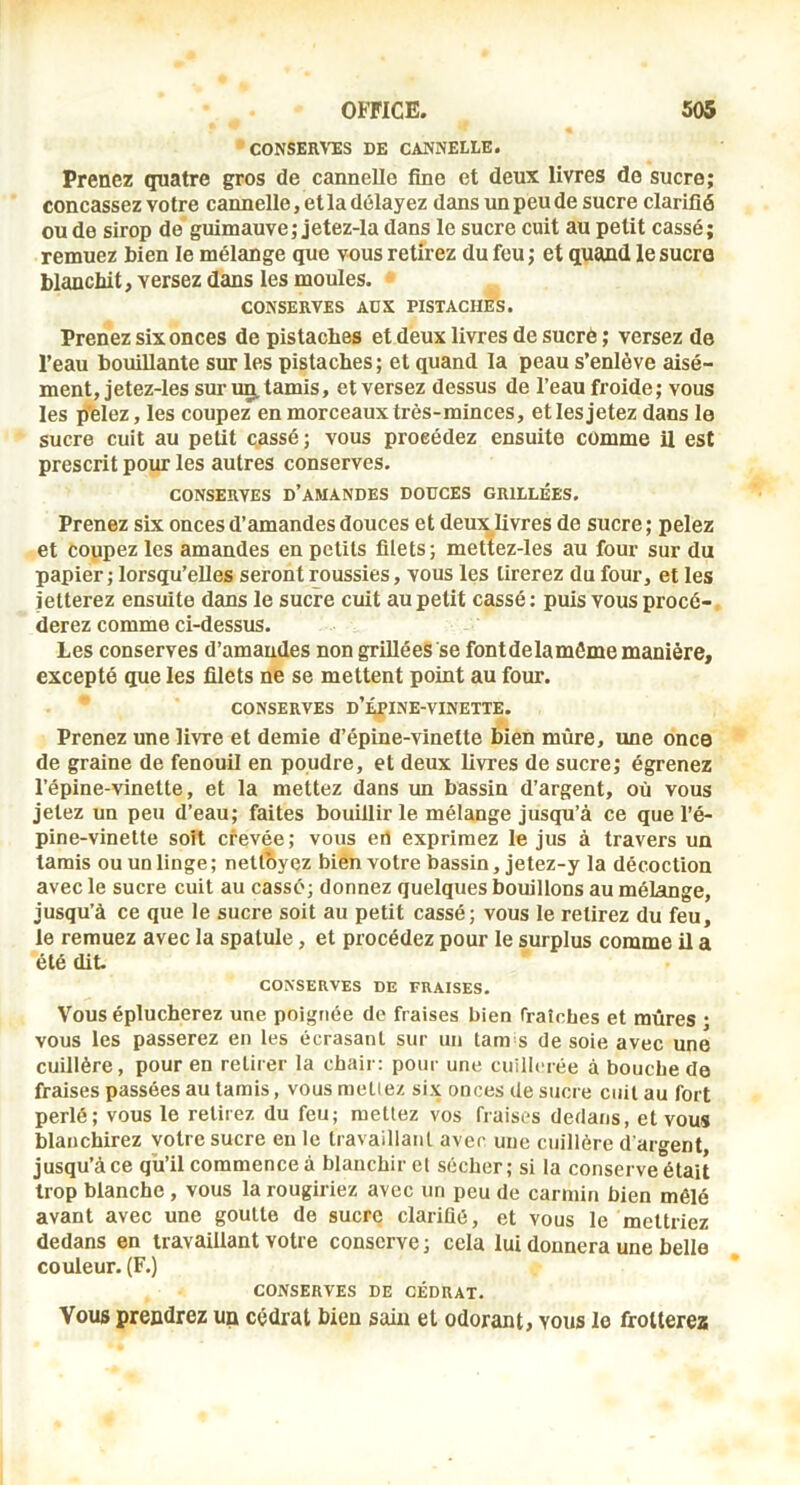 CONSER^'ES DE CANNELLE. Prenez quatre gros de cannelle fine et deux livres de sucre; concassez votre cannelle, et la délayez dans un peu de sucre clarifié ou de sirop de guimauve; jetez-la dans le sucre cuit au petit cassé; remuez bien le mélange que vous retirez du feu ; et quand le sucra blanchit, versez dans les moules. CONSERVES AUX PISTACHES. Prenez six onces de pistaches et deux livres de sucré ; versez de l’eau bouillante sur les pistaches; et quand la peau s’enlève aisé- ment, jetez-les sm’ug, tamis, et versez dessus de l’eau froide; vous les p*elez,les coupez en morceaux très-minces, et les jetez dans le sucre cuit au petit cassé; vous procédez ensuite comme il est prescrit pour les autres conserves. CONSERVES d’amandes DOUCES GRILLÉES. Prenez six onces d’amandes douces et deux^livres de sucre ; pelez et coupez les amandes en petits filets; mettez-les au four sur du papier ; lorsqu’elles seront roussies, vous les tirerez du four, et les jetterez ensuite dans le sucre cuit au petit cassé; puis vous procé-, derez comme ci-dessus. Les conserves d’amandes non grillées se fontdelamôme manière, excepté que les filets ne se mettent point au four. CONSERVES d’épine-vinette. Prenez une livre et demie d’épine-vinette bien mûre, une once de graine de fenouil en poudre, et deux livres de sucre; égrenez l’épine-vinette, et la mettez dans un bassin d’argent, où vous jetez un peu d’eau; faites bouillir le mélange jusqu’à ce que l’é- pine-vinette soit crevée; vous eri exprimez le jus à travers un tamis ou un linge; nettoyez bien votre bassin, jetez-y la décoction avec le sucre cuit au cassé; donnez quelques bouillons au mélange, jusqu’à ce que le sucre soit au petit cassé; vous le retirez du feu, le remuez avec la spatule, et procédez pour le surplus comme il a été dit. conserves de fraises. Vous éplucherez une poignée de fraises bien fraîches et mûres * vous les passerez en les écrasant sur un tam s de soie avec une cuillère, pour en retirer la chair: pour une cuillerée à bouche de fraises passées au tamis, vous niellez six onces de sucre ciiil au fort perlé; vous le retirez du feu; raeUez vos fraises dedans, et vous blanchirez votre sucre eu le travaillant avec une cuillère d'argent, jusqu’à ce qu’il commence à blanchir et sécher; si la conserve était trop blanche, vous la rougiriez avec un peu de carmin bien mêlé avant avec une goutte de sucre clarifié, et vous le mettriez dedans en travaillant votre conserve ; cela lui donnera une belle couleur. (F.) CONSERVES de CÉDRAT. Vous prendrez un cédrat bien sain et odorant, vous le frotterez