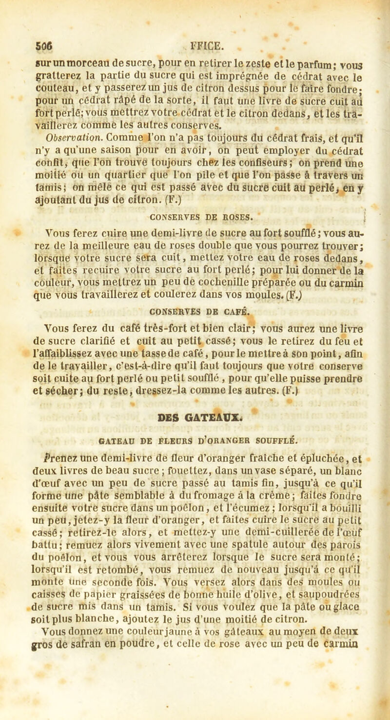 sur un morceau desucre, pour en retirer le zeste elle parfum; vous gratterez la partie du sucre qui est imprégnée de cédrat avec le couteau, et y passerez un jus de citron dessus pour Id faire fondre* pour un cédrat râpé de la sorte, il faut une livre de sucre cuit aü fort perlé; vous mettrezvotre cédrat et le citron dedans, elles tra- vaillerez comme les autres conserves. Observation. Comnie l’on n’a pas toujours du cédrat frais, et qu’il n’y a qu’une saison pour en avoir, on peut employer du cédrat confît, que l’on trouve toujours chez les confiseurs; on prend une moitié ou un quartier que l’on pile et que l’on passe â travers un (amis; on raôlë ce qui est passé avec du sucré cuit au perlé, en y ajoutant du jus de citron. (F.) CONSERVES DE ROSES. ] Vous ferez cuire une demi-livre de sucre au fort soufflé ; vous au- rez de la meilleure eau de roses double que vous pourrez trouver; lorsque votre sucre sera cuit, mettez votre eau de roses dedans, et faites recuire votre sucre au fort perlé; pour lui donner de la couleur, vous mettrez un peu dé cochenille préparée ou du carmin que vous travaillerez et coulerez dans vos moules. (F.) CONSERVES DE CAFÉ. Vous ferez du café très-fort et bien clair ; vous aurez une livre de sucre clarifié et cuit au petit cassé; vous le relirez du féu et l’aflaiblissez avec une tasse de café, pour le mettre à son point, afin de le travailler, c’est-à-dire qu’il faut toujours que votre conserve soit cuite au fort perlé ou petit soufflé, pour qu’elle puisse prendre et sécher; du reste, dressez-la comme les autres. (F.) DES GATEAUX^ GATEAU DE FLEURS d’oRANGER SOUFFLÉ. Prenez une demi-livre de fleur d’oranger fraîche et épluchée, et deux livres de beau sucre ; fouettez, dans un vase séparé, un blanc d'œuf avec un peu de sucre passé au tarais fin, jusqu’à ce qu’il forme une pâte semblable à du fromage à la crème; faites fondre ensuite votre sucre dans un poêlon, et l’écumez ; lorsqu’il a bouilli un peu,jetez-y la fleur d’oranger, et faites cuire le sucre au petit cassé; relirez-le alors, et mettcz-y une demi-cuillerée de l’œùf battu ; remuez alors vivement avec une spatule autour des parois du poêlon, et vous vous arrêterez lorsque le sucre sera monté; lorsqu’il est retombé, vous remuez de nouveau jusqu’à ce qu’il monte Une seconde fois. Vous versez alors dans des moules ou caisses de papier graissées de bonne huile d’olive, et saupoudrées de sucre mis dans un tamis. Si vous voulez que la pâte ou glace soit plus blanche, ajoutez le jus d’une moitié de citron. Vous donnez une couleurjaune à vos gâteaux au moyen de deux gros de safran en poudre, et celle de rose avec un peu de carmin