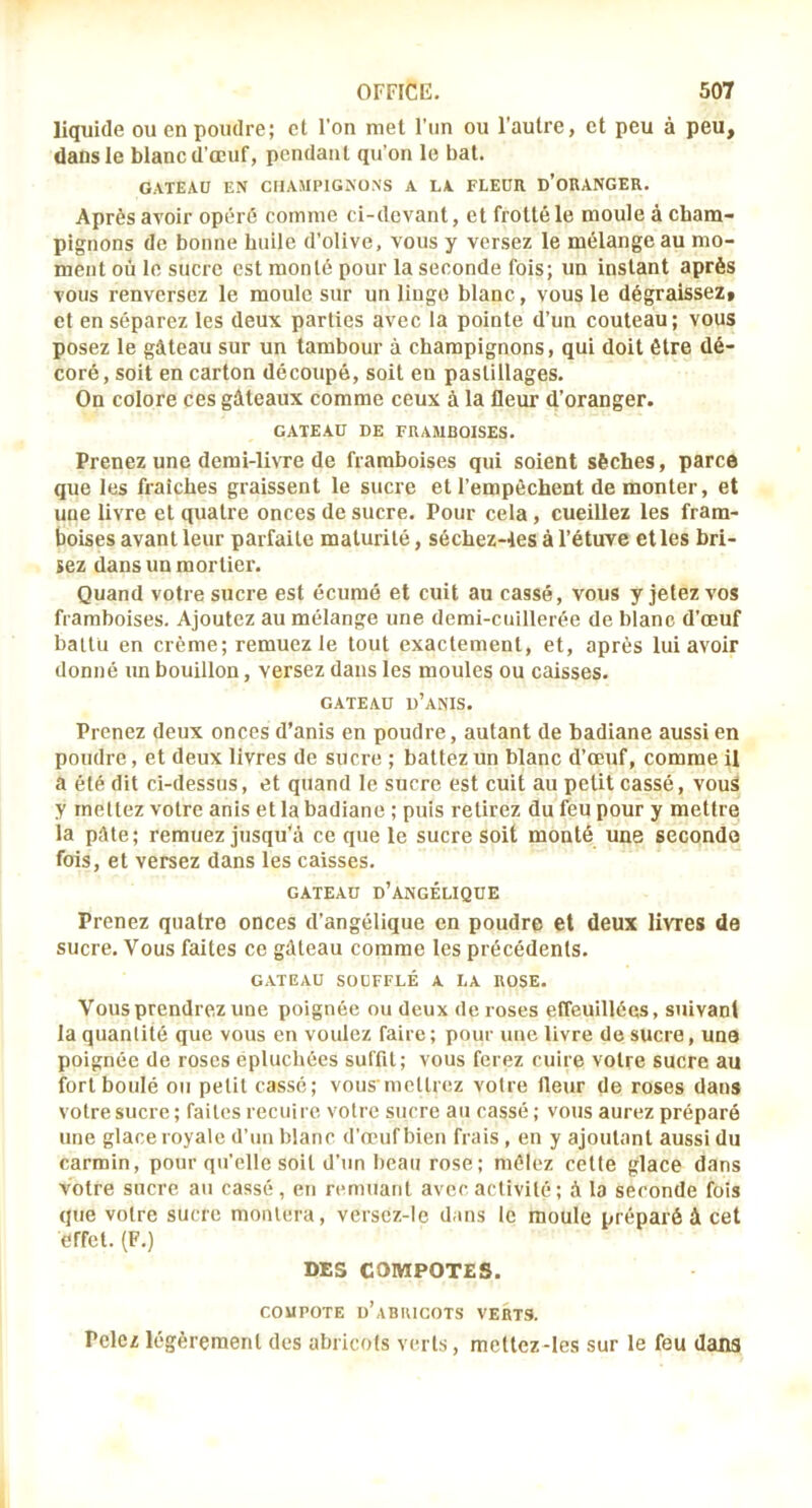 liquide ou en poudre; et Fon met l’un ou l'autre, et peu à peu, dans le blanc d’œuf, pendant qu’on le bat. GATEAU EN CHAMPIGNONS A LA FLEUR D’oRANGER. Après avoir opéré comme ci-devant, et frotté le moule à cham- pignons de bonne huile d’olive, vous y versez le mélange au mo- ment où le sucre est monté pour la seconde fois; un instant après vous renversez le moule sur un linge blanc, vous le dégraissez» et en séparez les deux parties avec la pointe d’un couteau; vous posez le gâteau sur un tambour à champignons, qui doit être dé- coré, soit en carton découpé, soit en pastillages. On colore ces gâteaux comme ceux à la fleur d’oranger. GATEAU DE FRAMBOISES. Prenez une demi-livre de framboises qui soient sèches, parce que les fraîches graissent le sucre et l’empêchent de monter, et une livre et quatre onces de sucre. Pour cela, cueillez les fram- boises avant leur parfaite maturité, séchez-les à l’étuve elles bri- sez dans un mortier. Quand votre sucre est écumé et cuit au cassé, vous y jetez vos framboises. Ajoutez au mélange une demi-cuillerée de blanc d’œuf battu en crème; remuez le tout exactement, et, après lui avoir donné un bouillon, versez dans les moules ou caisses. GATEAU d’aNIS. Prenez deux onces d’anis en poudre, autant de badiane aussi en poudre, et deux livres de sucre ; battez un blanc d’œuf, comme U a été dit ci-dessus, et quand le sucre est cuit au petit cassé, vouS y rneltez votre anis et la badiane ; puis retirez du feu pour y mettre la pâte; remuez jusqu'à ce que le sucre soit monté une seconde fois, et versez dans les caisses. GATEAU d’angélique Prenez quatre onces d’angélique en poudre et deux livres de sucre. Vous faites ce gâteau comme les précédents. GATEAU soufflé A LA ROSE. Vous prendrez une poignée ou deux de roses effeuillées, suivant la quantité que vous en voulez faire; pour une livre de sucre, una poignée de roses épluchées suffit; vous ferez cuire votre sucre au fort boulé ou petit cassé; vous mcllrez votre fleur de roses dans votre sucre; faites recuire votre sucre au cassé ; vous aurez préparé une glace royale d’un blanc d’œuf bien frais , en y ajoutant aussi du carmin, pour qu’elle soit d’un beau rose ; mêlez cette glace dans votre sucre au cassé, en remuant avec activité ; à la seconde fois que votre sucre montera, verscz-le dans le moule préparé à cet effet. (F.) DES COMPOTES. COMPOTE d’aBIUCOTS VERTS. Pelez légèrement des abricots verts, meltez-les sur le feu dans