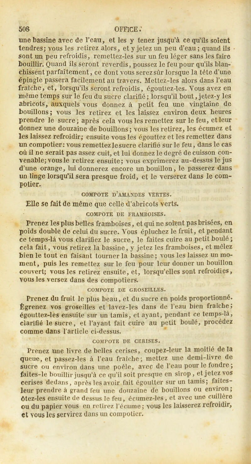 une bassine avec de l’eau, et les y tenez jusqu’à ce qu’ils soient tendres; vous les retirez alors, et y jetez un peu d’eau ; quand ils sont un peu refroidis, remettez-les sur un feu léger sans les faire bouillir. Quand ils seront reverdis, poussez le feu pour qu’ils blan- chissent parfaitement, ce dont vous serez sûr lorsque la tête d’une épingle passera facilement au travers. Mettez-les alors dans l’eau fraîche, et, lorsqu’ils seront refroidis, égoultez-les. Vous avez en même temps sur le feu du sucre clarifié ; lorsqu’il bout, jetez-y les abricots, auxquels vous donnez à petit feu ime vingtaine de bouillons ; vous les retirez et les laissez environ deux heures prendre le sucre; après cela vous les remettez sur le feu, et leur donnez une douzaine de bouillons ; vous les retirez, les écumez et les laissez refroidir; ensuite vous les égouttez et les remettez dans un compotier: vous remettezlesucre clarifié sur le feu, dans le cas où il ne serait pas assez cuit, et lui donnez le degré de cuisson con- venable; vous le retirez ensuite; vous exprimerez au-dessus le jus d’une orange, lui donnerez encore un bouillon, le passerez dans un linge lorsqu’il sera presque froid, et le verserez dans le com- potier. COMPOTE d’amandes VERTES. Elle se fait de même que celle d’abricots verts. COMPOTE DE FRAMBOISES. Prenez les plus belles framboises, et qui ne soient pas brisées, en poids double de celui du sucre. Vous épluchez le fruit, et pendant ce temps-là vous clarifiez le sucre, le faites cuire au petit boulé; cela fait, vous retirez la bassine, y jetez les framboises, et mêlez bien le tout en faisant tourner la bassine; vous les laissez un mo- ment, puis les remettez sur le feu pour leur donner un bouillon couvert; vous les retirez ensuite, et, lorsqu’elles sont refroidies, vous les versez dans des compotiers. COMPOTE DE GROSEILLES. Prenez du fruit le plus beau, et du sucre en poids proportionné. Égrenez vos groseilles et lavez-les dans de l’eau bien fraîche; égouttez-les ensuite sur un tamis, et ayant, pendant ce temps-lâ, clarifié le sucre, et l’ayant fait cuire au petit boulé, procédez comme dans l’article ci-dessus. COMPOTE DE CERISES. Prenez une livre de belles cerises, coupez-leur la moitié delà queue, et passez-les à l’eau fraîche; mettez une demi-livre de sucre ou environ dans une poêle, avec de l’eau pour le fondre ; faites-le bouillir jusqu’à ce qu’il soit presque en sirop, et jetez vos cerises dedans, après les avoir fait égoutter sur un tarais; faites- leur prendre à grand feu une douzaine de bouillons ou environ ; ôtez-les ensuite de dessus le feu, écumez-les, et avec une cuillère ou du papier vous en retirez l'écume; vous les laisserez refroidir, et vous les servirez dans un compotier.