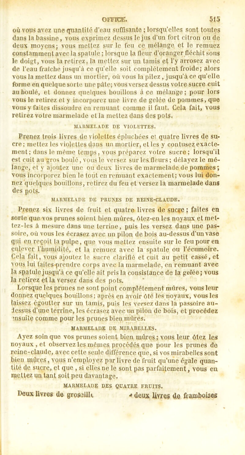 où vous avez une quantité d’eau suffisante ; lorsqu’elles sont toutes dans la bassine, vous exprimez dessus le jus d’un fort citron ou de deux moyens; vous mettez sur le feu ce mélange et le remuez constamment avec la spatule ; lorsque la fleur d’oranger fléchit sous le doigt, vous la retirez, la mettez sur un tamis et l’y arrosez avec de l’eau fraîche jusqu’à ce qu’elle soit complètement froide; alors vous la mettez dans un mortier, où vous la pilez, jusqu’à ce qu’elle forme en quelque sorte une pâte; vous versez dessus votre sucre cuit au boulé, et donnez quelques bouillons à ce mélange ; pour lors vous le relirez et y incorporez une livre de gelée de pommes, que vous y faites dissoudre en remuant comme il faut. Cela fait, vous retirez votre marmelade et la mettez dans des pots. MARMELADE DE VIOLETTES. Prenez trois livres de violettes épluchées et quatre livres de su- cre ; mettez les violettes dans un mortier, et les y contusez exacte- ment; dans le même temps, vous préparez votre sucre ; lorsqu’il est cuit au gros boulé, vous le versez sur les fleurs; délayez le mé- lange, et y ajoutez une ou deux livres de marmelade de pommes ; vous incorporez bien le tout en remuant exactement; vous lui don- nez quelques bouillons, retirez du feu et versez la marmelade dans des pots. MARMELADE DE PRUXES DE REINE-CLAUDE. Prenez six livres de fruit et quatre livres de sucçe ; faites en sorte que vos prunes soient bien mûres, 6tez-en les noyaux et met- tez-les à mesure dans une terrine, puis les versez dans une pas- soire, où vous les écrasez avec un pilon de bois au-dessus d’un vase qui en reçoit la pulpe, que vous mettez ensuite sur le feu pour en enlever rüumidilé, et la remuez avec la spatule ou l’écumoire. Cela fait, vous ajoutez le sucre clarifié et cuit au petit cassé, et vous lui faites-prendre corps avec la marmelade, en remuant avec la spatule jusqu’à ce qu’elle ait pris la consistance de la gelée; vous la retirez et la versez dans des pots. Lorsque les prunes ne sont point complètement mûres, vous leur donnez quelques bouillons; après en avoir ôté les noyaux, vous les laissez égoutter sur un tamis, puis les versez dans la passoire au- dessus d’une terrine, les écrasez avec un pilon de bois, et procédez msuite comme pour les prunes bien mûres. MARMELADE DE MIRABELLES. Ayez soin que vos prunes soient bien mûres; vous leur ôtez les noyaux, et observez les mêmes procédés que pour les prunes do reine-claude, avec cette seule différence que, si vos mirabelles sont bien mOtes, vous n’employez pur livre de fruit qu’une égale quan- tité de sucre, et que , si elles ne le sont pas parfaitement, vous ea mettez un tant soit peu davantage. MARMELADE DES QUATRE FRUITS. Deux livres de grost^ilK ^ deux livres de framboises