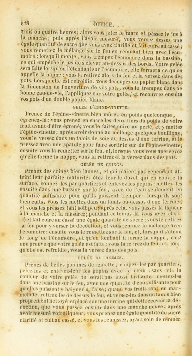 trois ou quatre heures ; alors vous jetez le marc et passez le jus à la manche; puis après l’avoir mesuré', vous versez dessus une égale quanlilé de sucre que vous avez clarifié et fait cuire au cassé ; vous remettez le mélange'stir le feu en remuant bien avec l’écu- moire ; lorsqu il monte, vous trempez l’écumoire dans la bassine, ce qui empêche le jus de s’élever au-dessus des bords. Votre gelée sera faite lorsqu’on l’étendant sur l’écumoire, elle formera ce qu’on appelle la nappe ;^vousla relirez alors du feu et la versez dans dès pots. Lorsqu’elle e*st refi;(jidie, vous découpez du papier blanc dans la dimension de 1 ouverture de vos pots, vous le trempez dans de bonne eau-de-vie, l’appliquez sur votre gelée,’qt recouvrez eosuits vos pots d’un double papier blanc. GELÉE d’cPI.NE-VINETTE. Prenez de l’épine-vinette bien mûre, en poids quelconque, ëgrenez-la; vous prenez en sucre les deux tiers du poids de votre fruit avant d’être égrené; vous le failes,cuire au perlé, et y mettez l’épine-vinette; après avoir donné au mélange quelques bouillons, vous le versez dans un tamis de soie au-dessus d’une terrine, et le pressez avec une spatule pour faire sortir le suc de l’épine-vinette; ensuite vous la remettez sur le feu, et, lorsque vous vous apercevez qu’elle forme la nappe, vous la retirez et la versez dans des pots. GELÉE I)E COINGS. Prenez des coings bien jaunes, et qui n’aient pas cependant at- teint leur parfaite maturité; ôtez-leur le duvet qui en couvre la surface, coupez-les par quartiers et enlevez les pépins; mettez-les ensuite dans une bassine sur le feu, avec de l’eau seulement en quantité suffisante pour qu’ils puissent tremper; lorsqu’ils sont bien cuits, vous les mettez dans un tamis au-dessus d’une terrine, et vous les pressez tant soit peu;'après cela, vous passez la liqueur ù la manche et la mesurez; pendant cetemps-lâ vous avez clari- 3 et fait cuire au cassé une égale quantité de sucre ; vous le retirez iU feu pour y verser la décoction, et vous remuez le mélange avec l’écumoire; ensuite vous le remettez sur le feu, et, lorsqu’il s'étend le long de l’écumoire, et qu’en tombant il forme la nappe, c’es' une preuve que votre gelée est faite; vous la re irez du feu, et, lors- qu’elle est refroidie, vous la versez dans des pots. GELÉE DE l’üJLVlES. Fronez de belles pommes de reinette , coupez-les par quartiers, pelez-les et enlevez-leiir les pépins avec le cœur ; sans cela la couleur de votre gelée ne serait pas aussi, brillante; mellez-les dans une bassine sur le feu, avec une quanlilé d’eau suffisante pour qu’ejles puissent y baigner à, l’aise; quand v05 fruits sont en mar- melade, relirez les de dessus le feu, et versez-les dansun tamis bien proprement ilettoyé etplacé sur une terrine qui doit recevoir la dé- coction, que vous passez ensuite dans une niancbe neuve ; après avoirmesuré votre liqueur, vous prenez uneégalequanlilédesucre clarifié et cuit au cassé, et vous les réunissez, ayant soin de remuer