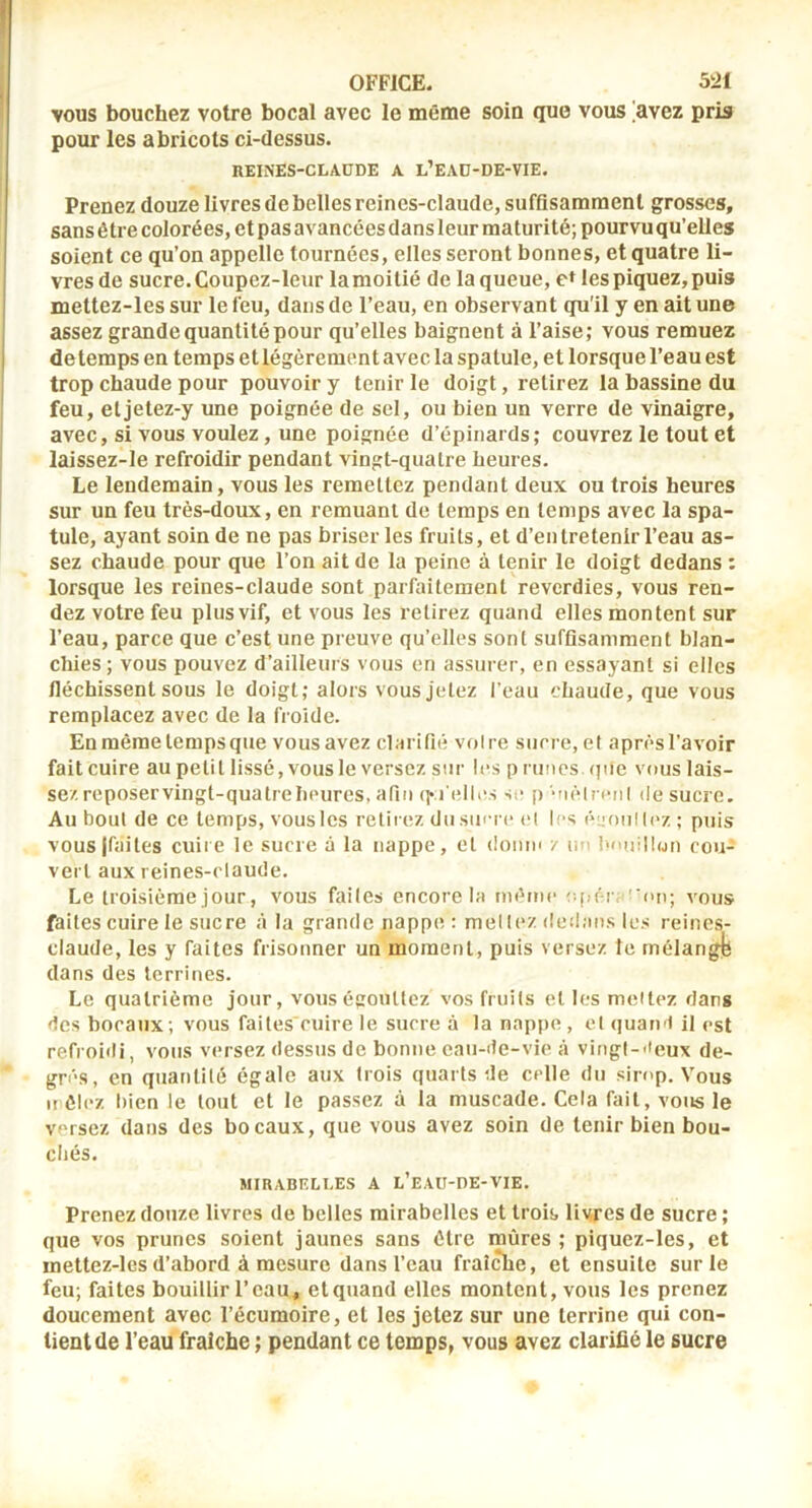 vous bouchez votre bocal avec le même soin que vous 'avez pris pour les abricots ci-dessus. REINES-CLAUDE A l’EAD-DE-VIE. Prenez douze livres de belles reines-claude, suffisamment grosses, sans être colorées, et pas avancées dans leur maturité; pourvu qu’elles soient ce qu’on appelle tournées, elles seront bonnes, et quatre li- vres de sucre. Coupez-leur la moitié de la queue, c» les piquez, puis mettez-les sur le feu, dans de l’eau, en observant qu'il y en ait une assez grande quantité pour qu’elles baignent à l’aise; vous remuez de temps en temps et légèrement avec la spatule, et lorsque l’eau est trop chaude pour pouvoir y tenir le doigt, retirez la bassine du feu, etjetez-y une poignée de sel, ou bien un verre de vinaigre, avec, si vous voulez, une poignée d’épinards; couvrez le tout et laissez-le refroidir pendant vingt-quatre heures. Le lendemain, vous les remettez pendant deux ou trois heures sur un feu très-doux, en remuant de temps en temps avec la spa- tule, ayant soin de ne pas briser les fruits, et d’entretenir l’eau as- sez chaude pour que l’on ait de la peine à tenir le doigt dedans : lorsque les reines-claude sont parfaitement reverdies, vous ren- dez votre feu plus vif, et vous les retirez quand elles montent sur l’eau, parce que c’est une preuve qu’elles sont suffisamment blan- chies; vous pouvez d’ailleurs vous en assurer, en essayant si elles fléchissent sous le doigt; alors vous jetez l’eau chaude, que vous remplacez avec de la froide. En même temps que vousavez clarifié voire sucre,et aprèsl’avoir fait cuire au petit lissé, vous le versez sur les p ruties (pie vous lais- sez reposervingt-quatrebeures, afin (fiellivs se p ‘'ièln*M( (le sucre. Au bout de ce temps, vous les relii ez du sucre el les ('vioulh'z; puis vous|faites cuire le sucre à la nappe, el donm / un bniiilbju cou- vert aux reines-claude. Le troisième jour, vous failes encore la mihnc efir-ra''on; vous faites cuire le sucre à la grande nappe : mellez dedans les reines- claude, les y faites frisouner un moment, puis versez le mélangjb dans des terrines. Le quatrième jour, vous égouttez vos fruits el les meiti^z dans des bocaux; vous failes cuire le sucre à la nappe , el quand il est refroidi, vous versez dessus de bonne eau-de-vie à vingt-'ieux de- gri'S, en quantité égale aux trois quarts de celle du sirop. Vous uêlez bien le tout et le passez à la muscade. Cela fait, vous le versez dans des bocaux, que vous avez soin de tenir bien bou- chés. MIRABELLES A l’eAU-DE-VIE. Prenez douze livres de belles mirabelles et trois, livres de sucre ; que vos prunes soient jaunes sans être mûres ; piquez-les, et mettez-les d’abord à mesure dans l’eau fraîche, et ensuite sur le feu; faites bouillir l’eau, etquand elles montent, vous les prenez doucement avec l’écumoire, et les jetez sur une terrine qui con- tient de l’eau fraîche ; pendant ce temps, vous avez clarifié le sucre