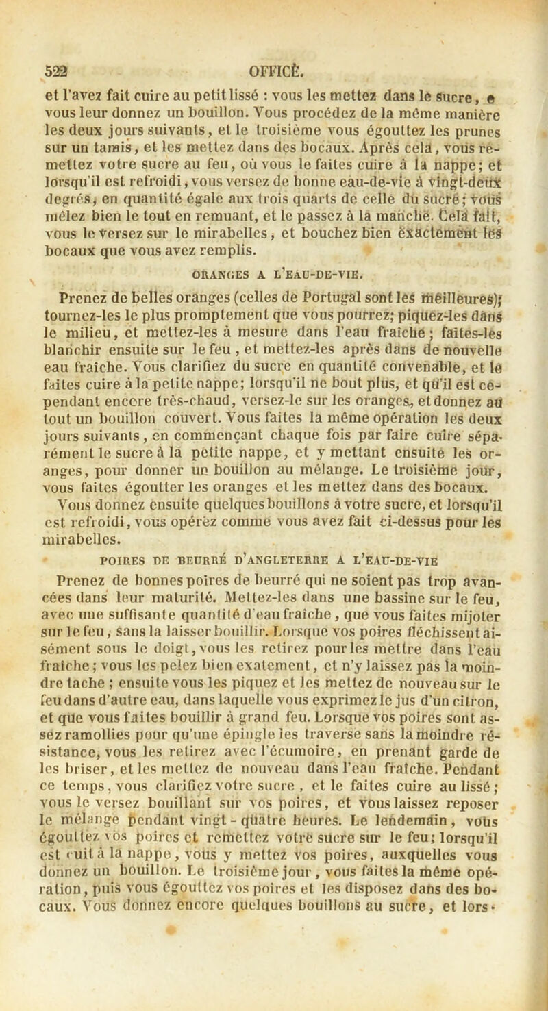 et l’aveï fait cuire au petit lissé : vous les mettez dans lé sucre, e vous leur donnez un bouillon. Vous procédez de la môme manière les deux jours suivants, et le troisième vous égouttez les prunes sur un tamis, et les mettez dans des bocaux. Après cela, vous rè- metlez votre sucre au feu, où vous le faites cuire à la nappe; et lorsqu'il est refroidi, vous versez de bonne eau-de-vie à tingt-dciii degrés, en quantité égale aux trois quarts de celle dü sucré; tous mêlez bien le tout en remuant, et le passez à la manclië. Cela fait, vous le tersez sur le mirabelles, et bouchez bien exactement les bocaux que vous avez remplis. oran(;es a l’eaü-de-vie. Prenez de belles oranges (celles de Portugal sont les meilleures),' tournez-les le plus promptement que vous pourrez; piquez-les dans le milieu, et mettez-les à mesure dans l’eau fraîche; faites-Ies blanchir ensuite sur le feu , et mettez-les après dans de nouvelle eau fraîche. Vous clarifiez du sucre en quantité convenable, et le faites cuire à la petite nappe; lorsqu'il ne bout plus, et qu’il est ce- pendant encore très-chaud, versez-le sur les orangesi, et donnez aii tout un bouillon couvert. Vous faites la même opération les deux jours suivants , en commençant chaque fois par faire cuire sépa- rément le sucre à la petite nappe, et y mettant ensuite les or- anges, pour donner un bouillon au mélange. Le troisième jour, vous faites égoutter les oranges et les mettez dans des bocaux. Vous donnez ensuite quelques bouillons à votre sucre, et lorsqu’il est refroidi, vous opérez comme vous avez fait ci-dessus pour les mirabelles. POIRES DE BEURRÉ d’ANGLETERRE A L’eAU-DE-VIE Prenez de bonnes poires de beurré qui ne soient pas trop avan- cées dans h'ur maturité. Mettez-les dans une bassine sur le feu, avec une suffisante quantité d'eau fraîche, que vous faites mijoter sur le feu, sans la laisser bouillir. Lorsque vos poires fléchissent ai- sément sous le doigt, vous les retirez pour les mettre dans l’eau fraîche; vous les pelez bien exalemcnt, et n’y laissez pas la moin- dre tache ; ensuite vous les piquez et les mettez de nouveau sur le feu dans d’autre eau, dans laquelle vous exprimez le jus d’un citron, et que vous faites bouillir à grand feu. Lorsque vos poires sont as- sez ramollies pour qu’une épingle les traversé sans la moindre ré- sistance, vous les retirez avec l’écumoire, en prenant garde de les briser, et les niellez de nouveau dans l’eau fraîche. Pendant ce temps, vous clarifiez votre sucre , et le faites cuire au lissé; vous le versez bouillant sur vos poires, et vous laissez reposer le mélange bcndaiit vingt - quatre heures. Le lendemain , voüs égouttez vos poires et remettez votrfc sucre sur le feu; lorsqu’il est «uità la nappe, vous y mettez vos poires, auxquelles vous donnez un bouillon. Le troisième jour, vous faites la ifaôme opé- ration, puis vous égouttez vos poires et les disposez dans des bo- caux. Vous donnez encore quelciucs bouillons au sucre, et lors*