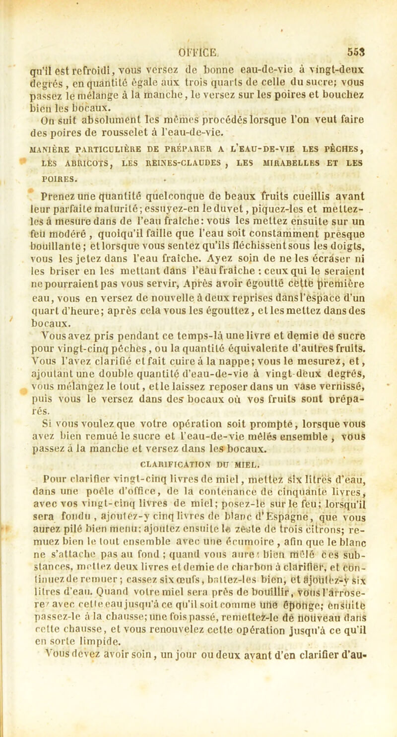 qu’il est refroidi, vous versez de bonne eau-de-vie à vingt-deux degrés , en quantité égale aux trois quarts de celle du sucre; vous pa.ssez le mélange à la rnauche, le versez sur les poires et boucliez bien les bocaux. On suit absolument les mêmes procédés lorsque l’on veut faire des poires de rousselet à l’eau-de-vie. MAMÈRE rARTICüLIÈUE OE PRÉPARER A l’E.AU-DE-VIE LES PECHES, LÉS ABRICOTS, LES REINES-CLAUDES , LES MIRABELLES ET LES POIRES. Prenez une quantité quelconque de beaux fruits cueillis avant leur parfaite maturité ; essuyez-en le duvet, piquez-les et mettez- Ics à mesure dans de l’eau fraîche: vous les mettez ensuite sur un feü modéré , quoiqu’il faille que l’eau soit constamment presque bouillante ; et lorsque vous sentez qu’ils fléchissent sous les doigts, vous les jetez dans l’eau fraîche. Ayez soin de ne les écraser ni les briser en les mettant dans l’eau fraîche : ceux qui le seraient ne pourraient pas vous servir, Après avoir égoutté celtb tiremière eau, vous en versez de nouvelle à deux reprises dansl’èspace d’un quart d’heure; après cela vous les égouttez, et les mettez dans des bocaux. Vous avez pris pendant ce temps-lâ une livre et demie de sucre pour vingt-cinq pèches, ou la quantité équivalente d’autreS fruits. Vous l’avez clarifié et fait cuire à la nappe; vous le mesurez, et, ajoutant une double quantité d’eau-de-vie à vingt déux degfés, vous mélangez le tout, etle laissez reposer dans un vase vernissé, puis vous le versez dans des’ bocaux où vos fruits sont prépa- rés. Si vous voulez que votre opération soit prompte, lorsque vous avez bien remué le sucre et l’eau-de-vie mêlés ensemble , vous passez à la manche et versez dans les bocaux. CLARIFICATION DU MIEL. Pour clarifier vingt-cinq livres de miel, mettez Six litres d’eau, dans une poêle d’office, de la contenance de cinquante livres, avec vos vingt-cinq livres de miel; posez-!e sur le feu; lorsqu’il sera fondu , ajoutez-y cinq livres de blanc d'Ëspagné, que vous aurez pilé bien menu; ajoutez ensuite l« zêtite de trois citrons; re- muez bien le tout ensemble avec une écumoire , afin que le blanc ne s’attache pas au fond ; quand vous aiire; bien mêlé ces sub- stances, mettez deux livres et demie de charbon à clarifiér, et con- tinuezde remuer ; cassez six œufs, baltez-1 es bien, et RjotilFz-ÿ six litres d’eau. Quand votre miel sera prés de bouillir, vous l’arrose- re'avec celle eau jusqu’à ce qu’il soit comme ulie Cpohge; fen-Siiile passez-le à la chausse; une fois passé, remettei-lc dé ttoliveau dans celle chausse, et vous renouvelez celle opération jusqu’à ce qu’il en sorte limpide. Vous devez avoir soin, un jour ou deux avant d’en clarifier d’au-