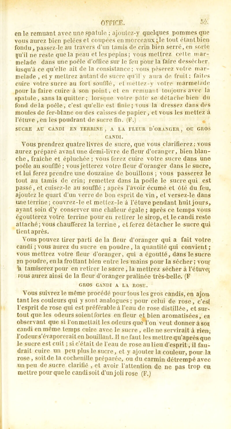 en le remuant avec une spalulc ; ajoulez-y quelques pommes que vous aurez bien pelées et coupées on morceaux ;le tout étant bien fondu, passeZ'le au travers d’un tamis de crin bien serré, en sorte ju’il ne reste que la peau et les pépins; vous mettrez c('lle mar- melade dans une poêle d’office sur le feu pour la faire desséclier iusqu’â ce qu'elle ait de la consistance; vous pèserez volie mar- melade , et y mettrez autant de sucre qu'il v aura de Cruil ; faih's cuire votre sucre au fort soufflé, cl tnellez-y voire marmelade pour la faire cuire à son point, et en remuanl toujours avec la spatule, sans la quitter ; lorsque voire pAte se détache bien du fond delà poêle, c’est qu’elb^ est finie; vous la dressez dans des moules de fer-blanc ou des caisses de papier, et vous les mettez à l’étuve ,eu les poudrant de sucre fin. (F.) SUCRE AU CANDI EN TERRINE, A LA FLEUR d'oRANGER, OU GROS CANDI. Vous prendrez quatre livres de sucre, que vous clarifierez; vous aurez préparé avant une demi-livre de fleur d’oranger, bien blan- che, fraîche et épluchée ; vous ferez cuire votre sucre dans une poêle au soufflé ; vous jetterez votre fleur d’oranger dans le sucre, et lui ferez prendre une douzaine de bouillons ; vous passerez le tout au tamis de crin; remettez dans la poêle le sucre qui est passé, et cuisez-le au soufflé ; après l’avoir écumé et ôté du feu, ajoutez le quart d’un verre de bon esprit de vin, et versez-le dans une terrine ; couvrez-le et mettez-le à l’étuve pendant huit jours, ayant soin d’y conserver une chaleur égale ; après ce temps vous égoutterez votre terrine pour eu retirer le sirop, et le candi reste attaché ; vous chaufferez la terriue, et ferez détacher le sucre qui lient après. Vous pouvez tirer parti de la fleur d’oranger qui a fait votre candi ; vous aurez du sucre en poudre, la quantité q.ui convient ; vous mettrez votre fleur d’oranger, qui a égoutté, dans le sucre En poudre, en la frottant bien entre les mains pour la sécher; vouf la tamiserez pour en retirer le sucre, la mettrez sécher à l’éluvej tous aurez ainsi de la fleur d’oranger pralinée très-belle. (F GROS CANDI A LA ROSE. Vous suivrez le même procédé pour tous les gros candis, en ajou- tant les couleurs qui y sont analogues ; pour celui de rose, c’esl l’esprit de rose qui est préférable à l’eau de rose distillée, et sur- tout que les odeurs soient fortes en fleur et bien aromatisées, en observant que si l’onmettait les odeurs quoTon veut donner à son candi en même temps cuire avec le sucre, elle ne servirait à rien, l’odeur s’évaporerait en bouillant. Il ne faut les mettre qu’après que le sucre est cuit ; si c’était de l’eau de rose au lieu d’esprit, il fau- drait cuire un peu plus le sucre, et y ajouter la couleur, pour la rose , soit de la cochenille préparée, ou du carmin détrempé avec un peu de sucre clarifié , et avoir l’attention de ne pas trop eu mettre pour quele candisoit d’unjoli rose (F.j