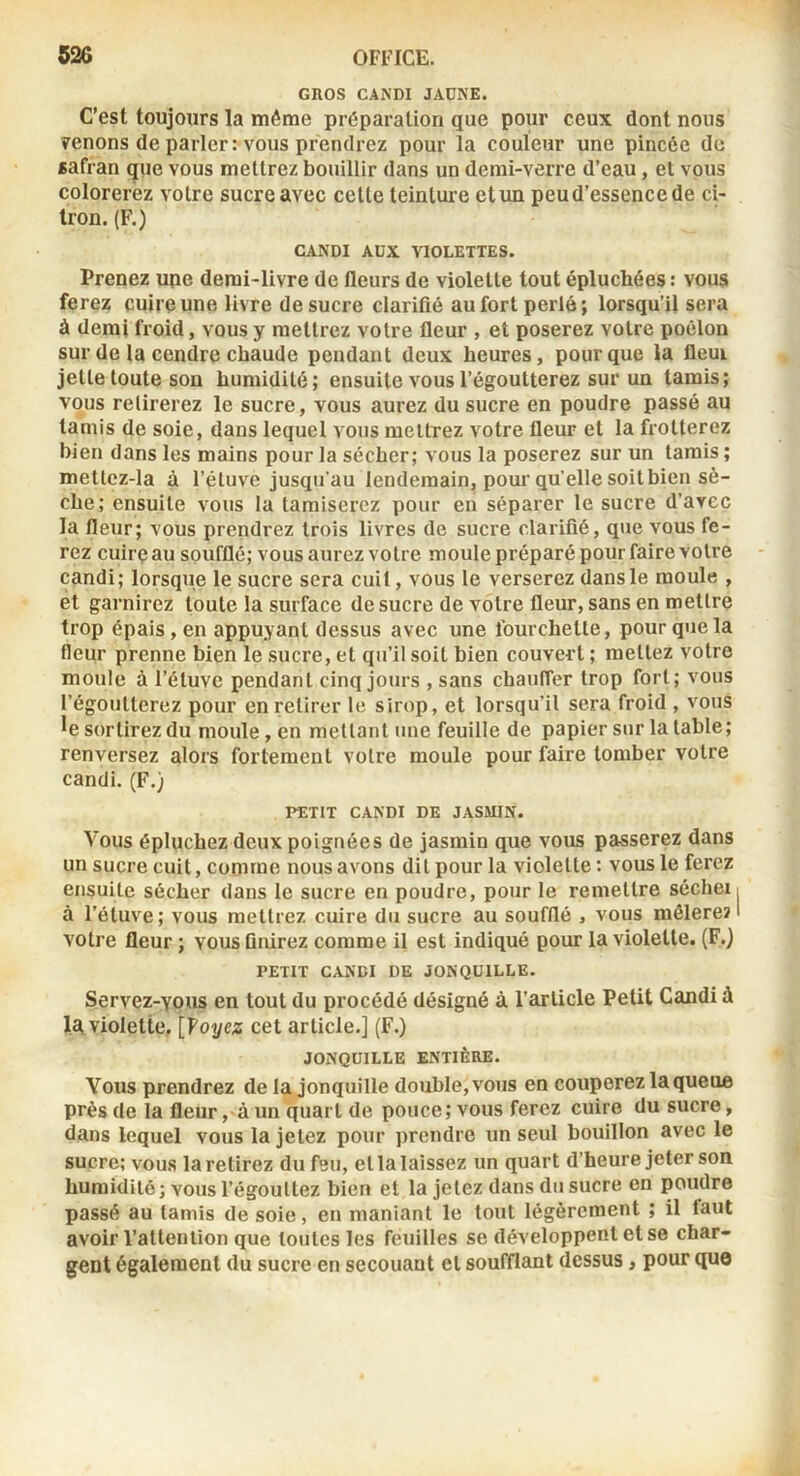 1 526 OFFICE. GROS CANDI JAÜNE. C’est toujours la môme préparation que pour ceux dont nous venons de parler : vous prendrez pour la couleur une pincée de «afran que vous mettrez bouillir dans un demi-verre d’eau, et vous colorerez votre sucre avec celle teinture etun peud’essence de ci- tron. (F.) CANDI AUX VIOLETTES. Prenez upe demi-livre de fleurs de violette tout épluchées : vous ferez cuire une livre de sucre clarifié au fort perlé; lorsqu’il sera à demi froid, vous y mettrez votre fleur , et poserez votre poêlon sur de la cendre chaude pendant deux heures, pour que la fleur jette toute son humidité; ensuite vous l’égoutterez sur un tamis; vous retirerez le sucre, vous aurez du sucre en poudre passé au tamis de soie, dans lequel vous mettrez votre fleur et la frotterez bien dans les mains pour la sécher; vous la poserez sur un tarais ; mettez-la à l’étuve jusqu’au lendemain, pour qu’elle soilbien sè- che; ensuite vous la tamiserez pour en séparer le sucre d’avec la fleur; vous prendrez trois livres de sucre clarifié, que vous fe- rez cuirç au soufflé; vous aurez votre moule préparé pour faire votre - candi; lorsque le sucre sera cuit, vous le verserez dans le moule , et garnirez toute la surface de sucre de votre fleur, sans en mettre trop épais, en appuyant dessus avec une fourchette, pour que la fleur prenne bien le sucre, et qu’il soit bien couvert ; mettez votre moule à l’éluvc pendant cinq jours , sans chauffer trop fort; vous l’égoutterez pour en retirer le sirop, et lorsqu’il sera froid , vous *e sortirez du moule, en mettant une feuille de papier sur la table; renversez alors fortement votre moule pour faire tomber votre candi. (F.) PETIT CANDI DE JASMIN. Vous épluchez deux poignées de jasmin que vous passerez dans un sucre cuit, comme nous avons dit pour la violette; vous le ferez ensuite sécher dans le sucre en poudre, pour le remettre séchei i à l’étuve; vous mettrez cuire du sucre au soufflé , vous raélere? 1 votre fleur ; vous finirez comme il est indiqué pour la violette. (F.) PETIT CANDI DE JONQUILLE. Servez-yous en tout du procédé désigné à l’article Petit Candi à 1a violette, [Voyez cet article.] (F.) JONQUILLE ENTIÈRE. Vous prendrez de la jonquille double, vous en couperez la queue près de la fleur ,-à un quart de pouce; vous ferez cuire du sucre, dans lequel vous la jetez pour prendre un seul bouillon avec le sucre; vous la retirez du feu, et la laissez un quart d’heure jeter son humidité ; vous l’égouttez bien et la jetez dans du sucre en poudre passé au tamis de soie, en maniant le tout légèrement ; il faut avoir l’attention que toutes les feuilles se développent et se char- gent également du sucre en secouant et soufflant dessus, pour que