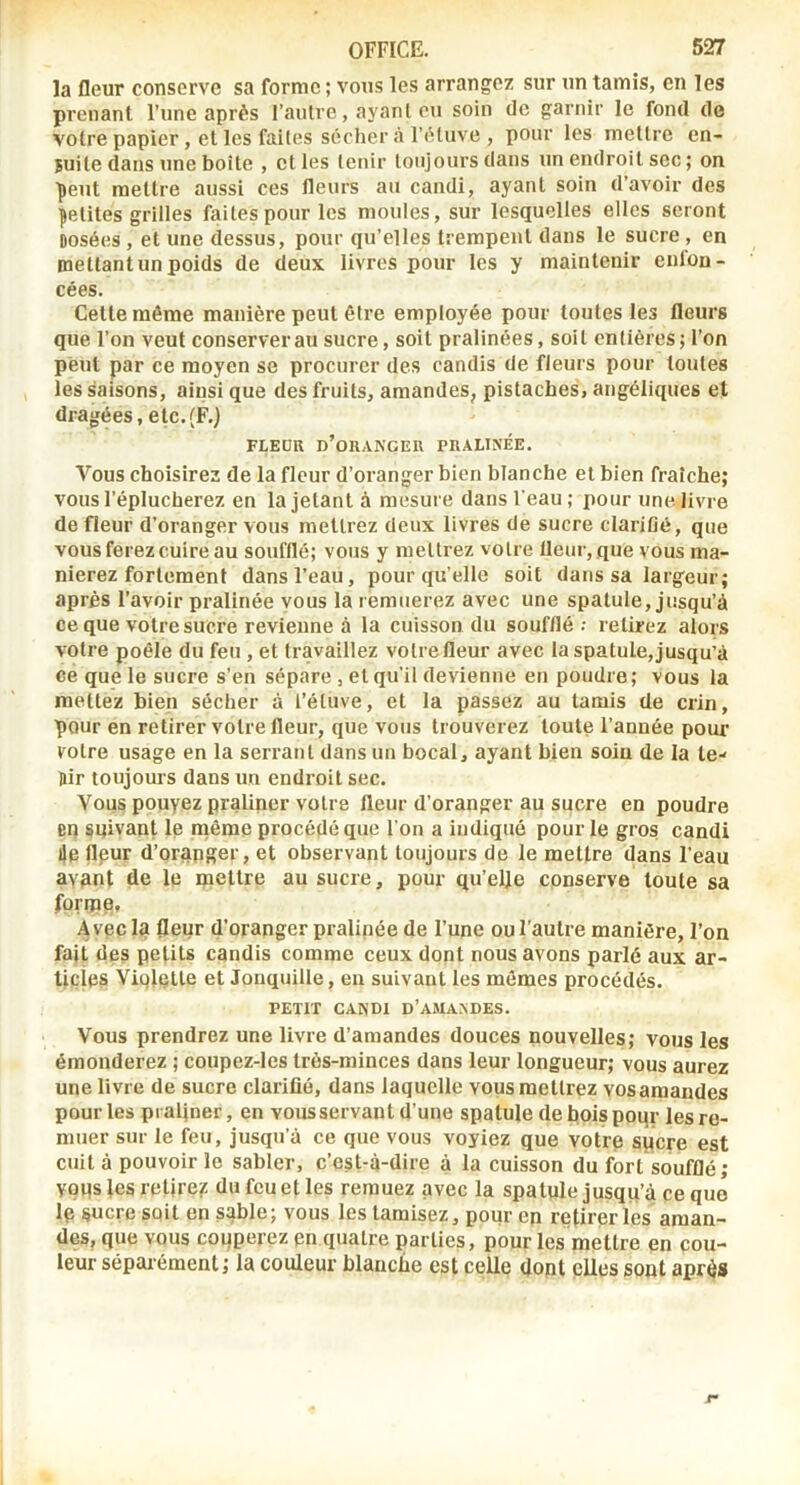 la fleur conserve sa forme ; vous les arrangez sur un tamis, en les prenant l’une après l’autre, ayant eu soin de garnir le fond de votre papier, et les faites sécher à l’ètuve , pour les mettre en- suite dans une boîte , et les tenir toujours dans un endroit sec; on ■peut mettre aussi ces fleurs au candi, ayant soin d’avoir des petites grilles faites pour les moules, sur lesquelles elles seront Dosées , et une dessus, pour qu’elles trempent dans le sucre , en mettant un poids de deux livres pour les y maintenir enfon- cées. Cette même manière peut être employée pour toutes les fleurs que l’on veut conserver au sucre, soit pralinées, soit entières; l’on peut par ce moyen se procurer des candis de fleurs pour toutes les saisons, ainsi que des fruits, amandes, pistaches, angéliques et dragées, etc. (F.) FLEÜK d’oranger PRALINÉE. t^’ous choisirez de la fleur d’oranger bien blanche et bien fraîche; vous l’éplucherez en la jetant à mesure dans l'eau ; pour une. livre de fleur d’oranger vous mettrez deux livres de sucre clarifié, que vous ferez cuire au soufflé; vous y mettrez votre fleur, que vous ma- nierez fortement dans l’eau, pour qu’elle soit dans sa largeur; après l’avoir pralinée yous la remuerez avec une spatule, jusqu’à ce que votre sucre revienne à la cuisson du soufflé ; retirez alors votre poêle du feu, et travaillez votre fleur avec la spatule,jusqu’à ce que le sucre s’en sépare , et qu'il devienne en poudre; vous la mettez bien sécher à l’étuve, et la passez au tamis de crin, pour en retirer votre fleur, que vous trouverez toute l’année pour votre usage en la serrant dans un bocal, ayant bien soin de la le- Dir toujours dans un endroit sec. Vous pouyez praliner votre fleur d'oranger au sucre en poudre en sniyant le niême procédé que l'on a indiqué pour le gros candi lie flpur d’orapger, et observant toujours de le mettre dans l'eau avant de le mettre au sucre, pour qu’elje conserve toute sa forme. Avec la fleur d’oranger pralipée de l’une ou l'autre manière, l’on fait des petits candis comme ceux dont nous avons parlé aux ar- ticles Viqlette et Jonquille, en suivant les mêmes procédés. PETIT CANDI d’AMAADES. Vous prendrez une livre d’amandes douces nouvelles; vous les émonderez ; coupez-les très-minces dans leur longueur; vous aurez une livre de sucre clarifié, dans laquelle vous mettrez vos amandes pour les praljner, en vous servant d’une spatule deboispoqr les re- muer sur le feu, jusqu’à ce que vous voyiez que votre spere est cuit à pouvoir le sabler, c’est-à-dire à la cuisson du fort soufflé; vous les retire? du feu et les remuez avec la spatule jusqu’à ce que Ip sucre soit en sable; vous les tamisez, pour en retirer les aman- des, que vous coqperez en quatre parties, pour les mettre en cou- leur séparément; la couleur blanche est celle dopt elles sont après