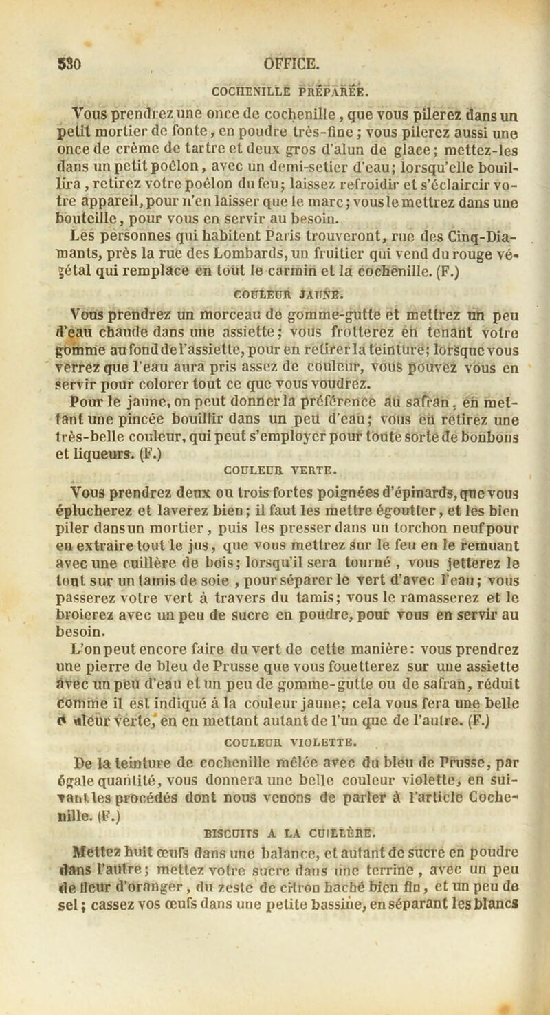 COCHENILLE PHEPARÊÉ. Vous prendrez une once de cochenille, que vous pilerez dans un petit mortier do fonte, en poudre très-fine ; vous pilerez aussi une once de crème de tartre et deux ^os d’alun de glace ; mettez-les dans un petit poêlon, avec un demi-setier d’eau; lorsqu’elle bouil- lira , retirez votre poêlon du feu; laissez refroidir et s’éclaircir vo- tre appareil, pour u’en laisser que le marc; vous le mettrez dans une bouteille, pour vous en servir au besoin. Les pérsonnes qui habitent Paris trouveront, rue des Cinq-Dia- mants, près la rué des Lombards, un fruitier qui vend du rouge vé- jétal qui remplace en tout le carmin et la cochenille. (F.) COüLEDR JATINB. Vous prendrez un morceau de gomme-gutte et mettrez un peu d’eau chaude dans une assiette; vous frotterez éh tenant votre gomme au fond de l’assiette, pour en rctirerlateintürë; lorsque vous verrez que l’eau aura pris assez de couleur, vous pommez vous en servir pour colorer tout ce que vous voudrez. Pour le jaune, on peut donner la préférence au safran, éh met- tant une pincée bouillir dans un peü d’eaU; vous eti retirez une très-belle couleur, qui peut s’employer pour toute sorte dé bonbons et liqueurs. (F.) COCLEDB VERTE. Vous prendrez deux on trois fortes poignées d’épinards, que vous éplucherez et laverez bien ; il faut les mettre égoutter, et les bien piler dansun mortier, puis les presser dans un torchon neufpour en extraire tout le jus, que vous mettrez sur le feu en le remuant avec une cuillère de bois; lorsqu’il sera tourné , vous jetterez le tout sur un tamis de soie , pour séparer le vert d’avec l’eau ; vous passerez votre vert à travers du tamis; vous le ramasserez et le broierez avec un peu de sucre en poudre, pour vous en servir au besoin. Uonpeut encore faire du vert de cette manière: vous prendrez une pierre de bleu de Prusse que vous fouetterez sur uue assiette avec un peu d’eau et un peu de gomme-gutte ou de safran, réduit comme il est indiqué à la couleur jaune; cela vous fera une belle «leur verte,' en en mettant autant de l’un que de l’autre. (F.) COULEUR VIOLETTE. De la teinture de cochenille mêlée avec du bleu de Prusse, par égale quantité, vous donnera une belle couleur violette, en sui- vant, les procédés dont nous venons de parler à l’article Coche- nille. (F.) BISCUITS A LA CUILLÈRE. Mettez huit oeufs dans une balance, et autant de sucre en poudre dans l’autre; mettez votre sucre dans une terrine, avec un peu de fleur d’oranger, du zeste de cHron haché bien fin, et un peu de sel ; cassez vos œufs dans une petite bassine, en séparant les blancs