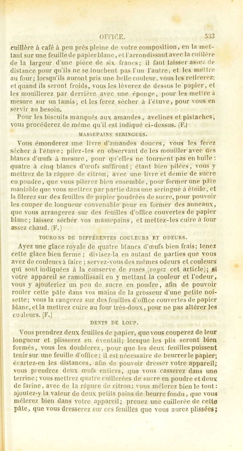 cuillère à café à peu près pleine de votre composition, en la met- tant sur une feuille de papierblanc, et l'arrondissant avec la cuillère delà largeur d’une pièce de six francs; il faut laisser assez de distance pour qu’ils ne se toucbent pas Fun l'autre, et les mettre au four; lorsqu’ils auront pris une belle couleur, vous les retirerez; et quand ils seront froids, vous les lèverez de dessus le papier, cl les mouillerez par derrière avec une éponge, pour les mettre à mesure sur un tamis; et les ferez sécber à l’éluvc, pour vous en servir au besoin. Pour les biscuits manqués aux amandes, avelines et pistaches, vous procéderez de même qu’il est indiqué ci-dessus. (F.) MASSEPAINS SERINGUES. Vous émonderez une livre d’amandes douces, vous les ferez sécher à l’étuve; pilez-les en observant de les mouiller avec des blancs d’œufs à mesure, pour qti’elles ne tournent pas en huile : quatre à cinq blancs d’œufs suffiront; étant bien pilées, vous y mettrez de la répiire de citron, avec une livre et demie de sucre en poudre, que vous pilerez bien ensemble, pour former une pèle maniable que vous mettrez par partie dans une seringue à étoile, et la filerez sur des feuilles de papier poudrées de sucre, pour pouvoir les couper de longueur convenable pour en former des atineaux, que vous arrangerez sur des feuilles d’office couvertes de papier blanc; laissez sécher vos massepains, et raettez-les cuire à four assez chaud. (F.) TOÜRONS DE DIFFÉRENTES COULEURS ET ODEURS. Ayez une glace royale de quatre blancs d’œufs bien frais; tenez cette glace bien ferme ; divisez-la en autant de parties que vous avez de couleurs à faire ; servez-vous des mêmes odeurs et couleurs qui sont indiquées à la conserve de roses {voyez cet article); si votre appareil se ramollissait en y mettant la couleur et l’odeur, vous y ajouteriez un peu de sucre en poudre, afin de pouvoir rouler cette pâte dans vos mains de la grosseur d’une petite noi- sette; vous la rangerez sur des feuilles d’office couvertes de papier blanc, et la mettrez cuire au four très-doux, pour ne pas altérer les couleurs. (F.) DENTS DE LOUP. Vous prendrez deux feuilles de papier, que vous couperez de leur longueur et plisserez eu éventail; lorsque les plis seront bien formés, vous les doublerez, pour que les deux feuilles puissent tenir sur une feuille d’office; il est nécessaire de beurrer le papier; écartez-en les distances, afin de pouvoir dresser votre appareil; vous prendrez deux œufs entiers, quo vous casserez dans une terrine; vous mettrez quatre cuillerées de sucre en poudre et deux de farine, avec de la râpure de citron: vous mêlerez bien le tout: ajoutez-y la valeur de deux petits pains de beurre fondu, que vous mêlerez bien dans votre appareil; prenez une cuillerée de celte pâle, que vous dresserez sur ces feuilles que vous aurez plissées;