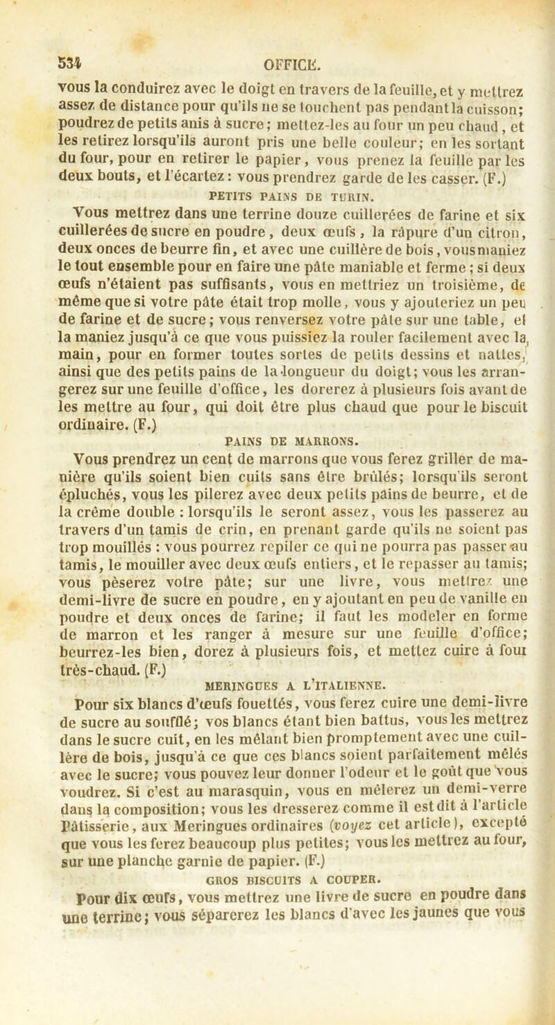 vous la conduirez avec le doigt en travers de la feuille, et y mettrez assez de distance pour qu’ils ne se lourhent pas pendantla cuisson; poudrez de petits anis à sucre; meltez-lcs au four un peu chaud , et les retirez lorsqu’ils auront pris une belle couleur; en les sortant du four, pour en retirer le papier, vous prenez la feuille par les deux bouts, et l’écartez : vous prendrez garde de les casser. (F.) PETITS PAIÎiS DE TURIN. Vous mettrez dans une terrine douze cuillerées de farine et six cuillerées de sucre en poudre, deux œufs , la rdpure d’un citron, deux onces de beurre fin, et avec une cuillère de bois, vousnianiez le tout ensemble pour en faire une pâte maniable et ferme ; si deux œufs n’étaient pas suffisants, vous en mettriez un troisième, de même que si votre pâte était trop molle, vous y ajouteriez un peu de farine et de sucre ; vous renversez votre pâle sur une table, el la maniez jusqu’à ce que vous puissiez la rouler facilement avec la, main, pour en former toutes sortes de petits dessins et nattes, ainsi que des petits pains de laJongueur du doigt; vous les arran- gerez sur une feuille d’office, les dorerez à plusieurs fois avant de les mettre au four, qui doit être plus chaud que pour le biscuit ordinaire. (F.) PAINS DE MARRONS. Vous prendrez un cent de marrons que vous ferez griller de ma- nière qu’ils soient bien cuils sans être brûlés; lorsqu'ils seront épluchés, vous les pilerez avec deux pelils püins de beurre, el de la crème double : lorsqu’ils le seront assez, vous les passerez au travers d’un tamis de crin, en prenant garde qu’ils ne soient pas trop mouillés : vous pourrez repiler ce qui ne pourra pas passer «u tamis, le mouiller avec deux œufs entiers, et le repasser au tamis; vous pèserez votre pâte; sur une livre, vous metlrez une demi-livre de sucre eu poudre, en y ajoutant en peu de vanille en poudre et deux onces de farine; il faut les modeler en forme de marron et les ranger à mesure sur une feuUle d’office; beurrez-les bien, dorez à plusieurs fois, et mettez cuire à foui très-chaud. (F.) BIERINGDES A L’iTALIENNE. Pour six blancs d’œufs fouettés, vous ferez cuire une demi-livre de sucre au soufflé; vos blancs étant bien battus, vous les mettrez dans le sucre cuit, en les mêlant bien promptement avec une cuil- lère de bois, jusqu’à ce que ces blancs soient parfaitement mêlés avec le sucre; vous pouvez leur donner l’odeur et le goût que Vous voudrez. Si c’est au marasquin, vous en mêlerez un demi-verre dans la composition; vous les dresserez comme il est dit à l’article Pâtisserie, aux Meringues ordinaires (voyez cet article), excepté que vous les ferez beaucoup plus petites; vous les mettrez autour, sur une planche garnie de papier. (F.) GROS BISCUITS A COUPER. Pour dix œufs, vous mettrez une livre de sucre en poudre dans une terrine; vous séparerez les blancs d’avec les jaunes que vous