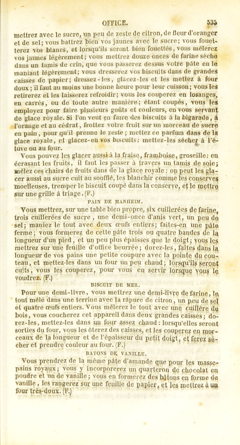 mettrez avec le sucre, un peu de zeste de citron, de fleur d’oranger et de sel; vous battrez bien vos jaunes avec le sucre; vous fouet- terez vos blancs, et lorsqu’ils seront bien fouettés, vous mêlerez vos jaunes légèrement; vous mettrez douze onces de farine sèche dans un tamis de crin, que vous passerez dessus votre pâle en le maniant légèrement; vous dresserez vos biscuits dans de grandes caisses de papier; dressez-les, glacez-les et les mettez à four doux ; il faut au moins une bonne heure pour leur cuisson; vous les retirerez et les laisserez refroidir; vous les couperez en losanges, en carrés, ou de toute autre manière; étant coupés, vous les employez pour faire plusieurs goûts et couleurs, en vous servant de glace royale. Si l’on veut en faire des biscuits à la bigarade, à l’orauge et au cédrat, frottez votre fruit sur un morceau de sucre en pain, pour qu’il prenne le zeste ; mettez ce parfum dans de la glace royale, et glacez-envos biscuits; mettez-les sécher à l’é- luve ou au fo>ir. Vous pouvez les glacer aussi à la fraise, framboise, groseille; en écrasant les fruits, il faut les passer à travers un tamis de soie; mêlez ces chairs de fruits dans de la glace royale ; op peut les gla- cer aussi au sucre cuit au soufflé, les blanchir comme les conserves moelleuses, tremper le biscuit coupé dans la conserve, et le mettre sur une grille à triage. (F.) PAIN DE MANIIEIM. Vous mettrez, sur une table bien propre, six cuillerées de farine, trois cuillerées de sucre, une demi-once d’anis vert, un peu do sel; maniez le tout avec deux œufs entiers; faites-en une pâte ferme; vous formerez de cette pâte trois ou quatre bandes de la longueur d’un pied, et un peu plus épaisses que le doigt; vous Iqs mettrez sur une feuiüe d’office beurrée; dorez-les, faites dans la longueur de vos pains une petite coupure avec la pointe du cou- teau, et mettez-les dans uu four un peu chaud; lorsqu’ils seront cuits, vous les couperez, pour vous en servir lorsque vous le voudrez. (F.) BISCDIT DE MER. Pour une demi-livre, vous mettrez une demi-livre de farine, Ip tout mêlé dans une terrine avec la râpure de citron, un peu de sel et quatre œufs entiers. Vous mêlerez le tout avec unp cuillère de bois, vous coucherez cet appareil dans deux grandes caisses; do- rez-les, mettez-les dans uu four assez chaud: lorsqu’elles seront sorties du four, vous les ôterez des caisses, et les couperez en mor- ceaux de la longueur et de l’épaisseur du petit doigt, et fçrez sé- cher et prendre couleur au four. (F.) BATONS Dû VANILLE. Vous prendrez de la même pâte d’amande que pour les masse- pains royaux; vous y incorporerez un quarteron de chocolat en poudre et un de vanille ; vous en formerez des hâtons en forme de vanille, les rangerez sur une feuille de papjer, et les mettrez â ua four très-doux. (F.)