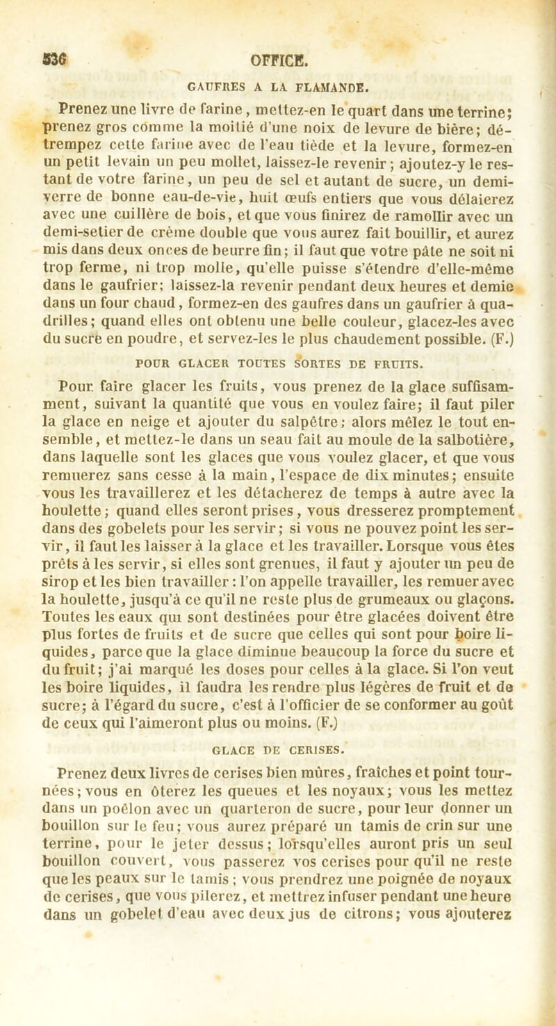 GAUFRES A LA FLAMANDE. Prenez une livre de farine, meitez-en le quart dans une terrine; prenez gros comme la moitié d’une noix de levure de bière; dé- trempez celle farine avec de l'eau tiède et la levure, formez-en un petit levain un peu mollet, laissez-le revenir ; ajoutez-y le res- tant de votre farine, un peu de sel et autant de sucre, un demi- verre de bonne eau-de-vie, huit œufs entiers que vous délaierez avec une cuillère de bois, et que vous ûnirez de ramollir avec un demi-setier de crème double que vous aurez fait bouillir, et aurez mis dans deux onces de beurre fin; il faut que votre pâte ne soit ni trop ferme, ni trop molle, qu’elle puisse s’étendre d’elle-mérae dans le gaufrier; laissez-la revenir pendant deux heures et demie dans un four chaud, formez-en des gaufres dans un gaufrier à qua- drilles; quand elles ont obtenu une belle couleur, glacez-les avec du sucre en poudre, et servez-les le plus chaudement possible. (F.) POUR GLACER TOUTES SORTES DE FRUITS. Pour, faire glacer les fruits, vous prenez de la glace suffisam- ment, suivant la quantité que vous en voulez faire; il faut piler la glace en neige et ajouter du salpêtre; alors mêlez le tout en- semble , et mcttez-le dans un seau fait au moule de la salbotière, dans laquelle sont les glaces que vous voulez glacer, et que vous remuerez sans cesse à la main, l’espace de dix minutes ; ensuite vous les travaillerez et les détacherez de temps à autre avec la houlette ; quand elles seront prises, vous dresserez promptement dans des gobelets pour les servir; si vous ne pouvez point les ser- vir, il faillies laissera la glace et les travailler. Lorsque vous êtes prêts à les servir, si elles sont grenues, il faut y ajouter un peu de sirop et les bien travailler : l’on appelle travailler, les remuer avec la houlette, jusqu’à ce qu’il ne reste plus de grumeaux ou glaçons. Toutes les eaux qui sont destinées pour être glacées doivent être plus fortes de fruits et de sucre que celles qui sont pour boire li- quides, parce que la glace diminue beaucoup la force du sucre et (lu fruit; j’ai marqué les doses pour celles à la glace. Si l’on veut les boire liquides, il faudra les rendre plus légères de fruit et de sucre; à l’égard du sucre, c’est à l’officier de se conformer au goût de ceux qui l’aimeront plus ou moins. (F.) GLACE DE CERISES. Prenez deux livres de cerises bien mûres, fraîches et point tour- nées; vous en ôterez les queues et les noyaux; vous les mettez dans un poêlon avec un quarteron de sucre, pour leur donner un bouillon sur le feu; vous aurez préparé un tamis de crin sur une terrine, pour le jeter dessus; lorsqu’elles auront pris un seul bouillon couvert, vous passerez vos cerises pour qu’il ne reste que les peaux sur le tamis ; vous prendrez une poignée de noyaux (le cerises, que vous pilerez, et mettrez infuser pendant une heure dans un gobelet d’eau avec deux jus de citrons; vous ajouterez