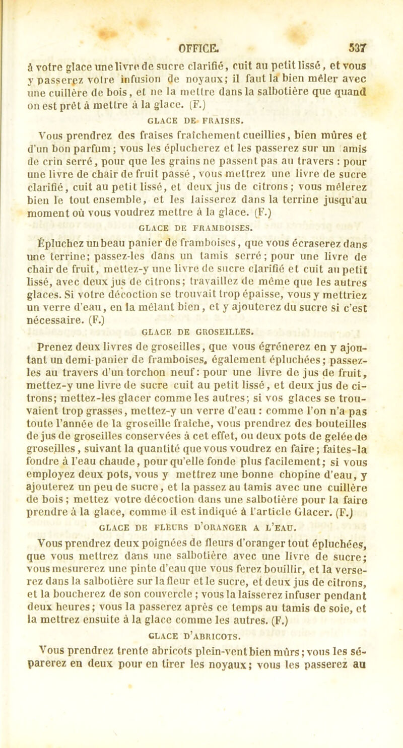 à votre glace unelivre de sucre clarifié, cuit au petit lissé, et vous y passerez voire infusion de noyaux; il faut la bien mêler avec une cuillère de bois, et ne la me lire dans la salbotière que quand on est prêt à mettre à la glace. (F.) GLACE DE FRAISES. Vous prendrez des fraises fraîchement cueillies, bien mûres et d’un bon parfum; vous les éplucherez et les passerez sur un amis (le crin serré, pour que les grains ne passent pas au travers : pour une livre de chair de fruit passé, vous mettrez une livre de sucre clarifié, cuit au petit lissé, et deux jus de citrons ; vous mêlerez bien le tout ensemble, et les laisserez dans la terrine jusqu’au moment où vous voudrez mettre à la glace. (F.) GLACE DE FRAMBOISES. Épluchez un beau panier de framboises, que vous écraserez dans une terrine; passez-lcs dans un tamis serré; pour une livre de chair de fruit, mettez-y une livre de sucre clarifié et cuit au petit lissé, avec deux jus de citrons; travaillez de même que les autres glaces. Si votre (lécoction se trouvait trop épaisse, vous y mettriez un verre d’eau, en la mêlant bien, et y ajouterez du sucre si c’est nécessaire. (F.) GLACE DE GROSEILLES. Prenez deux livres de groseilles, que vous égrènerez en y ajou- tant un demi-panier de framboises, également épluchées; passez- les au travers d’un torchon neuf: pour une livre de jus de fruit, mettez-y une livre de sucre cuit au petit lissé, et deux jus de ci- trons; mettez-les glacer comme les autres; si vos glaces se trou- vaient trop grasses, mettez-y un verre d’eau : comme l’on n’a pas toute l’année de la groseille fraîche, vous prendrez des bouteilles de jus de groseilles conservées à cet effet, ou deux pots de gelée de groseilles, suivant la quantité que vous voudrez en faire ; faites-la fondre à l’eau chaude, pour qu’elle fonde plus facilement; si vous employez deux pots, vous y mettrez une bonne chopine d’eau, y ajouterez un peu de sucre, et la passez au tamis avec une cuillère de bois ; mettez votre décoction dans une salbotière pour la faire prendre à la glace, comme il est indiqué à l’article Glacer. (F.j GLACE DE FLEURS d’oRANGER A L’EAÜ. Vous prendrez deux poignées de fleurs d’oranger tout épluchées, que vous mettrez dans une salbotière avec une livre de sucre; vous mesurerez une pinte d’eau que vous ferez bouillir, et la verse- rez dans la salbotière sur la fleur et le sucre, et deux jus de citrons, et la boucherez de son couvercle ; vous la laisserez infuser pendant deux heures; vous la passerez après ce temps au tamis de soie, et la mettrez ensuite à la glace comme les autres. (F.) GLACE d’abricots. Vous prendrez trente abricots plein-vent bien mûrs ; vous les sé- parerez en deux pour en tirer les noyaux ; vous les passerez au