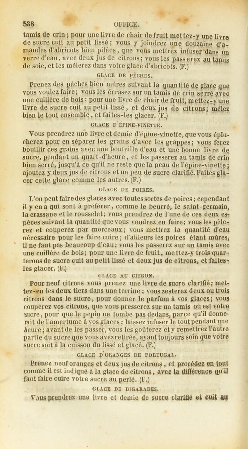 tamis de crin ; pour une livre de chair de fruit mettez-y une livre de sucre cuit au petit lissé; vous y joindrez une douîaine d’a- mandes d’abricots bien pilées, que vous mettrez infuser dans un verre d’eau, avec deux jus de citrons; vous les passerez au tamis de soie, et les mêlerez dans votre glace d’abricots. (F.) GLACE DE PÈCHES. Prenez des pèches bien mûres suivant la quantité de glace que vous voulez faire; vous les écrasez sur un tamis de çrin serré avec une cuillère de bois; pour une livre de chair de fruit, mette?-y une, livre de sucre cuit au petit lissé, et deux jus de citrons; mêlez bien le tout ensemble, et faites-les glacer. (F.) GLACE d’ÉPJNE-VIXETTK. Vous prendrez une livre et demie d’épine-vinette, que vous éplu- cherez pour en séparer les grains d’avec les grappes; vous ferez bouillir ces grains avec une bouteille d’eau et une bonne livre de sucre, pendant un quart-d’heure , et les passerez au tarais de crin bien serré, jusqu’à ce qu’il ne reste que la peau de l’épine-vinette ; ajoutez-y deux jus de citrons et un peu de sucre clarifié. Faites gla- cer celte glace comme les autres. (F.) GLACE DE POIRES. L’on peut faire des glaces avec toutes sortes de poires ; cependant il y en a qui sont à préférer, comme le beurré, le saint-germain, la crassane et le rousselet; vous prendrez de l’une de ces deux es- pèces suivant la quantité que vous voudrez en faire; vous les pèle- rez et couperez par morceaux; vous mettrez la quantité d’eau nécessaire pour les faire cuire ; d’ailleurs les poires étant mûres, il ne faut pas beaucoup d’eau; vous les passerez sur un tamis avec une cuillère de bois; pour une livre de fruit, mettez-y trois quar- terons de sucre cuit au petit lissé et deux jus de citrons, et faites- les glacer. (F.) GLACE AU CITROJV. Pour neuf citrons vous prenez une livre de sucre clarifié ; met- tez-en les deux tiers dans une terrine ; vous zesterez deux ou trois citrons dans le sucre, pour donner le parfum à vos glaces; vous couperez vos citrons, que vous presserez sur un tamis où est votre sucre, pour que le pépin ne tombe pas dedans, parce qu’il donne- rait de l amerlume à vos glaces ; laissez infuser le loutpendant une Aeure; avant de les passer, vous les goûterez et y remettrez l’autre partie du sucre que vous avez retirée, ayant toujours soin que votre sucre soit à la cuisson du lissé et glacé. (F.) GLACE d’oranges DE PORTUGAL. Prenez neuf oranges et deux jus de citrons, et proçédez en tout comme il est indiqué à la glace de citrons, avec la différence qu’il faut faire cuire votre sucre au perlé. (F.) GLACE DE BIGARADES. Vous prendrez une livre et demie de sucre clarifié et ewt Afi