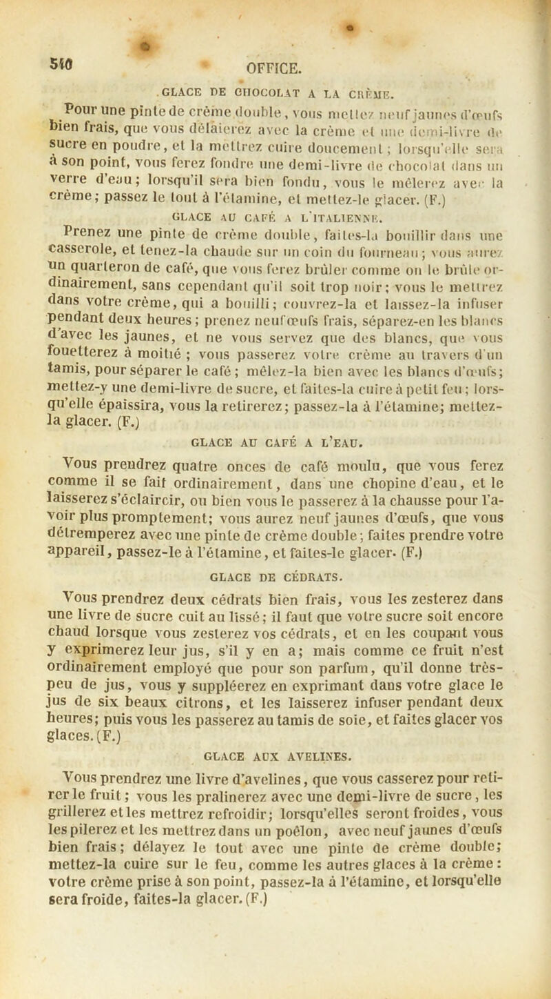 O OFFICE. GLACE PE CHOCOLAT A LA C1\F':ME. Pour une pinte de crèhie double, vous nielle/ nenf jaunc's d’œufs bien frais, que vous délaierez avec la crème cl une (ieini-liv re de sucre en poudre, et la mellrez cuire doucenienl ; lorsqu’elle seia À son point, vous ferez fondiHî une demi-livre de eliocoUil <lans iiu verre deau; loisqu’il sera bien fondu, vous le mèleiez avee la crème; passez le tout à l’élamine, et meltez-le lacer. (F.) GLACE AU CAFÉ A L'iTALlEANK. Prenez une pinte de crème double, faites-Ia bouillir dans une casserole, et tenez-la chaude sur un coin du fourneau; vous aiire/ un quarteron de café, que vous ferez brùlei' comme on le brûle or- dinairement, sans cependant qu’il soit trop noir; vous le mellrez dans votre crème, qui a bouilli; couvrez-la et laissez-la infuser pendant deux heures; prenez Fieuropufs frais, séparez-en les blancs d avec les jaunes, et ne vous servez que des blancs, que vous fouetterez à moitié ; vous passerez votre crème au travers d un tamis, pour séparer le café ; mêlez-la bien avec les blancs d’œufs; rnettez-y une demi-livre de sucre, et faites-Ia cuire à petit feu ; lors- qu’elle épaissira, vous la retirerez; passez-la à l’étamine; mettez- la glacer. (F.) GLACE AU CAFÉ A L’eAÜ. Vous prendrez quatre onces de café moulu, que vous ferez comme il se fait ordinairement, dans une chopine d’eau, et le laisserez s’éclaircir, ou bien vous le passerez à la chausse pour l’a- voir plus promptement; vous aurez neufjaup.es d’œufs, que vous détremperez avec une pinte de crème double ; faites prendre votre appareil, passez-le à l’étamine, et faites-le glacer. (F.) GLACE DE CÉDRATS. Vous prendrez deux cédrats bien frais, vous les zesterez dans une livre de sucre cuit au lissé ; il faut que votre sucre soit encore chaud lorsque vous zesterez vos cédrats, et en les coupant vous y exprimerez leur jus, s’il y en a; mais comme ce fruit n’est ordinairement employé que pour son parfum, qu’il donne très- peu de jus, vous y suppléerez en exprimant dans votre glace le jus de six beaux citrons, et les laisserez infuser pendant deux heures; puis vous les passerez au tamis de soie, et faites glacer vos glaces. [F.) GLACE ADX AVELINES. Vous prendrez une livre d’avelines, que vous casserez pour reti- rer le fruit ; vous les pralinerez avec une demi-livre de sucre, les grillerez elles mettrez refroidir; lorsqu’elles seront froides, vous les pilerez et les mettrez dans un poêlon, avec neuf jaunes d’œufs bien frais; délayez le tout avec une pinte de crème double; mettez-la cuire sur le feu, comme les autres glaces à la crème : votre crème prise à son point, passez-la à l’étamine, et lorsqu’elle sera froide, faites-la glacer. (F.)