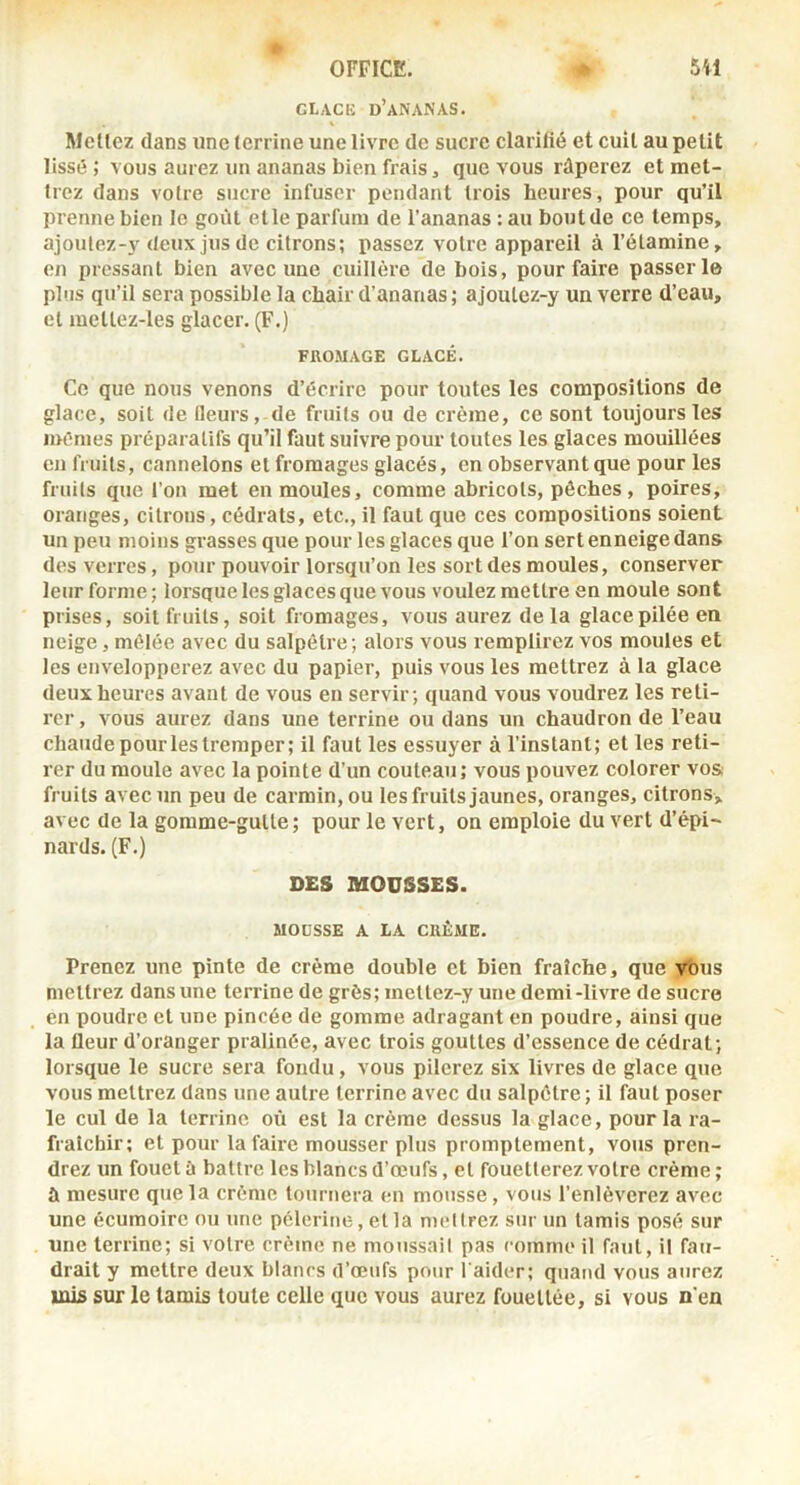 GLACE d’ananas. Mellez dans une terrine une livre de suci’e clarifié et cuit au petit lissé ; vous aurez un ananas bien frais ^ que vous râperez et met- trez dans votre sucre infuser pendant trois heures, pour qu’il prenne bien le goût elle parfum de l’ananas : au bout de ce temps, ajoulez-y deux jus de citrons; passez voire appareil à l’étamine, en pressant bien avec une cuillère de bois, pour faire passer 1© plus qu’il sera possible la chair d’ananas ; ajoutez-y un verre d’eau, et meltez-les glacer. (F.) FROMAGE GLACÉ. Ce que nous venons d’écrire pour toutes les compositions de glace, soit de fleurs, de fruits ou de crème, ce sont toujours les mêmes préparatifs qu’il faut suivre pour toutes les glaces mouillées en fruits, cannelons et fromages glacés, en observant que pour les fruits que l’on met en moules, comme abricots, pèches, poires, oranges, citrons, cédrats, etc., il faut que ces compositions soient un peu moins grasses que pour les glaces que l’on sert enneige dans des verres, pour pouvoir lorsqu’on les sort des moules, conserver leur forme ; lorsque les glaces que vous voulez mettre en moule sont prises, soit fruits, soit fromages, vous aurez delà glace pilée en neige, mêlée avec du salpêtre ; alors vous remplirez vos moules et les envelopperez avec du papier, puis vous les mettrez à la glace deux heures avant de vous eu servir; quand vous voudrez les reti- rer, vous aurez dans une terrine ou dans un chaudron de l’eau chaude pour les tremper; il faut les essuyer à l’instant; et les reti- rer du moule avec la pointe d’un couteau; vous pouvez colorer vos: fruits avec un peu de carmin, ou les fruits jaunes, oranges, citrons, avec de la gomme-gutte; pour le vert, on emploie du vert d’épi- nards. (F.) DES MOUSSES. MOUSSE A LA CRÈME. Prenez une pinte de crème double et bien fraîche, que vous mettrez dans une terrine de grès; mettez-y une demi-livre de sucre en poudre et une pincée de gomme adragant en poudre, ainsi que la fleur d’oranger pralinée, avec trois gouttes d’essence de cédrat; lorsque le sucre sera fondu, vous pilerez six livres de glace que vous mettrez dans une autre terrine avec du salpêtre ; il faut poser le cul de la terrine où est la crème dessus la glace, pour la ra- fraîchir; et pour la faire mousser plus promptement, vous pren- drez un fouet à battre les blancs d’œufs, et fouetterez votre crème ; ù mesure que la crème tournera en mousse, vous l’enlèverez avec une écumoire ou une pèlerine, etla mettrez sur un tamis posé sur une terrine; si votre crème ne moussait pas comme il faut, il fau- drait y mettre deux blancs d’œufs pour l aider; quand vous aurez mis sur le tamis toute celle que vous aurez fouettée, si vous n'en