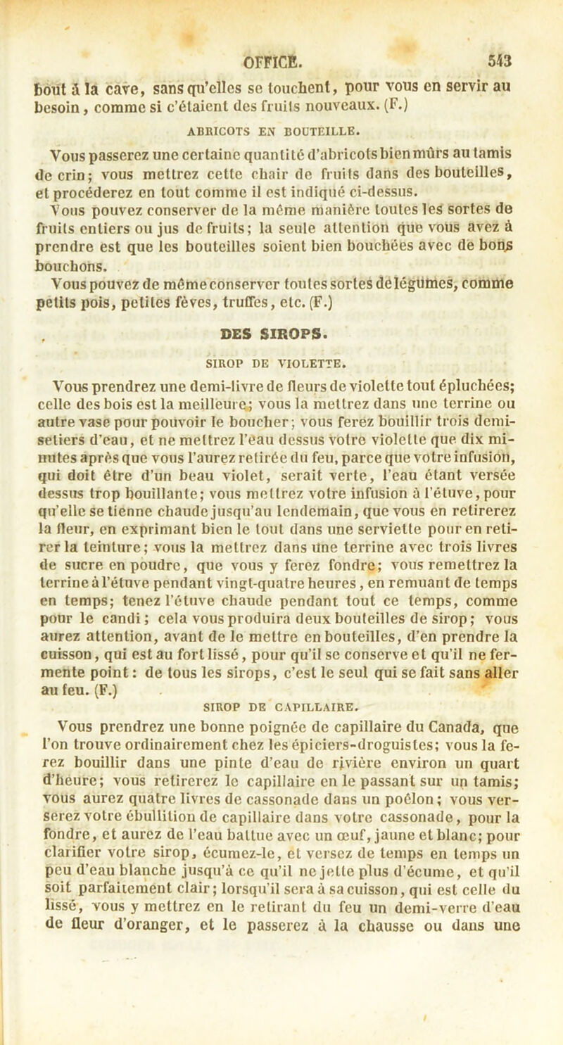 6oül Sl la cave, sansqn’elles se louchent, pour vous en servir au hcsoin, comme si c’étaient des fruils nouveaux. (F.) ABBICOTS EN BOUTEILLE. Vous passerez une certaine quantité d’abricots bien mûrs au tamis de crin; vous mettrez cette chair de fruits dans des bouteilles, et procéderez en tout comme il est indiqué ci-dessus. Vous pouvez conserver de la même manière toutes les sortes de fruils entiers ou jus de fruils; la seule attention que vous avez à prendre est que les bouteilles soient bien bouchées avec dé bon^ bouchons. Vous pouvez de même conserver toutes sortes de légumes, comme petits pois, petites fèves, truCfes, etc. (F.) DES SIROPS. SIROP DE VIOLETTE. Vous prendrez une demi-livre de fleurs de violette tout épluchées; celle des bois est la meilleure,; vous la mettrez dans une terrine ou autre vase pour pouvoir le boucher ; vous ferez bouillir trois demi- seliers d’eau, et ne mettrez l’êau dessus votre violette que dix mi- nutes après que vous l’aurez retirée du feu, parce que votre infusion, qui doit être d’un beau violet, serait verte, l’eau étant versée dessus trop bouillante; vous mettrez votre infusion à l’étuve, pour qu’elle se tienne chaude jusqu’au lendemain, que vous en retirerez la Heur, en exprimant bien le tout dans une serviette pour en reti- rer la teinture; vous la mettrez dans une terrine avec trois livres de sucre en poudre, que vous y ferez fondre; vous remettrez la terrine à l’étuve pendant vingt-quatre heures, en remuan t de temps en temps; tenez l’étuve chaude pendant tout ce temps, comme pour le candi; cela vous produira deux bouteilles de sirop; vous aurez attention, avant de le mettre en bouteilles, d’en prendre la cuisson, qui est au fort lissé, pour qu’il se conserve et qu’il ne fer- mente point : de tous les sirops, c’est le seul qui se fait sans aller au feu. (F.) SIROP DE CAPILLAIRE. Vous prendrez une bonne poignée de capillaire du Canada, que l’on trouve ordinairement chez les épiciers-droguistes; vous la fe- rez bouillir dans une pinte d’eau de rivière environ un quart d’heure; vous retirerez le capillaire en le passant sur up tamis; vous aurez quatre livres de cassonade dans un poêlon ; vous ver- serez votre ébullition de capillaire dans votre cassonade, pour la fondre, et aurez de l’eau battue avec un œuf, jaune et blanc; pour clarifier votre sirop, écumez-le, et versez de temps en temps un peu d’eau blanche jusqu’à ce qu’il ne jette plus d’écume, et qu'il soit parfaitement clair; lorsqu’il sera à sa cuisson, qui est celle du lissé, vous y mettrez en le retirant du feu un demi-verre d’eau de fleur d’oranger, et le passerez à la chausse ou dans une