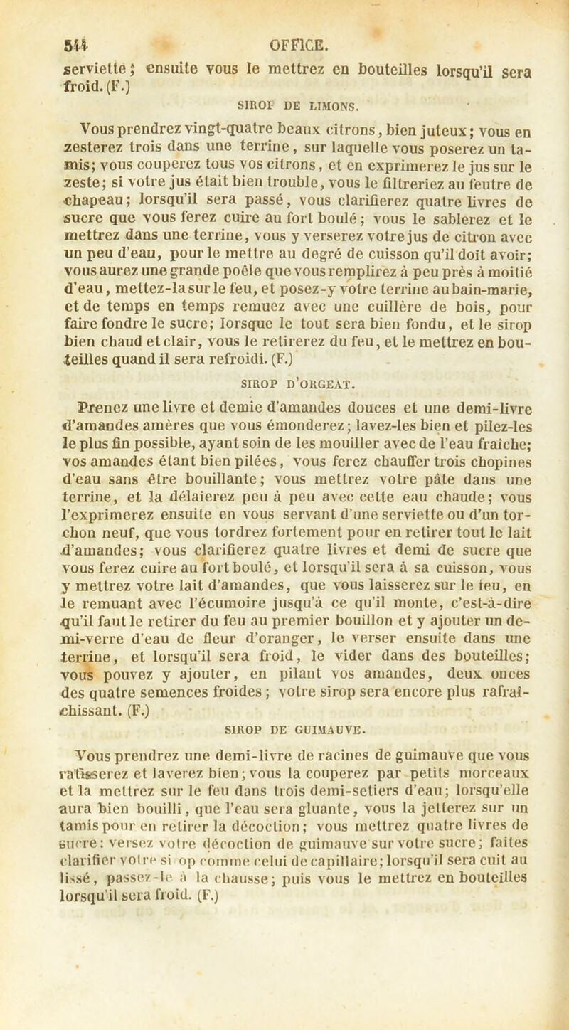 serviette 5 ensuite vous le mettrez en bouteilles lorsqu’il sera froid. (F.) SmOI- DE LIMONS. Vous prendrez vingt-quatre beaux citrons, bien juteux ; vous en yesterez trois dans une terrine, sur laquelle vous poserez un ta- mis; vous couperez tous vos citrons, et en exprimerez le jus sur le zeste; si votre jus était bien trouble, vous le filtreriez au feutre de chapeau ; lorsqu’il sera passé, vous clarifierez quatre livres de sucre que vous ferez cuire au fort boulé ; vous le sablerez et le mettrez dans une terrine, vous y verserez votre jus de citron avec un peu d’eau, pour le mettre au degré de cuisson qu’il doit avoir; vous aurez une grande poêle que vous remplirez à peu près à moitié d'eau, mettez-lasurle feu, et poscz-y votre terrine au bain-marie, et de temps en temps remuez avec une cuillère de bois, pour faire fondre le sucre; lorsque le tout sera bien fondu, et le sirop bien chaud et clair, vous le retirerez du feu, et le mettrez en bou- teilles quand il sera refroidi. (F.) siaop d’orgeat. Prenez une livre et demie d’amandes douces et une demi-livre d’amandes amères que vous émonderez ; lavez-les bien et pilez-les le plus fin possible, ayant soin de les mouiller avec de l’eau fraîche; vos amandes étant bien pilées, vous ferez chauffer trois chopines d’eau sans dire bouillante; vous mettrez votre pâle dans une terrine, et la délaierez peu à peu avec cette eau chaude; vous l’exprimerez ensuite en vous servant d’une serviette ou d’un tor- chon neuf, que vous tordrez fortement pour en retirer tout le lait d’amandes; vous clarifierez quatre livres et demi de sucre que vous ferez cuire au fort boulé, et lorsqu’il sera à sa cuisson, vous y mettrez votre lait d’amandes, que vous laisserez sur le teu, en le remuant avec l’écumoire jusqu’à ce qu’il monte, c’est-à-dire .qu’il faut le retirer du feu au premier bouillon et y ajouter un de- mi-verre d’eau de fleur d’oranger, le verser ensuite dans une lerriiie, et lorsqu’il sera froid, le vider dans des bouteilles; vous pouvez y ajouter, en pilant vos amandes, deux onces des quatre semences froides ; votre sirop sera encore plus rafraî- chissant. (F.) SIROP DE GDIMADVE. Vous prendrez une demi-livre de racines de guimauve que vous ratisserez et laverez bien; vous la couperez par petits morceaux et la mettrez sur le feu dans trois demi-setiers d’eau; lorsqu’elle aura bien bouilli, que l’eau sera gluante, vous la jetterez sur un tamis pour (MI retirer la décoction ; vous mettrez quatre livres de sucre: versez voire (lécoclion de guimauve sur votre sucre; faites clarifier voire si op comme celui de capillaire; lorsqu’il sera cuit au lissé, passe/-le à la chausse; puis vous le mettrez en bouteilles lorsqu’il sera froid. (F.)