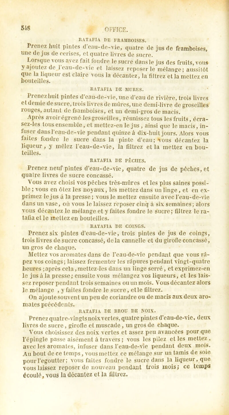 54S HATAFIA DE FRAMBOISES. Prenez huit pintes d’eau-de-vie, quatre de jus de framboises, une de jus de cerises, et quatre livres de sucre. Lorsque vous avez fait fondre le sucre dans le jus des fruits, vous 5 ajoutez de 1 eau-de-vie et laissez reposer le mélangée; aussitôt que ta liquciu est claire vous la décantez, la filtrez et la mettez en bouteilles. RATAFIA DE MURES. Prenez huit pintes d’cau-de-vie,une d’eau de rivière, trois livres et demie de sucre, trois livres de mûres, une demi-livre de groseilles rouges, autant de framboises, et un demi-gros de macis. Après avoir égrené les groseilles, réunissez tous les fruits, écra- sez-les tous ensemble, et mettez-en le jus, ainsi que le macis, in- fuser dans l’eau-de-vie pendant quinze à dix-huit jours. Alors vous faites fondre le sucre dans la pinte d’eau; tous décantez la liqueur, y mêlez l’eau-de-vie, la filtrez et la mettez en bou- teilles. RATAFIA DE PÊCUES. Prenez neuf pintes d’eau-de-vie, quatre de jus de pêches, et quatre livres de sucre concassé. Vous avez choisi vos pêches très-mûres elles plus saines possi- ble ; vous en ôtez les noyaux, les mettez dans un linge, et en ex- primez le jus à la presse ; vous le mettez ensuite avec l’eau-de-vie dans un vase, où vous le laissez reposer cinq à six semaines; alors vous décantez le mélange et y faites fondre le sucre; filtrez le ra- tafia et le mettez en bouteilles. RATAFIA DE COINGS. Prenez six pintes d’eau-de-vie, trois pintes de jus de coings, trois livres de sucre concassé, delà cannelle et du girofle concassé, un gros de chaque. Mettez A^os aromates dans de l’eau-de-Aie pendant que vous râ- pez vos coings; laissez fermenter les râpures pendant vingt-quatre heures ; après ccla,mettez-les dans un linge serré, et exprimez-en le jus à la presse; ensuite vous mélangez vos liqueurs, et les lais- sez reposer pendant trois semaines ou un mois. Vous décantez alors le mélange , y faites fondre le sucre, elle filtrez. On ajoutesouventunpeude coriandre ou de macis aux deux aro- mates précédents. RATAFIA DE BROU DE NOIX. Prenez quatre-vingts noix vertes, quatre pintes d’eau-de-vie, deux livres de sucre, girofle et muscade, un gros de chaque. Vous choisissez des noix vertes et assez peu avancées pour que l’épingle passe aisément à travers ; vous les pilez et les mettez , avec les aromates, infuser dans l’eau-de-vie pendant deux mois. Au bout de ce temps, vous mettez ce mélange sur un tamis de soie pourl’egoutter; vous faites fondre le sucre dans la liqueur, que vous laissez reposer de nouveau pendant trois mois; ce temps écoulé, vous la décantez et la filtrez.