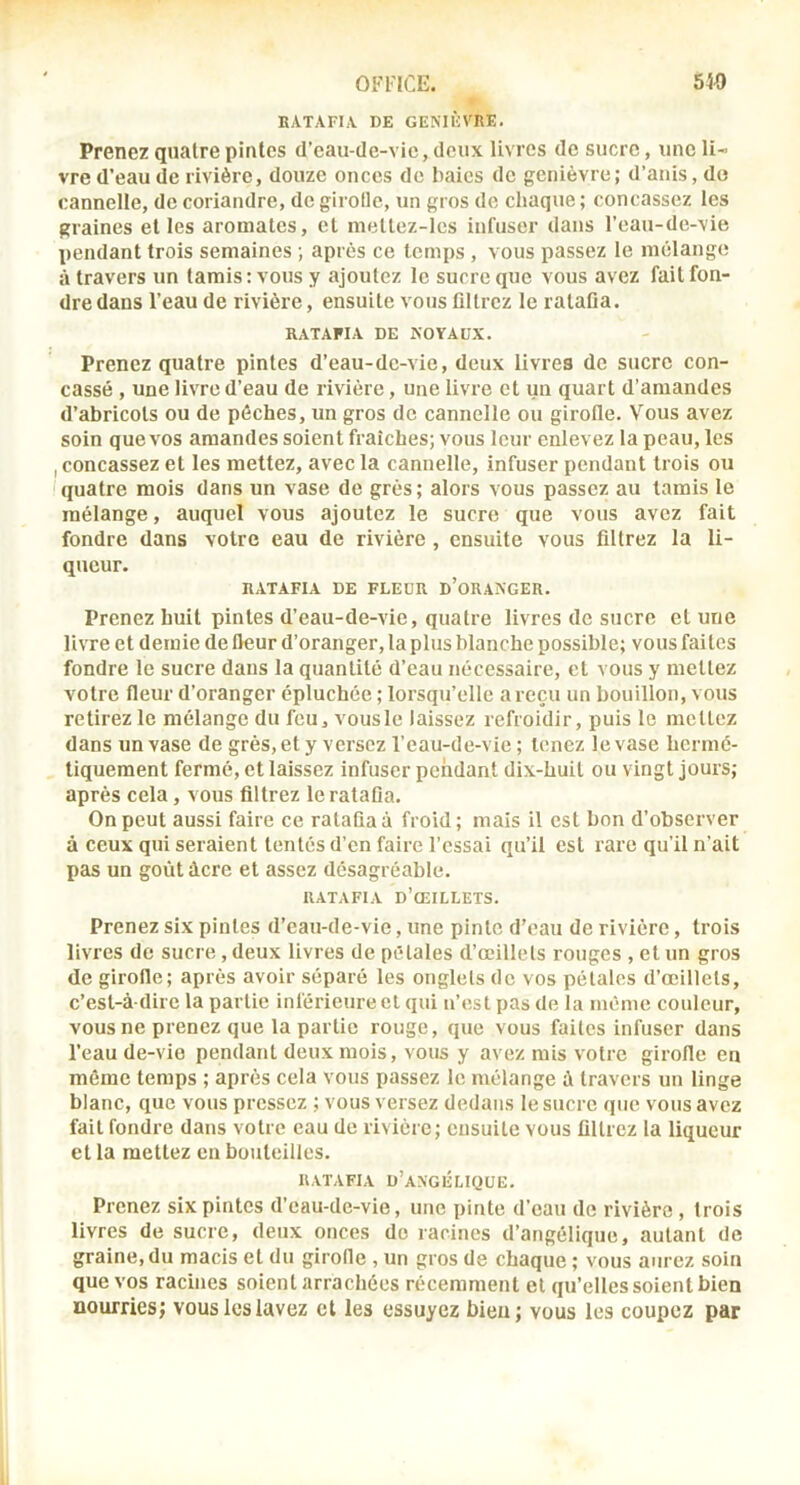 BATAFI.V DE GENIÈVRE. Prenez quatre pintes d’cau-de-vic, deux livres de sucre, une li- vre d’eau de rivière, douze onces de baies de genièvre; d’auis, do cannelle, de coriandre, de girolle, un gros de chaque ; concassez les graines et les aromates, et metlez-Ies infuser dans l’eau-de-vie pendant trois semaines ; après ce temps , vous passez le mélange à travers un tamis : vous y ajoutez le sucre que vous avez fait fon- dre dans l’eau de rivière, ensuite vous filtrez le ratafia. RATAFIA DE NOYAUX. Prenez quatre pintes d’eau-de-vie, deux livres de sucre con- cassé , une livre d’eau de rivière, une livre et un quart d’amandes d’abricots ou de pêches, un gros de cannelle ou girofle. Vous avez soin que vos amandes soient fraîches; vous leur enlevez la peau, les I concassez et les mettez, avec la cannelle, infuser pendant trois ou quatre mois dans un vase de grès; alors vous passez au tamis le mélange, auquel vous ajoutez le sucre que vous avez fait fondre dans votre eau de rivière , ensuite vous filtrez la li- queur. RATAFIA DE FLEUR D’oRANGER. Prenez huit pintes d’eau-de-vie, quatre livres de sucre et une livre et demie de fleur d’oranger, la plus blanche possible; vous faites fondre le sucre dans la quantité d’eau nécessaire, et vous y mettez votre fleur d’oranger épluchée ; lorsqu’elle a reçu un bouillon, vous retirez le mélange du feu, vous le laissez refroidir, puis le mettez dans un vase de grés, et y versez l’eau-de-vie ; tenez le vase hermé- tiquement fermé, et laissez infuser pendant dix-huit ou vingt jours; après cela, vous filtrez le ratafia. On peut aussi faire ce ratafia à froid; mais il est bon d’observer à ceux qui seraient tentés d’en faire l’essai qu’il est rare qu’il n'ait pas un goût âcre et assez désagréable. RATAFIA d’œillets. Prenez six pintes d’eau-de-vie, une pinte d’eau de rivière, trois livres de sucre, deux livres de pétales d’œillets rouges , et un gros de girofle; après avoir séparé les onglets de vos pétales d’œillets, c’est-à-dire la partie inférieure et qui n’est pas de la même couleur, vous ne prenez que la partie rouge, que vous faites infuser dans l’eau de-vio pendant deux mois, vous y avez mis votre girofle en même temps ; après cela vous passez le mélange à travers un linge blanc, que vous pressez ; vous versez dedans le sucre que vous avez fait fondre dans votre eau de rivière; ensuite vous filtrez la liqueur et la mettez en bouteilles. RATAFIA d’angélique. Prenez six pintes d’eau-de-vie, une pinte d’eau de rivière , trois livres de sucre, deux onces do racines d’angélique, autant de graine, du macis et du girofle , un gros de chaque ; vous aurez soin que vos racines soient arrachées récemment et qu’elles soient bien aourries; vous les lavez et les essuyez bleu; vous les coupez par