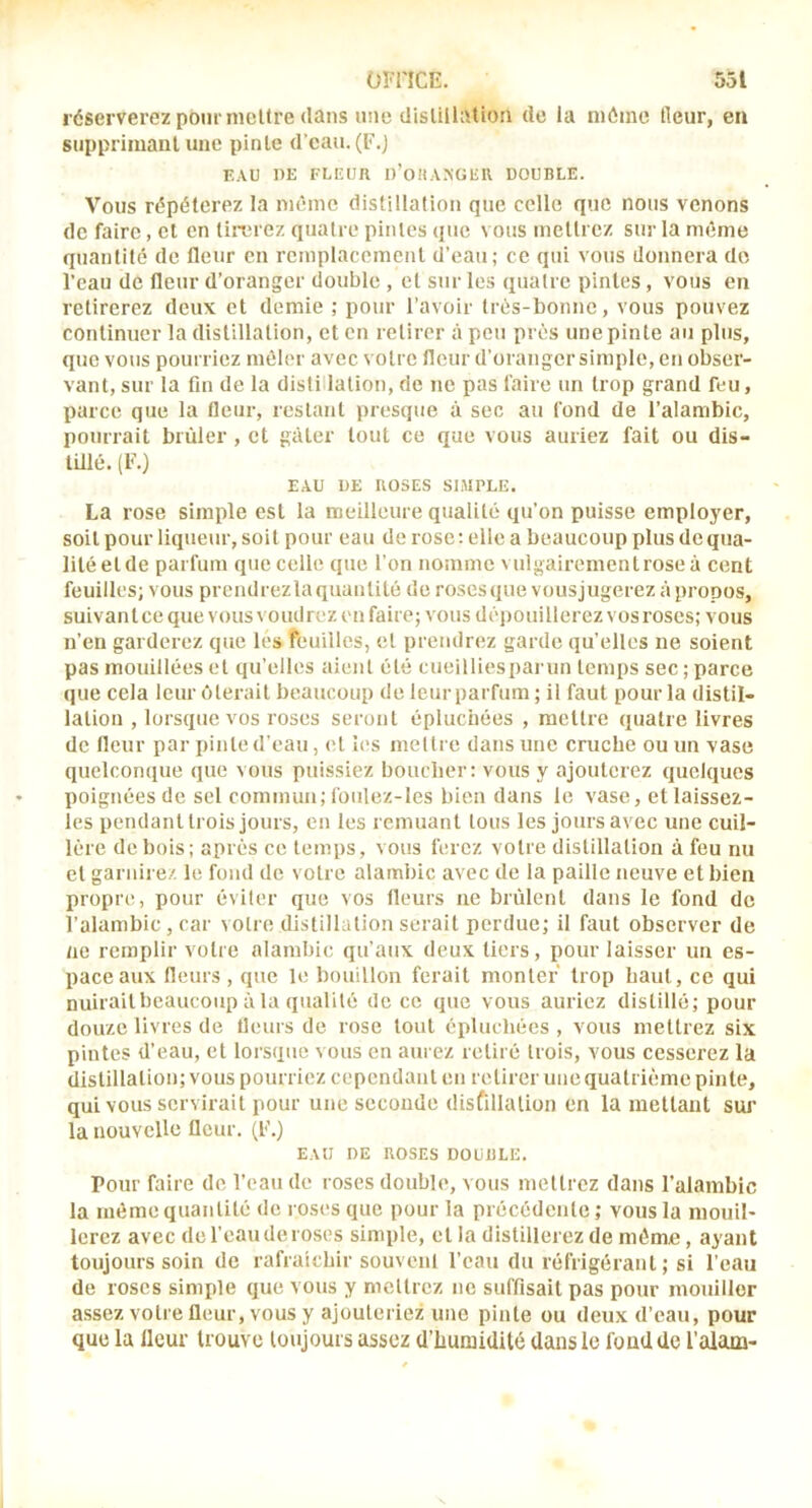 réserverez pour nicltre dans une dislillatioii de la même Heur, eu supprimant une pinte d’eau. (F.j EAU DE FLEUR 1)’0HA.>UE11 UOUBLE. Vous répéterez la même distillation que celle que nous venons de faire, cl en liirrez quatre pintes que vous mettrez sur la même quantité de fleur en remplacement d’eau; ce qui vous donnera do l’eau de fleur d’oranger double , et sur les quatre pintes, vous en retirerez deux et demie ; pour l’avoir très-bonne, vous pouvez continuer la distillation, et on retirer à peu près une pinte au plus, que vous pourriez mêler avec votre fleur d’orangersimple, en obser- vant, sur la fin de la distillation, de ne pas faire un trop grand feu, parce que la fleur, restant presque à sec au fond de l’alambic, pourrait brûler, et gâter tout ce que vous auriez fait ou dis- lülê. (F.) EAU UE ROSES SIMPLE. La rose simple est la meilleure qualité qu’on puisse employer, soit pour liqueur, soit pour eau de rose: elle a beaucoup plus deqna- liléelde parfum que celle que l’on nomme vulgairemenlrose à cent feuilles; vous prendrez ta quantité de roses que vousjugerez à propos, suivant ce que vous \ oudrez en faire; vous dépouillerez vos roses; vous n’eu garderez que les feuilles, et prendrez garde qu’elles ne soient pas mouillées et qu’elles aient été cueilliesparun temps sec ; parce que cela leur ôterait beaucoup de leur parfum ; il faut pour la distil- lation , lorsque vos roses seront épluchées , mettre quatre livres de fleur par pinte d’eau, et les mettre dans une cruche ou un vase quelconque que vous puissiez boucher: vous y ajouterez quelques poignées de sel commun; fotdez-les bien dans le vase, etlaissez- les pendant trois jours, en les remuant tous les jours avec une cuil- lère de bois; après ce temps, vous ferez votre distillation à feu nu et garnire.'. le fond de votre alambic avec de la paille neuve et bien propre, pour éviter que vos fleurs ne brûlent dans le fond de l’alambic , car votre distillation serait perdue; il faut observer de ne remplir votre alambic qu’aux deux tiers, pour laisser un es- pace aux fleurs , que le bouillon ferait monter trop haut, ce qui nuirait beaucoup à la qualité de ce que vous auriez distillé; pour douze livres de fleurs de rose tout épluchées , vous mettrez six pintes d’eau, et lorsque vous en aurez retiré trois, vous cesserez la distillation; vous pourriez cependant en retirer une quatrième pinte, qui vous servirait pour une seconde disfillalion en la mettant sui’ la nouvelle fleur. (F.) EAU DE ROSES DOUULE. Pour faire de l’eau de roses double, vous mettrez dans l’alambic la même quantité de loses que pour la précédente; vous la mouil- lerez avec de l’eau de roses simple, et la distillerez de même, ayant toujours soin de rafraîchir souvenl l’eau du réfrigérant ; si l’eau de roses simple que vous y mettrez ne suffisait pas pour mouiller assez votre fleur, vous y ajouteriez une pinte ou deux d’eau, pour que la Heur trouve toujours assez d’humidité dans le fond de l’alam-