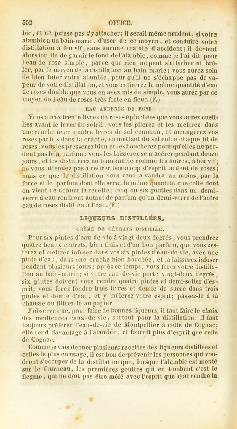 bic, et ne pnisso pas s’y attacher; Userait môme prudent, si votre alambic a un bain-marie, d’user de ce moyen, et conduire votre disUllalion à feu vif, sans aucune crainte d’accident ; il devient alors inutile de garnir le fond del’alambic, comme je l’ai dit pour l’eau de rose simple, parce que rien ne peut s’attacher ni brû- ler, parle moyen de la distillation au bain marie; vous aurez soin de bien Inter votre alambic , pour qu’il ne s’échappe pas de va- peur de votre distillation, et vous retirerez la même quantité d’eau de roses double que vous en avez mis de simple, vous aurez par ce moyen de l’eûu de roses très-foiie en fleur. (F.) EAU AUDENTE DE ROSE. Vous aurez trente livres de roses épluchées que vous aurez cueil- lies avant le lever du soleil : vous les pilerez et les mettrez dans une cruche avec quatre livres de sel commun, cl arrangerez vos roses par lils dans la cruche, en mettant du sel entre chaque lit de roses; vous les presserez bien et les boucherez pour qu’elles ne per- dent pas leur parfum ; vous les laisserez se macérer pendant douze jours , et les distillerez au bain-marie comme les autres, à feu vif; ne vous attendez pas à retirer beaucoup d’esprit ardent de roses; mais ce que la distillation vous rendra vaudra au n!oins,par la for.ee et le parfum dont elle sera, la même quantité que celle dont on vient de donner la recette ; cinq ou six gouttes dans un demi- verre d’eau rendront autant de parfum qu’un demi-verre de l’autre eau de roses distillée à l’eau. (F.) LIQUEORS DISTILLÉES^ cnÈ.\lE DE CÉDRATS DISTILLÉE. Pour Six pintes d’eau-de-vie à vingt-deux degrés , vous prendrez quatre beaux cédrats, bien frais et d’un bon parfum, que vous 'les- terez et mettrez hifnser dans vos six pintes d’eau-de-vie, avec une pinte d’eau, dans une cruche bien bouchée, et la laisserez infuser pendant plusieurs jours; après ce temps, vous ferez votre distilla- tion au bain-marie; si votre eau-de-vie porte vingt-deux degrés, six pintes doivent vous rendre quatre pintes et demi-selier d’es- prit; vous ferez fondre trois livres et dmnie de sucre dans trois pintes et demie d’eau, et y mêlerez votre esprit; passez-le à la chausse ou filtrcz-lc au papier. J’observe que, pour faire de bonnes liqueurs, il faut faire le choix des meilleures eaux-de-vie, surtout pour la distillation; il faut toujours préférer l’eau-de-vie de Montpellier à celle de Cognac; elle rend davantage à l'alambic, et fournit plus d’esprit que celle de Cognac. Comme je vais donner plusieurs recettes des liqueurs distillées et celles le plus en usage, il est bon de prévenir les personnes qui vou- dront s’occuper de la distillation que, lorsque l’alambic est monté sur le fourneau, les premières gouttes qui en tombent c’est le flegme, qui «e doit pas être mêlé avec l’esprit que doit rendre la