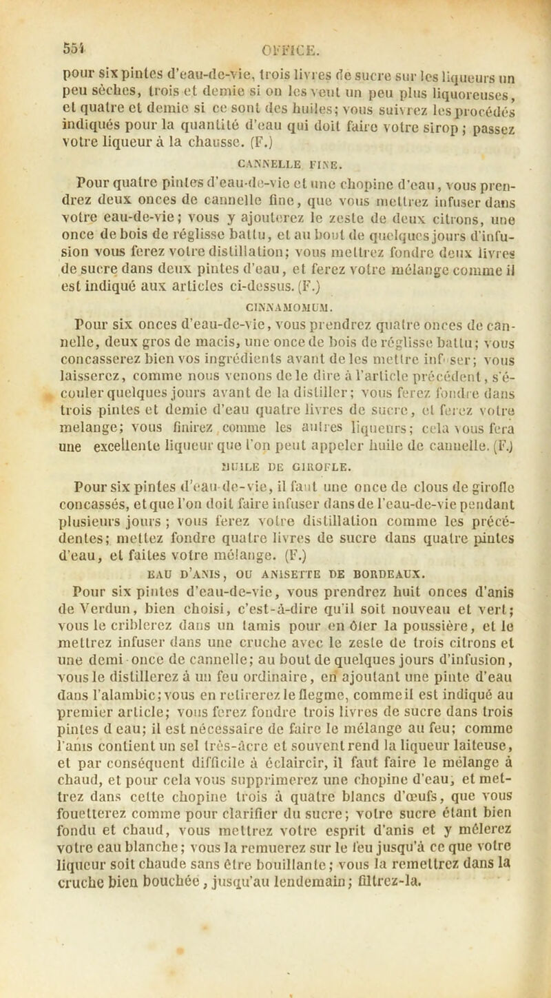 1 55i Ol'FlCE. pour six pintes d’eau-clc-vie, trois livres de sucre sur les liqueurs un peu sèches, trois et demie si on les vent un peu plus liquoreuses, et quatre et demie si ce sont des huiles; vous suiMcz les procédés indiqués pour la quantité d’eau qui doit faire votre sirop ; passez votre liqueur à la chausse. (F.) CANNELLE FINE. Pour quatre pintes d’eau de-vic et une chopine d’eau, vous pren- drez deux onces de cannelle fine, que vous mellrez infuser dans votre eau-de-vie; vous y ajouterez le zeste de deux citrons, une once de bois de réglisse batlu, et au bout de quelques jours d’infu- sion vous ferez votre distillation; vous mellrez fondre deux livres de sucre dans deux pintes d’eau, et ferez votre mélange comme il est indiqué aux articles ci-dessus. (F.) CINNAMOMüM. Pour six onces d’eau-de-vie, vous prendrez quatre onces de can- nelle, deux gros de macis, une once de bois de réglisse battu ; vous concasserez bien vos ingrédients avant de les mettre iiif ser; vous laisserez, comme nous venons de le dire à l’arlide précédent, s'é- couler quelques jours avant de la distiller; vous ferez fondre dans trois pintes et demie d’eau quatre livres de sucre, et ferez votre mélangé; vous finirez,comme les autres liqueurs; cela \ous fera une excellente liqueur que l’on peut appeler huile de cannelle. (F.J ÎJIIILE DE GIROFLE. Pour six pintes d’eau de-vie, il faut une once de clous de girolle concassés, et que l’on doit faire infuser dans de l’eau-de-vie pendant plusieurs jours ; vous ferez votre distillation comme les précé- dentes; mettez fondre quatre livres de sucre dans quatre pintes d’eau, et faites votre mélange. (F.) EAU d’a.MS, ou ANISETTE DE BORDEAUX. Pour six pintes d’eau-de-vie, vous prendrez huit onces d’anis de Verdun, bien choisi, c’est-à-dire qu’il soit nouveau et vert; vous le criblerez dans un tarais pour en ôter la poussière, et le mellrez infuser dans une cruche avec le zeste de trois citrons et une demi once de cannelle ; au bout de quelques jours d’infusion, vous le distillerez à un feu ordinaire, en ajoutant une pinte d’eau dans l’alambic; vous en retirerez le flegme, commeil est indiqué au premier article; vous ferez fondre trois livres de sucre dans trois pintes d eau; il est nécessaire de faire le mélange au feu; comme l'anis contient un sel très-àcre et souvent rend la liqueur laiteuse, et par conséquent difficile à éclaircir, il faut faire le mélange à chaud, et pour cela vous supprimerez une chopine d’eau, et met- trez dans celle chopine trois à quatre blancs d’œufs, que a'ous fouetterez comme pour clarifier du sucre; votre sucre étant bien fondu et cbaud, vous mellrez votre esprit d’anis et y mêlerez votre eau blanche ; vous la remuerez sur le feu jusqu’à ce que votre liqueur soit chaude sans être bouillante; vous la remettrez dans la cruche bien bouchée, jusqu’au lendemain ; fillrez-la.