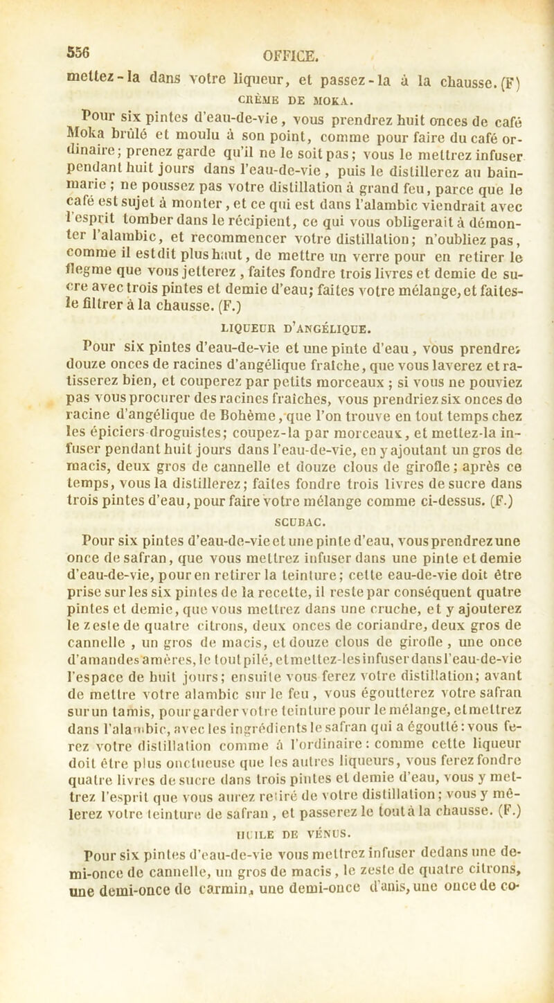 meltez-la dans votre liqueur, et passez-la à la chausse. (F) CnÈME DE MOKA. Pour six pintes d’eau-de-vie, vous prendrez huit ances de café Moka brûlé et moulu à son point, comme pour faire du café or- dinaire; prenez garde qu’il ne le soit pas; vous le mettrez infuser pendant huit jours dans l’eau-de-vie, puis le distillerez au bain- marie ; ne poussez pas votre distillation à grand feu, parce que le café est sujet à monter, et ce qui est dans l’alambic viendrait avec 1 esprit tomber dans le récipient, ce qui vous obligerait à démon- ter l’alambic, et recommencer votre distillation ; n’oubliez pas, comme il estdit plus haut, de mettre un verre pour en retirer le flegme que vous jetterez , faites fondre trois livres et demie de su- cre avec trois pintes et demie d’eau; faites votre mélange, et faites- le filtrer à la chausse. (F.) LIQUEUR d’angélique. Pour six pintes d’eau-de-vie et une pinte d’eau, vous prendrei douze onces de racines d’angélique fraîche, que vous laverez et ra- tisserez bien, et couperez par petits morceaux ; si vous ne pouviez pas vous procurer des racines fraîches, vous prendriez six onces do racine d’angélique de Bohème , que l’on trouve en tout temps chez les épiciers droguistes; coupez-la par morceaux, et mettez-la in- fuser pendant huit jours dans l’eau-de-vie, en y ajoutant un gros de macis, deux gros de cannelle et douze clous de girofle; après ce temps, vous la distillerez; faites fondre trois livres de sucre dans trois pintes d’eau,pourfaire votre mélange comme ci-dessus. (F.) SCUBAC. Pour six pintes d’eau-de-vieet une pinte d’eau, vous prendrez une once de safran, que vous mettrez infuser dans une pinte et demie d’eau-de-vie, pour en retirer la teinture; cette eau-de-vie doit être prise sur les six pintes de la recette, il reste par conséquent quatre pintes et demie, que vous mettrez dans une cruche, et y ajouterez le Z este de quatre citrons, deux onces de coriandre, deux gros de cannelle , un gros de macis, et douze clous de girolle , une once d’amandes amères, le t ou t pilé, et me ttez-les infuser dans l’eau-de-vie l’espace de huit jours; ensuite vous ferez votre distillation; avant de mettre votre alambic sur le feu , vous égoutterez votre safran surun tamis, pourgarder votre teinture pour le mélange, etmettrez dans l’alanibic, avec les ingrédients le safran qui a égoutté : vous fe- rez votre distillation comme à l’ordinaire : comme cette liqueur doit être plus onctueuse que les autres liqueurs, vous ferez fondre quatre livres de sucre dans trois pintes et demie d’eau, vous y met- trez l’esprit que vous aurez retiré de votre distillation ; vous y mê- lerez votre teinture de safran , et passerez le tout à la chausse. (F.) lU.lLE DE VÉNUS. Pour six pintes d’eau-de-vie vous mettrez infuser dedans une de- mi-once de cannelle, un gros de macis, le zeste de quatre citrons, une demi-once de carmin^ une demi-once d’unis, une once de co-