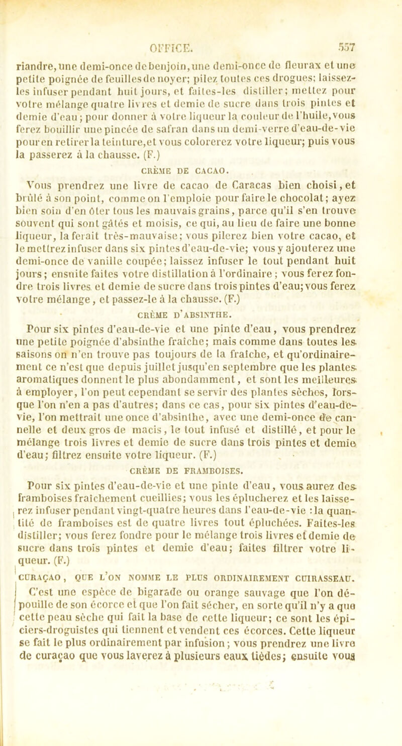 riandre,unc demi-oncc de benjoin,une denû-once de fleurax et une polile poignée de feuillesde noyer; pilez toutes ees drogues: laissez- îes infuser pendant liuil jours, et failes-les distiller; mettez pour voti e mélange quatre li\ res et demie de sucre dans trois pintes et demie d’eau; pour donner à votre liqueur la couleur dti l’huile, vous ferez bouillir une pincée de safran dans un demi-verre d’eau-de-vie pouren retirerla teinture,et vous colorerez votre liqueur; puis vous la passerez à la chausse. (F.) CRÈME DE CACAO. Vous prendrez une livre de cacao de Caracas bien choisi, et brûlé à son point, comme on l'emploie pour faire le chocolat; ayez bien soin d’en Oter tous les mauvais grains, parce qu’il s’en trouve souvent qui sont gâtés et moisis, ce qui, au lieu de faire une bonne liqueur, la ferait très-mauvaise; vous pilerez bien votre cacao, et le mettrez infuser dans six pintes d’eau-de-vie; vous y ajouterez une demi-once de vanille coupée; laissez infuser le tout pendant huit jours ; ensuite faites votre distillation à l’ordinaire ; vous ferez fou- dre trois livres, et demie de sucre dans trois pintes d’eau; vous ferez votre mélange, et passez-le à la chausse. (F.) CRÈME d’absinthe. Pour six pintes d’eau-de-vie et une pinte d’eau, vous prendrez une petite poignée d’absinthe fraîche; mais comme dans toutes les- saisons on n’en trouve pas toujours de la fraîche, et qu’ordinaire- ment ce n’est que depuis juillet jusqu’en septembre que les plantes, aromatiques donnent le plus abondamment, et sont les meilleures à employer, l’on peut cependant se servir des plantes sèches, lors- que l’on n’en a pas d’autres; dans ce cas, pour six pintes d’eau-d'e- vie, l’on mettrait une once d’absinthe, avec une demi-once de can- nelle et deux gros de macis, le tout infusé et distillé, et pour le mélange trois livres et demie de sucre dans trois pintes et demie d’eau; filtrez ensuite votre liqueur. (F.) CRÈME DE framboises. Pour six pintes d’eau-de-vie et une pinte d’eau, vous aurez des framboises fraîchement cueillies; vous les éplucherez et les laisse- I rez infuser pendant vingt-quatre heures dans l’eau-de-vie : la quan- tité de framboises est de quatre livres tout épluchées. Faites-les distiller; vous ferez fondre pour le mélange trois livres et demie de sucre dans trois pintes et demie d’eau; faites filtrer votre li- queur. (F.) 'cDRAÇAO, QUE l’oN NOMME LE PLUS ORDINAIREMENT COIRASSEAU. j C’est une espèce de bigarade ou orange sauvage que l’on dé- I pouillc de son écorce et que l’on fait sécher, en sorte qu’il n’y a que cette peau sèche qui fait la base de c.ette liqueur; ce sont les épi- ciers-droguistes qui tiennent et vendent ces écorces. Cette liqueur se fait le plus ordinairement par infusion; vous prendrez une livro de curaçao que vous laverez à plusieurs eaux Uèdes; ensuite voua