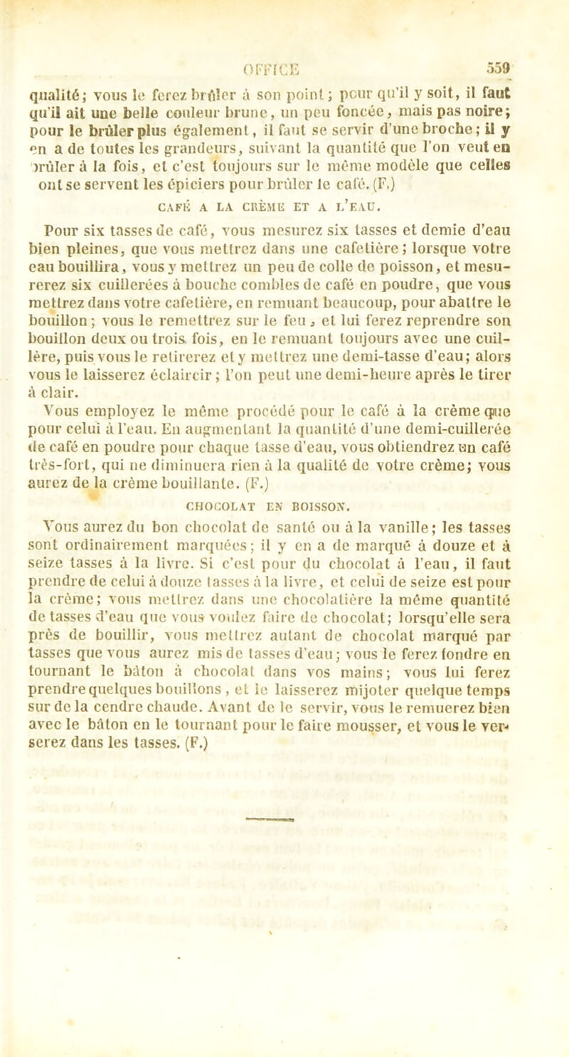 Ô59 OFFICE qualité; vous le ferez briilcr à son point; peur qu’il y soit, il faut qu’il ail une belle couleur brune, un peu foncée, niais pas noire; pour le brûler plus également, il faut se servir d’une broche ; U y en a de toutes les grandeurs, suivant la quantité que l’on veut en miler à la fois, et c’est toujours sur le même modèle que celles ont se servent les épiciers pour brûler le café. (F.) CAFli A LA CnÈMU ET A l’eVU, Pour six tasses de café, vous mesurez six tasses et demie d’eau bien pleines, que vous mettrez dans une cafetière; lorsque votre eau bouillira, vous y mettrez un peu de colle de poisson, et mesu- rerez six cuillerées à bouche combles de café en poudre, que vous mettrez dans votre cafetière, en remuant beaucoup, pour abattre le bouillon ; vous le remettrez sur le feu , et lui ferez reprendre son bouillon deux ou trois, fois, en le lemuant toujours avec une cuil- lère, puis vous le retirerez et y mettrez une demi-tasse d’eau; alors vous le laisserez éclaircir ; l’on peut une demi-heure après le tirer à clair. Vous employez le même procédé pour le café à la crème qajo pour celui à l’eau. En augmentant la quantité d’une demi-cuilleiée de café en poudre pour chaque lasse d’eau, vous obtiendrez un café très-fort, qui ne diminuera rien à la qualité de votre crème; vous aurez de la crème bouillante. (F.) CHOCOLAT E.\ BOLSSON. Vous aurez du bon chocolat de santé ou à la vanille; les tasses sont ordinairement marquées; il y en a de marqué à douze et à seize tasses à la livre. Si c’est pour du chocolat à l’eau, il faut prendre de celui à douze lasses à la livre, et celui de seize est pour la crème; vous mettrez dans une chocolatière la même quantité délassés d’eau que vous voulez faire de chocolat; lorsqu’elle sera près de bouillir, vous mettrez autant de chocolat marqué par lasses que vous aurez mis de tasses d’eau ; vous le ferez fondre en tournant le béton à chocolat dans vos mains ; vous lui ferez prendre quelques bouillons , et le laisserez mijoter quelque temps sur de la cendre chaude. Avant de le servir, vous le remuerez bien avec le bâton en le tournant pour le faire mousser, et vous le ver^ serez dans les tasses. (F.)