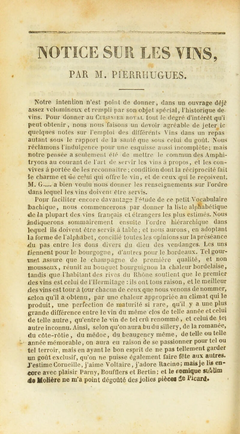 NOTiCE sm\ LES VINS, PAR M. PIERRIIUGUES. Notre intention n’est point de donner, dans un ouvrage déjè assez vcliimineux et rempli par son objet spécial, l’iiistorique de vins. Pour donner au Cuisimeu hovae tout le degré d’intérêt qu’i peut obtenir, nous nous faisons un devoir agréable de jeter ic quelques notes sur l'emploi des dilTérênls Vins dans un repas autant sous le rapport de la santé que sons celui du goût. Nous réclamons l’indulgence pour une esquisse aussi incomplète; mais notre pensée a seulement été de mettre le commun des Amphi- tryons au courant de l’art de s(‘r\ir les vins à propos, et les con- vives à portée de les reconnaître ; condition dont la réciprocité fait ïe charme et de ceHû qui offre le vin, et de ceux qui le reçoivent. M. G a bien voulu nous donner les renseignemeuis sur l’ordre dans lequel les vins doivent être servis. Pour faciliter encore davantage ré'.udc de ce petit Vocabulaire bachique, nous commencerons par donner la liste alphabétique <4e la plupart des vins français et étrangers les plus estimés. Nous indiquerons sommairement ensuite l’ordre hiérarchique dans lequel ils doivent être servis à table; et nous aurons, en adoptant la forme de l’alphabet, concilié toutes les opinions sur la préséance <lu pas entre les dons divers du dieu des vendanges. Les uns tiennent pour le bourgogne, d’autres pour le bordeaux. Telgour- wied assure que le champagne de première qualité, et non mousseux, réunit au bouquet bourguignon la chaleur bordelaise, tandis que l’habitant des rives du Rhôtie soutient que le premier des vins est celui de l’IJermilage : ils ont tous raison, et le meilleur des vins est tour à tour chacun de ceux que nous venons de nommer, gfilon qu’il a obtenu, par une chaleur appropriée au climat qui le produit, une perfection de raalurilé si rare, qu’il y a une plus grande différence entre le vin du même clos de telle année et celui de telle autre, qu’entre le vin de tel crû renommé, et celui de tel autre inconnu. Ainsi, selon qu’on aura bu du sillery, de la romanée, du côle-rôlie, du médoc, du beaugency môme, de telle ou telle ‘ année mémorable, on aura eu raison de se passionner pour tel ou tel terroir, mais en ayant le bon esprit de ne pas tellement garder «n goût exclusif, qu’on ne puisse également faire fêle aux autres. J’estime Corueille, j’aime Voltaire, j’adore Racine; mais je lis en- core avec plaisir Parny, Boufflers et Berlin ; et le romique su&Um Molière ne m’a point dégoûté des jolies piècM i^icard»