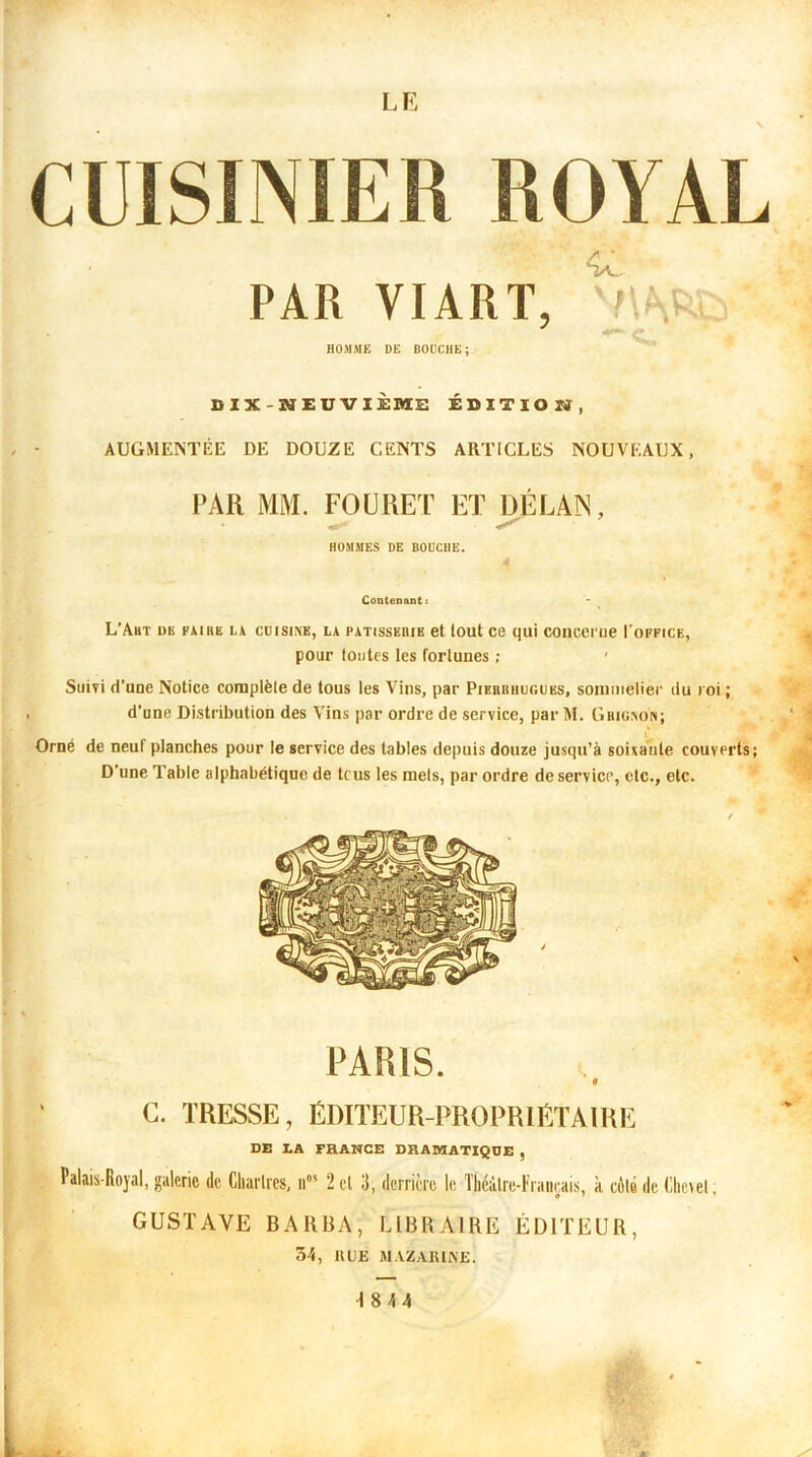 s CUISINIER ROYAL PAR VIART, ' ■ HOMME DE BOUCHE; DIX-NEUVIÈME ÉDITION, AUGMENTÉE DE DOUZE CENTS ARTICLES NOUVEAUX, PAR MM. FOURET ET DÉ LAN, HOMMES DE BOUCHE. 4 Contenant: L’Abt dk faire la cuisine, la PATissEiiiE et tout ce qui concerue I'office, pour toutes les fortunes ; • Suivi d'uue Notice complèle de tous les Vins, par Pieriihugubs, sommelier du roi ; d’une Distribution des Vins par ordre de service, par M. Grignon; Orné de neuf planches pour le service des tables depuis douze jusqu’à soixante couverts; D’une Table alphabétique de tous les mets, par ordre de service, etc., etc. PARIS. 0 C. TRESSE, ÉDITEUR-PROPRIÉTAIRE DE LA FRANCE DRAMATIQUE , Palais-Royal, galerie de Charités, ll0, 2 el 3, derrière le Théâtre-Français, à cùlé de Chevet. GUSTAVE BARBA, LIBRAIRE ÉDITEUR, 5-1, U UE MAZABIME.