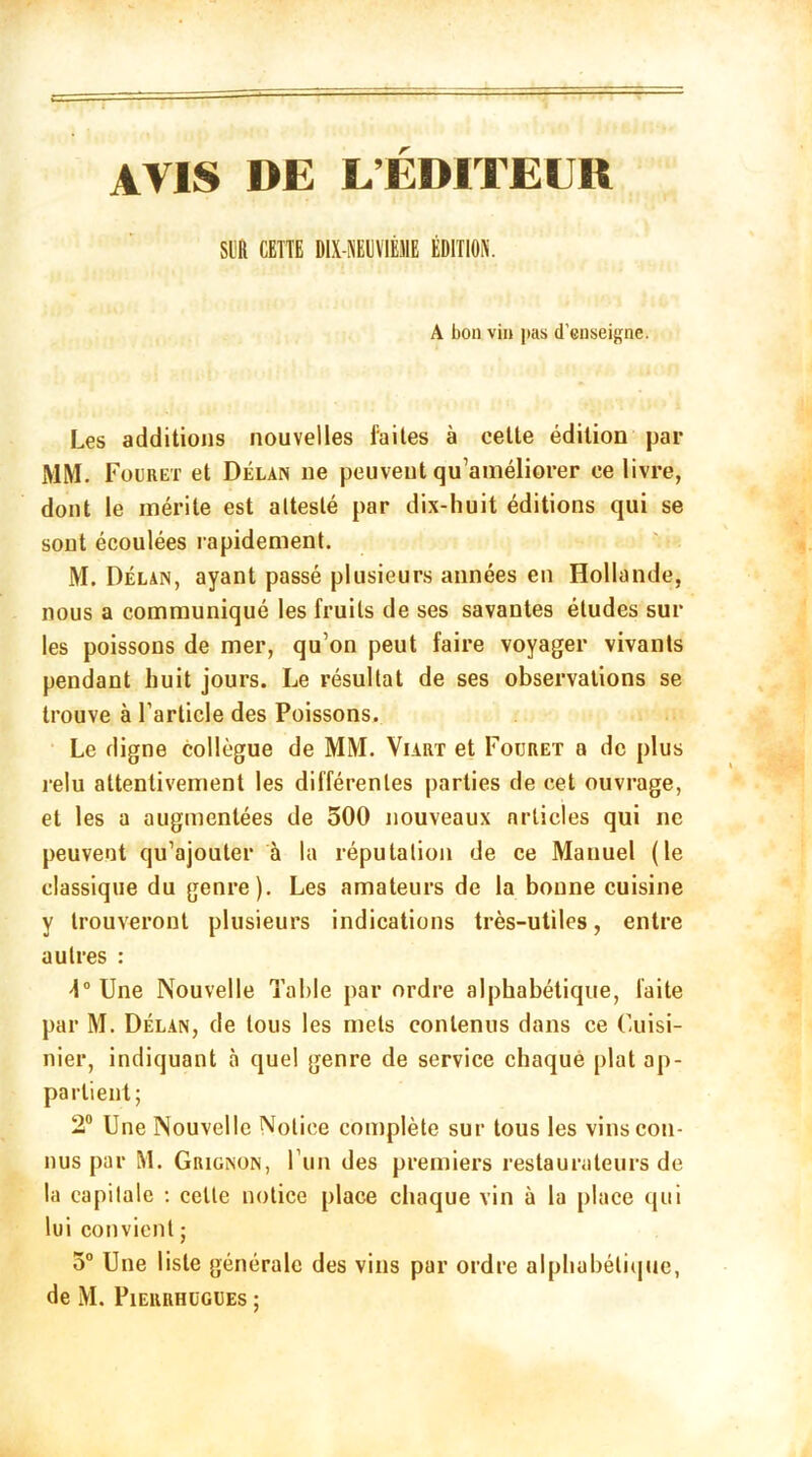 AVIS DE L’EDITEUR SLR CETTE [HX-MVIMIE ÉDITION. A bon vin pas d’enseigne. Les additions nouvelles faites à celle édition par MM. F ouret et Délan ne peuvent qu’améliorer ce livre, dont le mérite est attesté par dix-huit éditions qui se sont écoulées rapidement. M. Délan, ayant passé plusieurs années en Hollande, nous a communiqué les fruits de ses savantes études sur les poissons de mer, qu’on peut faire voyager vivants pendant huit jours. Le résultat de ses observations se trouve à l’article des Poissons. Le digne collègue de MM. Viart et Fouret a de plus relu attentivement les différentes parties de cet ouvrage, et les a augmentées de 500 nouveaux nrticles qui ne peuvent qu’ajouter à la réputation de ce Manuel (le classique du genre). Les amateurs de la bonne cuisine y trouveront plusieurs indications très-utiles, entre autres : 4° Une Nouvelle Table par ordre alphabétique, faite par M. Délan, de tous les mets contenus dans ce Cuisi- nier, indiquant à quel genre de service chaque plat ap- partient; 2° Une Nouvelle Notice complète sur tous les vins con- nus par M. Grignon, l’un des premiers restaurateurs de la capitale : celle notice place chaque vin à la place qui lui convient ; 5° Une liste générale des vins par ordre alphabétique, de M. Pierrhogues ;