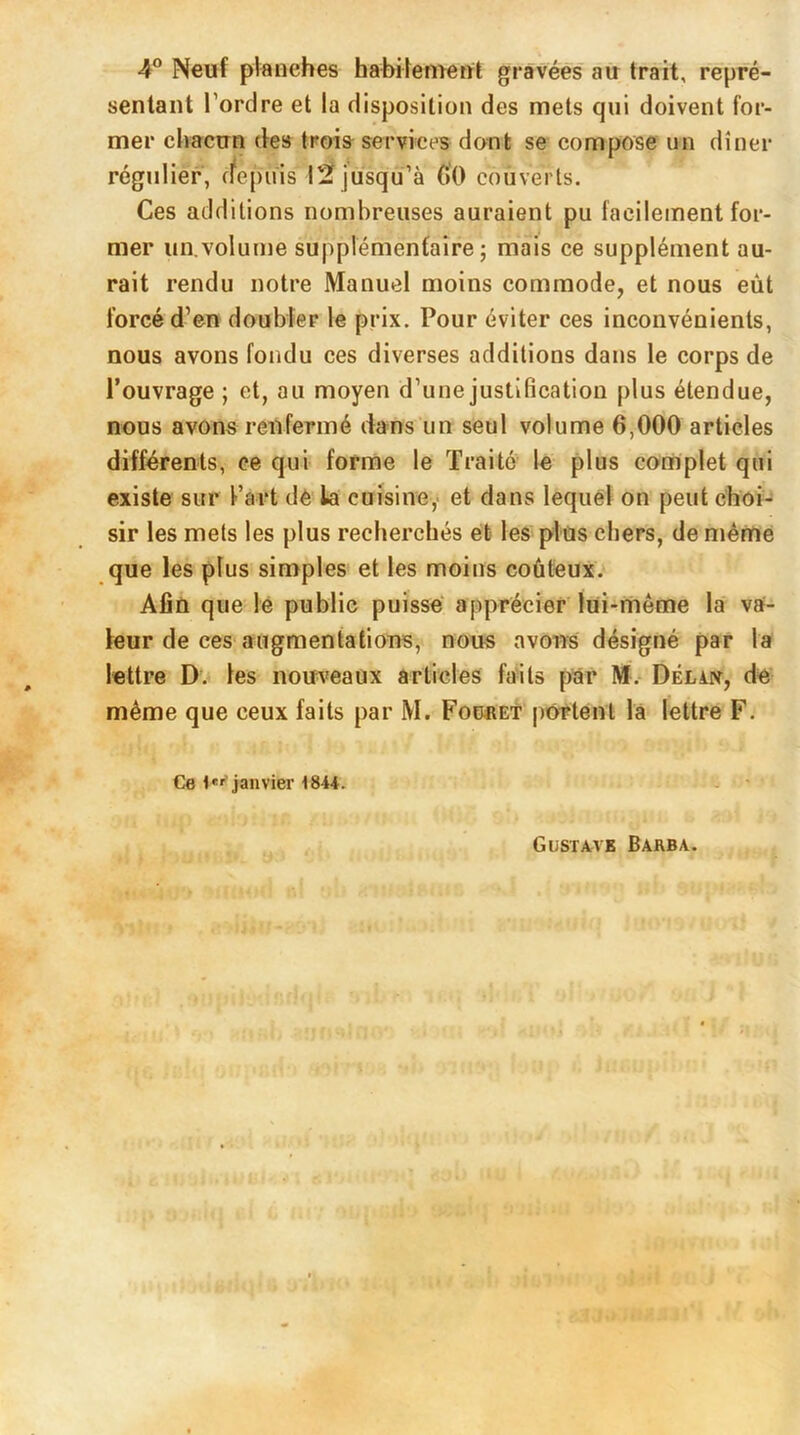 4° Neuf planches habilement gravées au trait, repré- sentant l’ordre et la disposition des mets qui doivent for- mer chacun des trois services dont se compose un dîner régulier, depuis 12 jusqu’à 00 couverts. Ces additions nombreuses auraient pu facilement for- mer un.volume supplémentaire; mais ce supplément au- rait rendu notre Manuel moins commode, et nous eût forcé d’en doubler le prix. Pour éviter ces inconvénients, nous avons fondu ces diverses additions dans le corps de l’ouvrage ; et, au moyen d’une justification plus étendue, nous avons renfermé dans un seul volume 6,000 articles différents, ce qui forme le Traite le plus complet qui existe sur l’art de la cuisine, et dans lequel on peut choi- sir les mets les plus recherchés et les plus chers, de même que les plus simples et les moins coûteux. Afin que le public puisse apprécier lui-même la va- leur de ces augmentations, nous avons désigné par la lettre D. les nouveaux articles faits par M. Délin, de même que ceux faits par M. Fouret portent la lettre F. Ce 1e' janvier 18H. Gustave Barba.