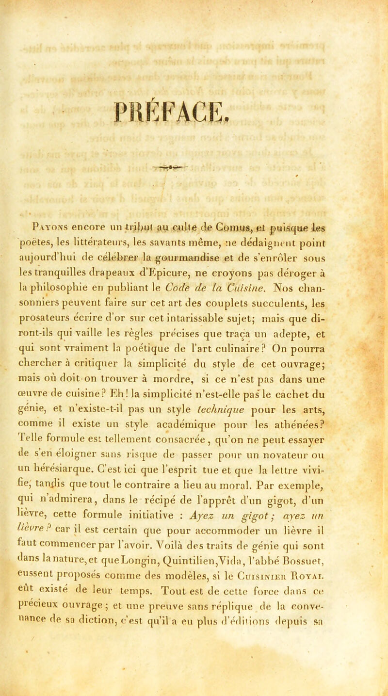 PRÉFACE. Payons encore un tribut au culte de Cornus, et puisque les poètes, les littérateurs, les savants même, ne dédaignent point aujourd’hui de célébrer la gourmandise et de s’enrôler sous les tranquilles drapeaux d’Epicure, ne croyons pas dérogera la philosophie en publiant le Code de la Cuisine. Nos chan- sonniers peuvent faire sur cet art des couplets succulents, les prosateurs écrire d’or sur cet intarissable sujet; mais que di- ront-ils qui vaille les règles précises que traça un adepte, et qui sont vraiment la poétique de l’art culinaire? On pourra chercher à critiquer la simplicité du style de cet ouvrage; mais ou doit on trouver à mordre, si ce n’est pas dans une œuvre de cuisine? Eh ! la simplicité n’est-elle pas’ le cachet du génie, et n’existe-t-il pas un style technique pour les arts, comme il existe un style académique pour les athénées? 1 elle formule est tellement consacrée , qu’on ne peut essayer île s en éloigner sans risque de passer pour un novateur ou un hérésiarque. C’est ici que 1 esprit tue et que la lettre vivi- fie, tandis que tout le contraire a lieu au moral. Par exemple, qui n admirera, dans le récipé de l'apprêt d’un gigot, d’un lièvre, cette formule initiative : Ayez un gigot,• ayez un Heure ? car il est certain que pour accommoder un lièvre il faut commencer par l’avoir. Voilà des traits de génie qui sont dans lanature,et queLongin, Quintilien,Vida, l’abbé Bossuet, eussent proposés comme des modèles, si le Cuisinier Royai, eut existé de leur temps. Tout est de cette force dans ci* précieux ouvrage; et une preuve sans réplique de la conve- nance de sa diction, c’est qu’il a eu plus d’éditions depuis sa