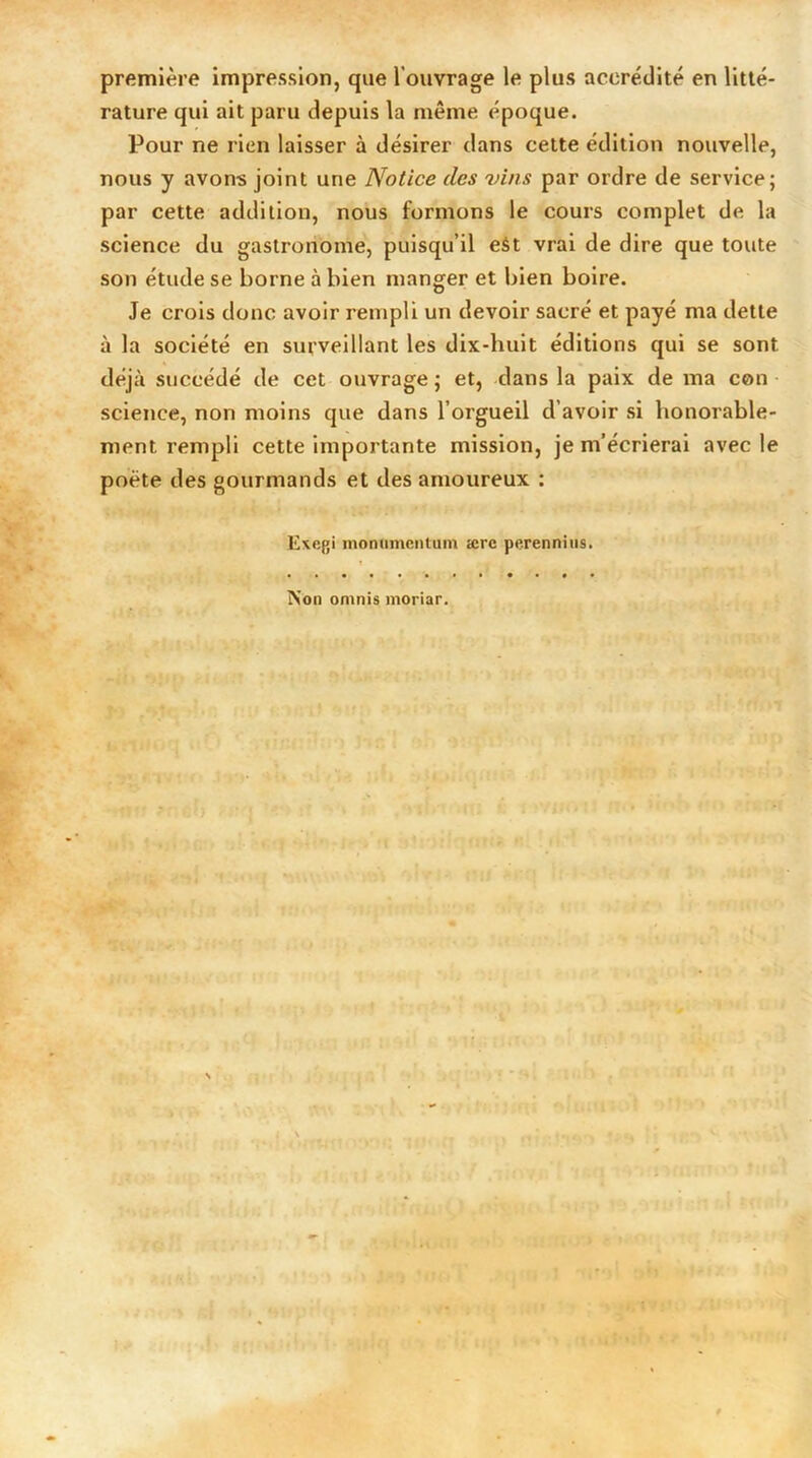 première impression, que l'ouvrage le plus accrédité en litté- rature qui ait paru depuis la même époque. Pour ne rien laisser à désirer dans cette édition nouvelle, nous y avons joint une Notice des vins par ordre de service; par cette addition, nous formons le cours complet de la science du gastronome, puisqu’il eât vrai de dire que toute son étude se borne à bien manger et bien boire. Je crois donc avoir rempli un devoir sacré et payé ma dette à la société en surveillant les dix-huit éditions qui se sont déjà succédé de cet ouvrage ; et, dans la paix de ma con science, non moins que dans l’orgueil d’avoir si honorable- ment. rempli cette importante mission, je m’écrierai avec le poète des gourmands et des amoureux : Exegi monumentum ærc perennius. IS’on omnis moriar.