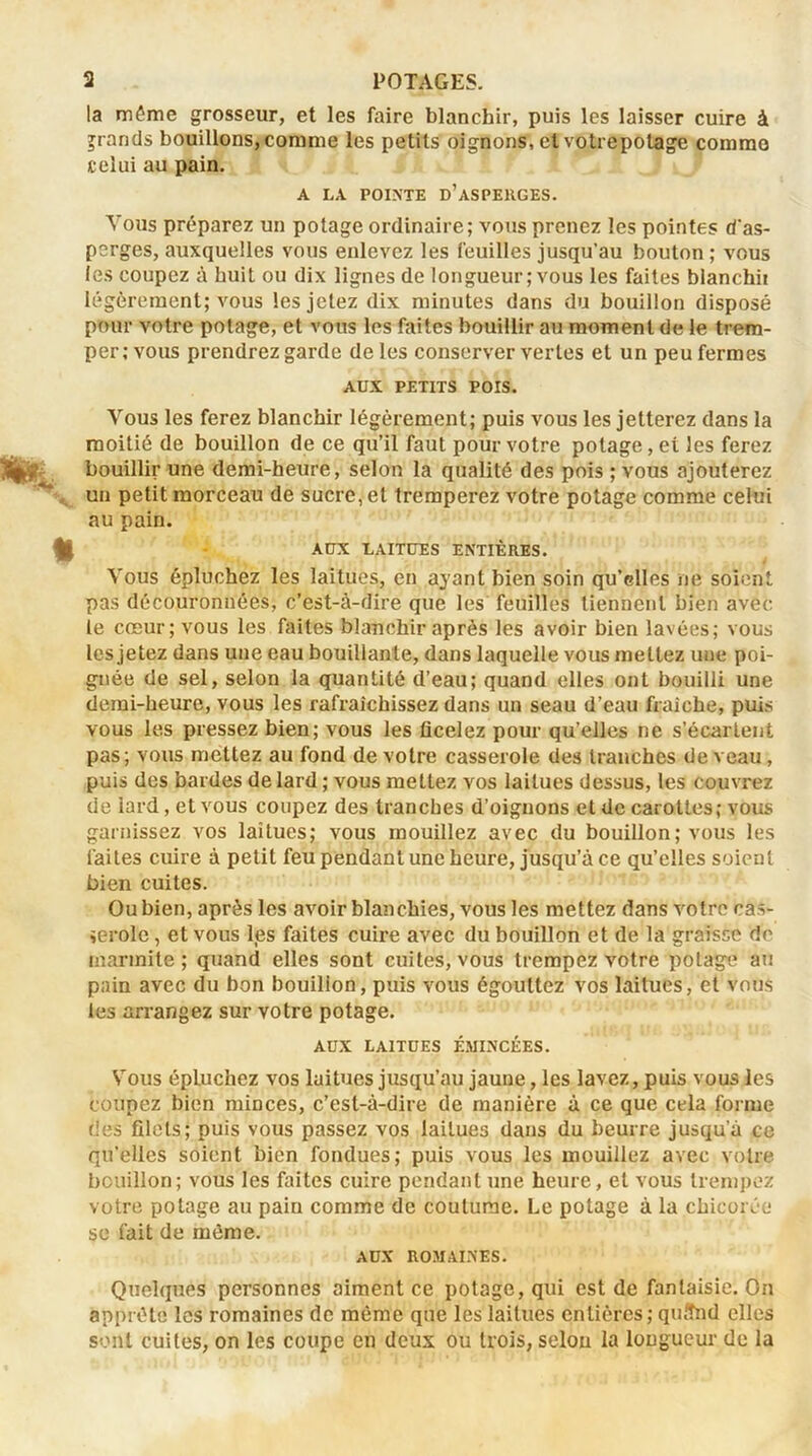 la môme grosseur, et les faire blanchir, puis les laisser cuire à grands bouillons, comme les petits oignons, et votrepotage commo celui au pain. A LA POINTE d’asperges. Tous préparez un potage ordinaire; vous prenez les pointes d'as- perges, auxquelles vous enlevez les feuilles jusqu'au bouton ; vous les coupez à huit ou dix lignes de longueur; vous les faites bianchii légèrement; vous les jetez dix minutes dans du bouillon disposé pour votre potage, et vous les faites bouillir au moment de le trem- per; vous prendrez garde de les conserver vertes et un peu fermes AUX PETITS POIS. Vous les ferez blanchir légèrement; puis vous les jetterez dans la moitié de bouillon de ce qu’il faut pour votre potage, et les ferez bouillir une demi-heure, selon la qualité des pois ; vous ajouterez uu petit morceau de sucre, et tremperez votre potage comme celui au pain. AUX LAITUES ENTIÈRES. Vous épluchez les laitues, en ayant bien soin qu’elles ne soient pas découronnées, c’est-à-dire que les feuilles tiennent bien avec le cœur; vous les faites blanchir après les avoir bien lavées; vous les jetez dans une eau bouillante, dans laquelle vous mettez une poi- gnée de sel, selon la quantité d’eau; quand elles ont bouilli une demi-heure, vous les rafraîchissez dans un seau d’eau fraîche, puis vous les pressez bien; vous les ficelez pour qu’elles ne s’écartent pas; vous mettez au fond de votre casserole des tranches de veau , puis des bardes de lard ; vous mettez vos laitues dessus, les couvrez de lard, et vous coupez des tranches d’oignons et de carottes; vous garnissez vos laitues; vous mouillez avec du bouillon; vous les laites cuire à petit feu pendant une heure, jusqu’à ce qu’elles soient bien cuites. Ou bien, après les avoir blanchies, vous les mettez dans votre cas- serole , et vous les faites cuire avec du bouillon et de la graisse de marmite; quand elles sont cuites, vous trempez votre potage au pain avec du bon bouillon, puis vous égouttez vos laitues, et vous les arrangez sur votre potage. AUX LAITUES ÉMINCÉES. Vous épluchez vos laitues jusqu’au jaune, les lavez, puis vous les coupez bien minces, c’est-à-dire de manière à ce que cela forme des filets; puis vous passez vos laitues dans du beurre jusqu’à ce qu’elles soient bien fondues; puis vous les mouillez avec votre bouillon; vous les faites cuire pendant une heure, et vous trempez votre potage au paiu comme de coutume. Le potage à la chicorée se fait de môme. AUX ROMAINES. Quelques personnes aiment ce potage, qui est de fantaisie. On apprête les romaines de même que les laitues entières; quffnd elles sont cuites, on les coupe en deux ou trois, selon la longueur de la
